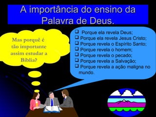 A importância do ensino da
A importância do ensino da
Palavra de Deus.
Palavra de Deus.
Mas porquê é
tão importante
assim estudar a
Bíblia?
 Porque ela revela Deus;
 Porque ela revela Jesus Cristo;
 Porque revela o Espírito Santo;
 Porque revela o homem;
 Porque revela o pecado;
 Porque revela a Salvação;
 Porque revela a ação maligna no
mundo.
 
