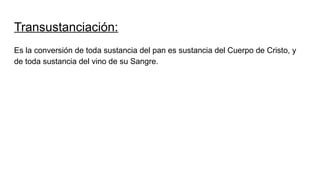 Transustanciación:
Es la conversión de toda sustancia del pan es sustancia del Cuerpo de Cristo, y
de toda sustancia del vino de su Sangre.
 