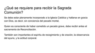 ¿Qué se requiere para recibir la Sagrada
Comunión?
Se debe estar plenamente incorporado a la Iglesia Católica y hallarse en gracia
con Dios, es decir, sin conciencia del pecado mortal,
Quien es consciente de haber cometido un pecado grave, debe recibir antes el
sacramento de Reconciliación.
También son importantes el espíritu de recogimiento y de oración, la observancia
del ayuno, y la actitud corporal.
 