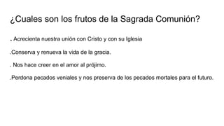 ¿Cuales son los frutos de la Sagrada Comunión?
.Acrecienta nuestra unión con Cristo y con su Iglesia
.Conserva y renueva la vida de la gracia.
. Nos hace creer en el amor al prójimo.
.Perdona pecados veniales y nos preserva de los pecados mortales para el futuro.
 