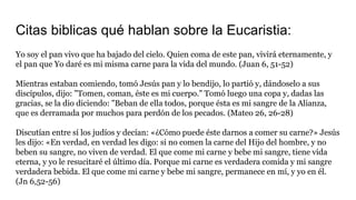 Citas biblicas qué hablan sobre la Eucaristia:
Yo soy el pan vivo que ha bajado del cielo. Quien coma de este pan, vivirá eternamente, y
el pan que Yo daré es mi misma carne para la vida del mundo. (Juan 6, 51-52)
Mientras estaban comiendo, tomó Jesús pan y lo bendijo, lo partió y, dándoselo a sus
discípulos, dijo: "Tomen, coman, éste es mi cuerpo." Tomó luego una copa y, dadas las
gracias, se la dio diciendo: "Beban de ella todos, porque ésta es mi sangre de la Alianza,
que es derramada por muchos para perdón de los pecados. (Mateo 26, 26-28)
Discutían entre sí los judíos y decían: «¿Cómo puede éste darnos a comer su carne?» Jesús
les dijo: «En verdad, en verdad les digo: si no comen la carne del Hijo del hombre, y no
beben su sangre, no viven de verdad. El que come mi carne y bebe mi sangre, tiene vida
eterna, y yo le resucitaré el último día. Porque mi carne es verdadera comida y mi sangre
verdadera bebida. El que come mi carne y bebe mi sangre, permanece en mí, y yo en él.
(Jn 6,52-56)
 