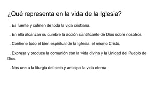 ¿Qué representa en la vida de la Iglesia?
. Es fuente y culmen de toda la vida cristiana.
. En ella alcanzan su cumbre la acción santificante de Dios sobre nosotros
. Contiene todo el bien espiritual de la Iglesia: el mismo Cristo.
. Expresa y produce la comunión con la vida divina y la Unidad del Pueblo de
Dios.
. Nos une a la liturgia del cielo y anticipa la vida eterna
 