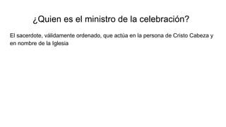 ¿Quien es el ministro de la celebración?
El sacerdote, válidamente ordenado, que actúa en la persona de Cristo Cabeza y
en nombre de la Iglesia
 