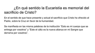 ¿En qué sentido la Eucaristía es memorial del
sacrificio de Cristo?
En el sentido de que hace presente y actual el sacrificio que Cristo ha ofrecido al
Padre, sobre la Cruz en favor de la humanidad.
Se manifiesta en las misma palabras de la institución ”Esto es mi cuerpo que se
entrega por vosotros” y ”Este el cáliz es la nueva alianza en mi Sangre que
derrama por vosotros”.
 
