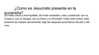 ¿Como es Jesucristo presente en la
eucaristía?
De modo único e incompatible, de modo verdadero, real y sustancial: con su
Cuerpo y con su Sangre, con su Alma y su Divinidad. Cristo todo entero, está
presente de manera sacramental, bajo las especies eucarísticas del pan y del
vino.
 