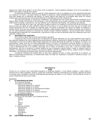asegura por medio de la iglesia?" es tan necia como la pregunta: "¿Cómo podemos distinguir la luz de la oscuridad, lo
blanco de lo negro, lo aMr.go de lo dulce?"
El testimonio del Espíritu Santo es superior a todo argumento. Dios en su palabra es el único testimonio adecuado
con respecto a sí mismo: y de igual manera su Palabra no podrá ser creída verdaderamente por el hombre hasta que no
haya sido sellada por el testimonio del Espíritu. El mismo Espíritu que habló por los profetas debe entrar en nuestro
corazón para convencernos que comunicaron fielmente el mensaje que él les dio. Isaías 59:21.
Que éste sea entonces un asunto fijo, establecido: que aquellos que han creído interiormente enseñados por el
Espíritu Santo confían firmemente en las Escrituras; y que las Escrituras son su propia evidencia y no se las debe sujetar
leGál.mente a pruebas y argumentos, sino que obtienen, por el testimonio del Espíritu, esa confianza que merecen.
Puesto que éste es el caso, ¿por qué aducir evidencia externa con respecto a la exHch.itud de las Escrituras y al
hecho de que son dignas de toda confianza? Hacemos esto primero, no con el objeto de creer que son la verdad, sino
porque percibimos que son la verdad. En segundo lugar, es natural e inspirador ser cAp.az de señalar la evidencia o
prueba exterior de lo que uno interiormente cree; finalmente, estas pruebas suministran medios concretos, por así decirlo,
por los cuales podemos expresar la convicción de nuestro corazón mediante palabras, y de esa manera estar "siempre
Ap.arejados para responder con mansedumbre y Ap.erencia a cada uno que os demande razón de la esperanza que hay e
vosotros." 1Pedro 3:15.
4. Demuestran ser inspiradas
El Dr. EuGn.io Stock dijo en cierta oportunidad lo siguiente:
Cuando era niño, leí una historia que me demostró las formas diferentes por las cuales podemos estar seguros
que esta gran biblioteca de Libros Sagrados que denominamos la Biblia es realmente la Palabra de Dios, su Ap.elación a la
humanidad. El autor de la historia había estado explicando tres clases diferentes de evidencia: la histórica, la interna y la
experimental. Luego narró que en cierta oportunidad envió a un joven a la farmacia a comprar fósforo, el cual es un
elemento químico. El joven trajo un paquete pequeño. ¿Era fósforo? El joven informó que fue a la farmacia y pidió fósforo,
y que el farmacéutico fue a un estante, saco algo de un frasco, lo envolvió y se lo dio, y que él lo había traído
directamente. Esa era la evidencia o prueba histórica de que el paquete contenía fósforo. Luego el caballero abrió el
paquete. La sustancia en el olía a fósforo y se parecía al fósforo. Esa era la evidencia interna. Luego le acercó un fósforo
encendido, y el contenido del paquete ardió. Esa era la evidencia experimental.
La defensa intelectual de la Biblia tiene su sitio, pero, después de todo, el mejor argumento es el práctico. La
Biblia ha influenciado civilizaciones, ha transformado vidas, ha traído luz, inspiración y consuelo a millones de seres. Y su
labor o trabajo continúa.
...........................................................................................................
CAP.ÍTULO II:
DIOS
Vivimos en un universo cuya inmensidad presupone un poderoso Hacedor, y cuya belleza, designio y orden señala la
presencia de un sabio Legislador. Empero, ¿quién hizo al Hacedor? Podemos remontarnos en el tiempo, pasando del efecto
a la causa, pero no podemos continuar retrocediendo para siempre sin admitir un ser "Eterno." Ese Ser Eterno es Dios, la
Causa y Manantial de todo lo que existe.
BOSQUEJO
I. LA EXISTENCIA DE DIOS
Su existencia afirmada
Su existencia demostrada
Argumento basado en la creación
Argumento basado en el diseño
Argumento basado en la naturaleza del hombre
Argumento basado en la historia
Argumento basado en la creencia universal
3. Su existencia negada
II. LA NATURALEZA DE DIOS
1. El punto de vista bíblico. (Los nombres de Dios)
Elohim
Jehová
El
Adonái
Padre
2. Creencias erróneas
Agnosticismo
Politeísmo
Panteísmo
Mt.erialismo
Deísmo
III. LOS ATRIBUTOS DE DIOS
10
 