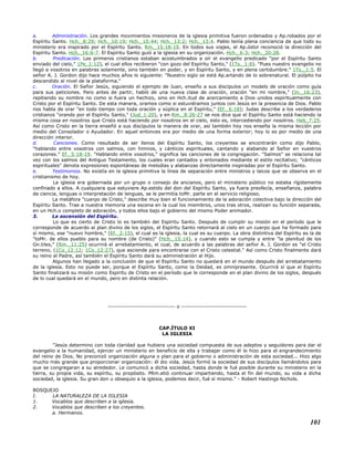 a. Administración. Los grandes movimientos misioneros de la iglesia primitiva fueron ordenados y Ap.robados por el
Espíritu Santo. Hch._8:29; Hch._10:19; Hch._10:44; Hch._13:2; Hch._13:4. Pablo tenía plena conciencia de que todo su
ministerio era inspirado por el Espíritu Santo. Rm._15:18-19. En todos sus viajes, el Ap.óstol reconoció la dirección del
Espíritu Santo. Hch._16:6-7. El Espíritu Santo guió a la iglesia en su organización. Hch._6:3; Hch._20:28.
b. Predicación. Los primeros cristianos estaban acostumbrados a oír el evangelio predicado "por el Espíritu Santo
enviado del cielo," 1Pe_1:12), el cual ellos recibieron "con gozo del Espíritu Santo," (1Ts._1:6). "Pues nuestro evangelio no
llegó a vosotros en palabras solamente, sino también en poder, y en Espíritu Santo, y en plena certidumbre." 1Ts._1:5. El
señor A. J. Gordon dijo hace muchos años lo siguiente: "Nuestro siglo se está Ap.artando de lo sobrenatural. El púlpito ha
descendido al nivel de la plataforma."
c. Oración. El Señor Jesús, siguiendo el ejemplo de Juan, enseño a sus discípulos un modelo de oración como guía
para sus peticiones. Pero antes de partir, habló de una nueva clase de oración, oración "en mi nombre," (Jn._16:23),
repitiendo su nombre no como si fuera un hechizo, sino en Hch.itud de acercamiento a Dios unidos espiritualmente con
Cristo por el Espíritu Santo. De esta manera, oramos como si estuviéramos juntos con Jesús en la presencia de Dios. Pablo
nos habla de orar "en todo tiempo con toda oración y súplica en el Espíritu," (Ef._6:18); Judas describe a los verdaderos
cristianos "orando por el Espíritu Santo," (Jud_1:20), y en Rm._8:26-27 se nos dice que el Espíritu Santo está haciendo la
misma cosa en nosotros que Cristo está haciendo por nosotros en el cielo, esto es, intercediendo por nosotros. Heb_7:25.
Así como Cristo en la tierra enseñó a sus discípulos la manera de orar, así también hoy nos enseña la misma lección por
medio del Consolador o Ayudador. En aquel entonces era por medio de una forma exterior; hoy lo es por medio de una
dirección interior.
d. Canciones. Como resultado de ser llenos del Espíritu Santo, los creyentes se encontrarán como dijo Pablo,
"hablando entre vosotros con salmos, con himnos, y cánticos espirituales, cantando y alabando al Señor en vuestros
corazones." Ef._5:18-19. "Hablando entre vosotros," significa las canciones de la congregación. "Salmos" se relaciona tal
vez con los salmos del Antiguo Testamento, los cuales eran cantados y entonados mediante el estilo recitativo; "cánticos
espirituales" denota expresiones espontáneas de melodías y alabanzas directamente inspiradas por el Espíritu Santo.
e. Testimonios. No existía en la iglesia primitiva la línea de separación entre ministros y laicos que se observa en el
cristianismo de hoy.
La iglesia era gobernada por un grupo o consejo de ancianos, pero el ministerio público no estaba rígidamente
confinado a ellos. A cualquiera que estuviere Ap.estido del don del Espíritu Santo, ya fuera preofecía, enseñanza, palabra
de ciencia, lenguas o interpretación de lenguas, se le permitía toMr. parte en el servicio religioso.
La metáfora "cuerpo de Cristo," describe muy bien el funcionamiento de la adoración colectiva bajo la dirección del
Espíritu Santo. Trae a nuestra memoria una escena en la cual los miembros, unos tras otros, realizan su función separada,
en un Hch.o completo de adoración, y todos ellos bajo el gobierno del mismo Poder animador.
3. La ascensión del Espíritu.
Lo que es cierto de Cristo lo es también del Espíritu Santo. Después de cumplir su misión en el período que le
corresponde de acuerdo al plan divino de los siglos, el Espíritu Santo retornará al cielo en un cuerpo que ha formado para
sí mismo, ese "nuevo hombre," (Ef._2:15), el cual es la iglesia, la cual es su cuerpo. La obra distintiva del Espíritu es la de
"toMr. de ellos pueblo para su nombre (de Cristo)" (Hch._15:14), y cuando esto se cumpla y entre "la plenitud de los
Gn.tiles," (Rm._11:25) ocurrirá el arrebatamiento, el cual, de acuerdo a las palabras del señor A. J. Gordon es "el Cristo
terreno, (1Co_12:12; 1Co_12:27), que asciende para encontrarse con el Cristo celestial." Así como Cristo finalmente dará
su reino al Padre, así también el Espíritu Santo dará su administración al Hijo.
Algunos han llegado a la conclusión de que el Espíritu Santo no quedará en el mundo después del arrebatamiento
de la iglesia. Esto no puede ser, porque el Espíritu Santo, como la Deidad, es omnipresente. Ocurrirá sí que el Espíritu
Santo finalizará su misión como Espíritu de Cristo en el período que le corresponde en el plan divino de los siglos, después
de lo cual quedará en el mundo, pero en distinta relación.
-------------------------------- o -------------------------------
CAP.ÍTULO XI
LA IGLESIA
"Jesús determino con toda claridad que hubiera una sociedad compuesta de sus adeptos y seguidores para dar el
evangelio a la humanidad, ejercer un ministerio en beneficio de ella y trabajar como él lo hizo para el engrandecimiento
del reino de Dios. No preconizó organización alguna o plan para el gobierno o administración de esta sociedad... Hizo algo
mucho más grande que proporcionar organización: él dio vida. Jesús formó la sociedad de sus discípulos llamándolos para
que se congregaran a su alrededor. Le comunicó a dicha sociedad, hasta donde le fué posible durante su ministerio en la
tierra, su propia vida, su espíritu, su propósito. PRm.etió continuar impartiendo, hasta el fin del mundo, su vida a dicha
sociedad, la iglesia. Su gran don u obsequio a la iglesia, podemos decir, fué sí mismo." - Robert Hastings Nichols.
BOSQUEJO
I. LA NATURALEZA DE LA IGLESIA
1. Vocablos que describen a la iglesia.
2. Vocablos que describen a los creyentes.
a. Hermanos.
101
 