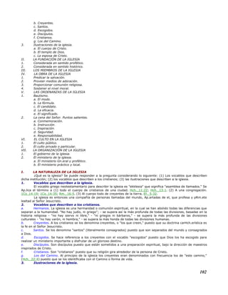 b. Creyentes.
c. Santos.
d. Escogidos.
e. Discípulos.
f. Cristianos.
g. Los del Camino.
3. Ilustraciones de la iglesia.
a. El cuerpo de Cristo.
b. El templo de Dios.
c. La esposa de Cristo.
II. LA FUNDACIÓN DE LA IGLESIA
1. Considerada en sentido profético.
2. Considerada en sentido histórico.
III. LOS MIEMBROS DE LA IGLESIA
IV. LA OBRA DE LA IGLESIA
1. Predicar la salvación.
2. Proveer medios de adoración.
3. Proporcionar comunión religiosa.
4. Sostener el nivel moral.
V. LAS ORDENANZAS DE LA IGLESIA
1. Bautismo.
a. El modo.
b. La fórmula.
c. El candidato.
d. La eficacia.
e. El significado.
2. La cena del Señor. Puntos salientes.
a. Conmemoración.
b. Instrucción.
c. Inspiración.
d. Seguridad.
e. Responsabilidad.
VI. EL CULTO EN LA IGLESIA
1. El culto público.
2. El culto privado o particular.
VII. LA ORGANIZACIÓN DE LA IGLESIA
1. El gobierno de la iglesia.
2. El ministerio de la iglesia.
a. El ministerio Gn.eral y profético.
b. El ministerio práctico y local.
I. LA NATURALEZA DE LA IGLESIA
¿Qué es la iglesia? Se puede responder a la pregunta considerando lo siguiente: (1) Los vocablos que describen
dicha institución; (2) los vocablos que describen a los cristianos; (3) las ilustraciones que describen a la iglesia.
1. Vocablos que describen a la iglesia.
El vocablo griego neotestamentario para describir la iglesia es "ekklesia" que significa "asamblea de llamados." Se
Ap.lica el término a (1) todo el cuerpo de cristianos de una ciudad. Hch._11:22; Hch._13:1. (2) A una congregación.
1Co_14:19; 1Co_14:35; Rm._16:5. (3) Al cuerpo todo de creyentes de la tierra. Ef._5:32.
La iglesia es entonces una compañía de personas llamadas del mundo, Ap.artadas de el, que profesa y pRm.ete
lealtad al Señor Jesucristo.
2. Vocablos que describen a los cristianos.
a. Hermanos. La iglesia es una hermandad o comunión espiritual, en la cual se han abolido todas las diferencias que
separan a la humanidad. "No hay judío, ni griego"; - se supera así la más profunda de todas las divisiones, basadas en la
historia religiosa - "no hay siervo ni libre," - "ni griegos ni bárbaros," - se supera la más profunda de las divisiones
culturales - "no hay varón, ni hembra," - se supera la más honda de todas las divisiones humanas.
b. Creyentes. A los cristianos se los denomina creyentes, o "los que creen," puesto que su doctrina carHch.erística es
la fe en el Señor Jesucristo.
c. Santos. Se los denomina "santos" (literalmente consagrados) puesto que son separados del mundo y consagrados
a Dios.
d. Escogidos. Se hace referencia a los creyentes con el vocablo "escogidos" puesto que Dios los ha escogido para
realizar un ministerio importante y disfrutar de un glorioso destino.
e. Discípulos. Son discípulos puesto que están sometidos a una preparación espiritual, bajo la dirección de maestros
inspirados de Cristo.
f. Cristianos. Son "cristianos" puesto que su religión gira alrededor de la persona de Cristo.
g. Los del Camino. Al principio de la iglesia los creyentes eran denominados con frecuencia los de "este camino,"
(Hch._22:4) puesto que se los identificaba con el Camino o forma de vida.
3. Ilustraciones de la iglesia.
102
 