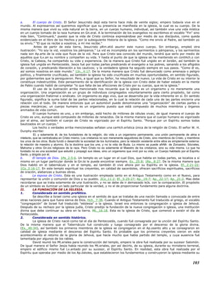 a. El cuerpo de Cristo. El Señor Jesucristo dejó esta tierra hace más de veinte siglos; empero todavía vive en el
mundo. Al expresarnos así queremos significar que su presencia se manifiesta en la iglesia, la cual es su cuerpo. De la
misma manera que vivió su vida natural en la tierra, en un cuerpo humano, individual, así también vive una vida mística
en un cuerpo tomado de la raza humana en Gn.eral. A la terminación de los evangelios no escribimos el vocablo "Fin" sino
más bien, "Continuará," puesto que la vida de Cristo continúa expresándose por medio de sus discípulos, como queda
evidenciado en el libro de los Hechos y por la subsiguiente Historia de la iglesia. "Como me envío al Padre, así también yo
os envío." "El que os recibe a vosotros, a mí me recibe."
Antes de partir de esta tierra, Jesucristo pRm.etió asumir este nuevo cuerpo. Sin embargo, empleó otra
ilustración: "Yo soy la vid, vosotros los pámpanos." La vid es incompleta sin los sarmientos o pámpanos, y los sarmientos
nada son Ap.arte de la vida que fluye de la vid. Para que Cristo sea conocido del mundo, tendrá que serlo por medio de
aquéllos que lLv.an su nombre y comparten su vida. Y hasta el punto de que la iglesia se ha mantenido en contHch.o con
Cristo, la Cabeza, ha compartido su vida y experiencia. De la manera que Cristo fué ungido en el Jordán, así también la
iglesia fué ungida en Pentecostés. Jesús fué por todas partes predicando el evangelio a los pobres, sanando a los afligidos
de corazón, y predicando liberación a los cautivos; y la verdadera iglesia ha seguido siempre en sus pasos. "Como él es,
así somos nosotros en este mundo." 1Jn._4:17. De la misma manera que Cristo fué denunciado como amenaza o peligro
político, y finalmente crucificado, así también la iglesia ha sido crucificada en muchas oportunidades, en sentido figurado,
por gobernantes que la persiguieron. Pero, a igual que su Señor, ha resucitado de nuevo. La vida de Cristo en su interior la
constituye indestructible. Este pensamiento de la identificación de la iglesia con Cristo debe de haber estado en la mente
de Pablo cuando habló de completar "lo que falta de las aflicciones de Cristo por su cuerpo, que es la iglesia."
El uso de la ilustración arriba mencionado nos recuerda que la iglesia es un organismo y no meramente una
organización. Una organización es un grupo de individuos congregados voluntariamente para cierto propósito, tal como
una organización fraternal o sindicato. Un organismo es algo vivo, que se desarrolla por la vida inherente en sí. En sentido
figurado, significa la suma total de las partes relacionadas, en la cual la relación de cada una de las partes encierra una
relación con el todo. De manera entonces que un automóvil puede denominarse una "organización" de ciertas partes o
piezas mecánicas; un cuerpo humano es un organismo puesto que está compuesto de muchos miembros y órganos
animados de vida común.
El cuerpo humano es uno, y sin embargo, está hecho de millones de células vivas; de igual manera el cuerpo de
Cristo es uno, aunque está compuesto de millones de renacidos. De la misma manera que el cuerpo humano es vigorizado
por el alma, así también el cuerpo de Cristo es vigorizado por el Espíritu Santo. "Porque por un Espíritu somos todos
bautizados en un cuerpo."
Los hecho o verdades arriba mencionadas señalan una carHch.erística única de la religión de Cristo. El señor W. H.
Dunphy escribe:
El, y solamente él, de los fundadores de la religión, dio vida a un organismo permanente, una unión permanente de alma e
intelecto, que se centralizaba en Cristo mismo. Los cristianos no son meramente seguidores de Cristo, sino miembros de Cristo, y miembros
los unos de los otros. Buda fundó o desarrollo la sociedad de los iluminados, pero la relación existente entre ellos es simplemente externa:
la relación de maestro y alumno. Es la doctrina que los une, y no la vida de Buda. Lo mismo se puede afirMr. de Zoroastro, Sócrates,
Mahoma y otros Gn.ios religiosos de la raza. Pero Cristo no es solamente el Maestro de los cristianos, sino su vida misma. Lo que ha
fundado no es una sociedad que estudió y propagó sus ideas, sino un organismo que vivió por su vida, un Cuerpo habitado por el Espíritu
Santo, y dirigido por él.
b. El templo de Dios. 1Pe_2:5-6. Un templo es un lugar en el cual Dios, que habita en todas partes, se localiza a sí
mismo en un lugar particular donde la Gn.te le puede encontrar siempre. Ex._25:8; 1Re._8:27. De la misma manera que
Dios habitó en el tabernáculo y en el templo, así también él vive ahora por su Espíritu en la iglesia. Ef._2:21-22;
1Co_3:16-17. En este templo espiritual los creyentes, en calidad de sacerdotes, ofrecen sacrificios espirituales, sacrificios
de oración, alabanzas y buenas obras.
c. La esposa de Cristo. Esta es una ilustración empleada tanto en el Antiguo Testamento como en el Nuevo, para
representar la unión y comunión de Dios y su pueblo. 2Co_11:2; Ef._5:25-27; Ap._19:7; Ap._22:17; Ap._21:2. Mas debe
recordarse que se trata solamente de una ilustración, y no se debe de ir demasiado leJs. con la comparación. El propósito
de un símbolo es iluminar un lado particular de la verdad, y no el de proporcionar fundamento para alguna doctrina.
II. LA FUNDACIÓN DE LA IGLESIA.
1. Considerada en sentido profético.
Se describe a Israel como una iglesia en el sentido de que se trataba de una nación llamada o convocada de entre
otras naciones para que fuera sierva de Dios. Hch._7:38. Cuando el Antiguo Testamento fué traducido al griego, el vocablo
"congregación" de Israel fué traducido "ekklesia" o la iglesia. Israel era entonces la congregación o iglesia de Jehová.
Después de su rechazo por la iglesia judía, Cristo predijo la fundación de la nueva congregación o iglesia, una institución
divina que debe continuar su obra en la tierra. Mt._16:18. Esta es la iglesia de Cristo, que comenzó a existir el día de
Pentecostés.
2. Considerada en sentido histórico.
La iglesia de Cristo nació como tal el día de Pentecostés, cuando fué consagrada por la unción del Espíritu Santo.
De la misma manera que el Tabernáculo fué construido y luego consagrado por el descenso de la gloria divina.
(Ex._40:34), así también los primeros miembros de la iglesia se congregaron en el Ap.osento alto y se consagraron en
calidad de iglesia mediante el descenso del Espíritu Santo. Es probable que los primeros creyentes vieron en este
acontecimiento el retorno de la gloria de Jehová, que hacía mucho que había partido del templo, y cuya ausencia fué
lamentada por algunos de los rabíes.
David reunió los Mt.eriales para la construcción del templo, empero la obra fué realizada por su sucesor Salomón.
De igual manera el Señor Jesús había reunido los Mt.eriales, por así decirlo, de su iglesia, durante su ministerio terrenal,
empero el edificio mismo fué Lv.antado por su sucesor, el Espíritu Santo. En realidad, esta obra fué realizada por el
Espíritu que operaba por medio de los Ap.óstoles, que establecieron los fundamentos y construyeron la iglesia mediante su
103
 