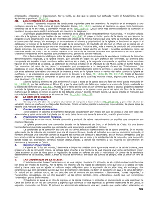 predicación, enseñanza y organización. Por lo tanto, se dice que la iglesia fué edificada "sobre el fundamento de los
Ap.óstoles y profetas." Ef._2:20.
III. LOS MIEMBROS DE LA IGLESIA.
El Nuevo Testamento expones las condiciones siguientes para ser miembro: Fe implícita en el evangelio y una
confianza sincera en Cristo como el único Salvador divino, Hch._16:31, sumisión al bautismo en agua como testimonio
simbólico de la fe en Cristo, y confesión verbal de fe. Rm._10:9-10. (Quizá sería mas correcto describir la sumisión al
bautismo en agua como carHch.erística de ser miembro de la iglesia.)
Al principio prácticamente todos los miembros de la iglesia eran verdaderamente reGn.erados. "Y el Señor añadía
cada día a la iglesia los que habían de ser salvos." Hch._2:47. El pasar a forMr. parte de la iglesia no era asunto de
plegarse a una organización sino de ser miembros de Cristo, de la misma manera que una rama es injertada al árbol. Con
el transcurso del tiempo, sin embargo, al acrecentarse el número y popularidad de la iglesia, el bautismo en agua y el
catequizar o instruir en la doctrina tomó el lugar de la conversión. El resultado de ello fué un influjo en la iglesia de un
eLv.ado número de personas que no eran cristianas de corazón. Y ésta ha sido, más o menos, la condición del cristianismo
desde entonces. Así como en el Antiguo Testamento había un Israel dentro de Israel - israelitas verdaderos como así
israelitas según su credo - de la misma manera en el curso de la historia tenemos una iglesia dentro de otra iglesia -
cristianos verdaderos entre aquellos que profesan serlo, pero no lo son en realidad.
Por lo tanto debemos distinguir entre la iglesia invisible, que está compuesta de verdaderos cristianos de todas las
denominaciones religiosas, y la iglesia visible, que consiste en todos los que profesan ser creyentes. La primera está
compuesta de aquellos cuyos nombres están escritos en el cielo, y la segunda comprende a aquéllos cuyos nombres
figuran en la nómina de la iglesia. La distinción se insinúa o indica en el cAp.ítulo 13 de Mt.eo, donde el Señor habla de
"los misterios del reino de los cielos" - expresión que corresponde a la designación Gn.eral de "Cristianismo." Las
parábolas en este cAp.ítulo señalan la historia espiritual del Cristianismo entre la primera y segunda venida de Cristo, y
por ellas sabemos que habrá una mezcla de buenos y malo en la iglesia hasta la venida del señor cuando la iglesia se
purificará, y se establecerá una separación entre lo Gn.uino y lo falso. Mt._13:36-43; Mt._13:47-49. Pablo el Ap.óstol
expresa la misma verdad al comparar la iglesia con una casa en la cual hay muchos vasos, algunos para honor, y otros
para deshonor. 2Ti_2:19-21.
¿Son la iglesia y el reino de Dios sinónimos? El que la edad de la iglesia sea una fase del reino queda insinuado en
Mt._16:18-19; por las parábolas en Mt.eo 13, y por la descripción de Pablo con respecto a la obra de Cristo, realizada en
la esfera del reino de Dios. Col_4:11. Puesto que el reino de los cielos es un término que todo lo abarca, podemos describir
también la iglesia como parte del reino. "Se puede considerar a la iglesia como parte del reino de Dios de la misma
manera que el estado de Illinois es parte de los Estados Unidos," escribe William Evans. La iglesia predica el mensaje que
trata del nacimiento del hombre en el reino de Dios. Jn._3:3-5; 1Pe_1:23.
IV. LA OBRA DE LA IGLESIA
1. Predicar la salvación.
Corresponde a la obra de la iglesia el predicar el evangelio a toda criatura (Mt._28:19-20), y presentar el plan de
salvación como se enseña en las Sagradas Escrituras. Cristo ha hecho posible la salvación proveyéndola; la iglesia debe de
hacerla una realidad proclamándola.
2. Proveer medios de adoración.
Israel poseyó un sistema divinamente designado de adoración por medio del cual se acercó a Dios con todas las
necesidades y crisis de la vida. La iglesia por lo tanto debe de ser una casa de adoración, oración y testimonio.
3. Proporcionar comunión religiosa.
El hombre es un ser social. Anhela comunión y amistad. Se reúne naturalmente con aquéllos que comparten sus
mismos intereses.
La iglesia proporciona una comunión basada en la Paternidad de Dios, y el Señorío de Cristo. Es una buena
hermandad compuesta de aquellos que comparten una experiencia espiritual en común.
La cordialidad de la comunión era una de las carHch.erísticas sobresalientes de la iglesia primitiva. En el mundo
gobernado por la máquina de precisión que era el imperio Rm.ano, donde el individuo era casi por completo ignorado, el
hombre anhelaba una comunión donde se disipara ese sentido de soledad y desamparo. En un mundo semejante, una de
las carHch.erísticas de atracción más poderosas de la iglesia era el calor y la solidaridad de la comunión, una comunión
donde todas las distinciones terrenas habían desAp.arecido, y donde los hombres y las mujeres se convirtieron en
hermanos y hermanas en Cristo.
4. Sostener el nivel moral.
La iglesia es "la luz del mundo," destinada a disipar las tinieblas de la ignorancia moral; es la sal de la tierra, para
preservarla de la corrupción moral. La iglesia debe enseñar a los hombres de qué manera vivir como así también morir.
Debe exponer el plan de Dios para la regulación de todas las esferas de vida y Hch.ividad. En contra de la tendencia
descendente de la sociedad, debe Lv.antar su voz de advertencia; en todos los puntos de peligro, debe Lv.antar un faro de
luz.
V. LAS ORDENANZAS DE LA IGLESIA
El cristianismo del Nuevo Testamento no es una religión ritualista. En el fondo, es el contHch.o directo del hombre
con Dios por medio del Espíritu. Por lo tanto, no impone una ley rígida de adoración, sino que deja a la iglesia de toda
edad y tierra para que se ajuste al método mejor adAp.tado para la expresión de su vida. Hay, sin embargo, dos
ceremonias que son esenciales puesto que son divinamente ordenadas, es decir, el bautismo en agua y la cena del Señor.
En virtud de su carácter sacro, se las describe con el nombre de sacramentos - literalmente, "cosas sagradas," o
"juramentos consagrados por un rito sagrado"; se las refiere también como ordenanzas, puesto que son ceremonias
"ordenadas" por el Señor mismo.
El bautismo en agua es el rito de ingreso en la iglesia cristiana, y simboliza el comienzo de la vida espiritual; la
Cena del Señor es un rito de comunión y significa que continúa la vida espiritual. El primero representa fe en Cristo, el
segundo, comunión con Cristo. El primero es administrado solamente una vez, puesto que puede haber solamente un
104
 