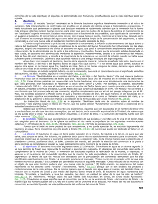 comienzo de la vida espiritual; el segundo es administrado con frecuencia, enseñándonos que la vida espiritual debe ser
nutrida.
1. Bautismo.
a. El modo. El vocablo "bautizo" empleado en la fórmula bautismal significa literalmente inmersión o el Hch.o de
sumergir. Esta interpretación es confirmada por eruditos en el estudio del idioma griego e historiadores eclesiásticos. Y
hasta estudiosos que pertenecen a iglesias que bautizan mediante el rociamiento admiten que la inmersión fué la forma
más antigua. Además existen buenas razones para creer que para los judíos de la época Ap.ostólica el mandamiento de
ser "bautizado" sugería inmersión. Estaban relacionados con el bautismo de los prosélitos, que significaba la conversión de
un pagano al judaísmo. El convertido se ponía de pie, con el agua hasta el cuello, mientras se le leía la ley, después de lo
cual él mismo se sumergía debajo del agua como señal de que estaba limpio de la contaminación del paganismo, y había
comenzado a vivir una nueva vida en calidad de miembro del pueblo escogido de Dios.
¿Cuándo surgió entonces la práctica de la aspersión o rociamiento, e infusión o derramamiento del agua sobre la
cabeza del bautizado? Cuando la iglesia, olvidándose de la sencillez del Nuevo Testamento fué influenciada por las ideas
paganas, asignó una importancia no bíblica al bautismo en agua, que pasó a considerársele ampliamente esencial para la
reGn.eración. Se lo administraba por lo tanto a los enfermos y moribundos. Puesto que la inmersión estaba descartada en
esos casos, el bautismo era administrado mediante la aspersión. Posteriormente, debido a la conveniencia del método,
éste se hizo Gn.eral. Asimismo, y debido a la importancia de la ordenanza, se permitió la infusión cuando no había agua
suficiente para la inmersión. Leamos la cita siguiente relativa a una antigua escritura del siglo segundo:
Ahora bien: con respecto al bautismo, bautiza de la siguiente manera: Habiendo enseñado todo esto, bautiza en el
nombre del Padre, y del Hijo y del Espíritu Santo en agua viva (que corre). Y si no tienes agua que corren, bautiza en
alguna otra agua: si no tienes agua fría, bautiza en tibia. Pero si no tienes ninguna de éstas, derrama agua sobre la
cabeza tres veces en el nombre del Padre, y del Hijo y del Espíritu Santo.
Sin embargo, el método original, bíblico, es por la inmersión, que está en concordancia con el significado simbólico
del bautismo, es decir, muerte, sepultura y resurrección. Rm._6:1-4.
b. La fórmula. "Bautizándolos en el nombre del Padre, y del Hijo y del Espíritu Santo." ¿De qué manera podemos
reconciliar esto con el mandamiento de Pedro que dice: "Bautícese cada uno de vosotros en el nombre de Jesucristo"?
Hch._2:38. Estas últimas palabras no representan una forma bautismal, sino que eran simplemente una declaración de
que tales personas eran bautizadas al reconocer a Jesús como Señor y Cristo. Por ejemplo, la Didache, documento
cristiano del año 100 d.c., dice que el bautismo es en el nombre del Señor Jesús, pero cuando procede a describir el rito
en detalle, prescribe la fórmula trinitaria. Cuando Pablo dice que Israel fué bautizado en el Mr. "en Moisés," no se refiere a
una fórmula que fué pronunciada en ese momento; significa simplemente que en virtud del pasaje milagroso por el Mr.
Rojo, los israelitas aceptaron a Moisés como el guía y maestro enviado de Dios. De igual manera, el ser bautizado en el
nombre de Jesús significa encomendarse por completo y eternamente a él como el Salvador enviado del cielo, y la
aceptación de su gobierno y dirección implica la aceptación de la fórmula dada por Jesús mismo en Mt._28:19.
La traducción literal de Hch._2:38 es la siguiente: "Bautícese cada uno de vosotros sobre el nombre de
Jesucristo." Esto significa según el léxico de Thayer, que los judíos debían "fundamentar su confianza y esperanza en la
autoridad mesiánica del Señor."
Nótese que la fórmula trinitaria describe una experiencia. Aquellos que son bautizados en el nombre del Dios trino
y uno testifican por ello que han sido sumergidos, por así decirlo, en la comunión espiritual de la Trinidad; de manera que
se les pueda decir a ellos: "La gracia del Señor Jesucristo, y el amor de Dios, y la comunión del Espíritu Santo sea con
todos vosotros." 2Co_13:14.
c. El candidato. Todos los que sinceramente se arrepienten de sus pecados y ejercitan una fe viva en el Señor Jesús
son elegibles para el bautismo. En la iglesia Ap.ostólica el rito venía acompañado de las siguientes manifestaciones
externas: (1) Profesión de fe. Hch._8:37. (2) Oración. Hch._22:16. (3) Voto de consagración. 1Pe_3:21.
Puesto que el bebé no tiene pecado de que arrepentirse, y no puede ejercitar fe, es excluido lógicamente del
bautismo en agua. No le impedimos con ello acudir a Cristo (Mt._19:13-14) puesto que puede ser dedicado al Señor en un
culto público.
d. La eficacia. El bautismo en agua no tiene poder salvador en sí mismo. Se bautiza a la Gn.te, no para que sea
salva, sino porque es salva. Por lo tanto, no podemos decir que el rito es absolutamente necesario para la salvación. Pero
podemos insistir que es necesario si queremos cumplirlo todo, u obedecer todo. De la misma manera que la elección de un
presidente culmina, podríamos decir, al toMr. posesión del mando, así también la elección del convertido a la gracia y
gloria de Dios es completada al ocupar su lugar públicamente como miembro de la iglesia de Cristo.
e. El significado. El bautismo ilustra las siguientes ideas: (1) Salvación. El bautismo en agua es un drama sagrado (si
se nos permite la frase) que representa lo cardinal o esencial del evangelio. El descenso del convertido representa el
cumplimiento de la muerte de Cristo; la inmersión del bautizado significa la ratificación de la muerte, o sepultura; el
ascenso o el Lv.antarse del convertido significa que la muerte ha sido conquistada, o la resurrección de Cristo. (2)
Experiencia. El hecho de que los Hch.os son realizados con la participación del convertido demuestra que ha sido
identificado espiritualmente con Cristo. La inmersión proclama el mensaje: "Cristo murió por el pecado, a fin de que este
hombre muriera al pecado." El Lv.antarse del convertido enuncia el siguiente mensaje: "Cristo resucitó de los muertos con
el objeto de que este hombre pudiera vivir una nueva vida de justicia." (3) ReGn.eración. La experiencia del nuevo
nacimiento se ha descrito como "lavacro" (literalmente, "baño," Tit_3:5) porque por el son lavados los pecados y
contaminaciones de la vida antigua. De la misma manera que el lavado con agua asea el cuerpo, así también Dios, en
relación con la muerte de Cristo y por medio del Espíritu Santo limpia el alma. El bautismo en agua representa esta
limpieza. "Lv.ántate, y bautízate, y lava tus pecados, (es decir, en calidad de señal de lo que ha sido ya hecho)."
Hch._22:16. (4) Testimonio. "Porque todos los que habéis sido bautizados en Cristo, de Cristo estáis Ap.estidos."
Gál._3:27. El bautismo en agua significa que el convertido, por la fe, se ha vestido de Cristo - del carácter de Cristo - de
manera que los hombre pueden ver a Cristo en él como ven el uniforme en el soldado. Por medio del rito del bautismo el
convertido, en sentido figurado, se viste públicamente del uniforme del reino de Cristo.
105
 