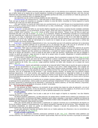 2. La cena del Señor.
La cena del Señor o santa comunión puede ser definida como un rito distintivo de la adoración cristiana, instituida
por el Señor Jesús en la víspera de su muerte expiatoria. Consiste en la participación religiosa del pan y del vino, los que
habiendo sido presentados al Padre en memoria del inagotable sacrificio de Cristo, se convierten en medio de gracia por el
cual se nos inspira a aumenta la fe y la fidelidad hacia él.
Las siguientes son las carHch.erísticas notables de esta ordenanza:
a. Conmemoración "En memoria de mí." Todo país tiene su fiesta patriótica, en la que conmemora su independencia.
Toda vez que un grupo de creyentes se congrega a celebrar la cena del Señor, recuerdan en forma especial la muerte
expiatoria de Cristo que nos liberó del pecado.
¿Por qué recordar su muerte por sobre todo otro acontecimiento en su vida? Porque era el acontecimiento cumbre
de su ministerio, y porque somos salvos no meramente por su vida y enseñanzas, - aunque es innegable que son divinas-
sino por su sacrificio expiatorio.
b. Instrucción. La cena del Señor es una lección objetiva sagrada que enuncia o expresa las dos verdades cardinales
o esenciales del evangelio: (1) La encarnación. Al toMr. el pan, oímos que Juan el Ap.óstol dice: "Y aquel Verbo fué hecho
carne, y habitó entre nosotros," (Jn._1:14); oímos al Señor mismo que declara: "Porque el pan de Dios es aquél que
descendió del cielo y da vida al mundo." Jn._6:33. (2) La expiación. Empero las bendiciones incluidas en la encarnación
nos son impartidas por medio de la muerte de Cristo. El pan y el vino constituyen un cuadro de la muerte, la separación
del cuerpo y la vida, la separación de la carne y la sangre. El pan nos dice que el Pan de la vida debe ser partido o
quebrado en la muerte con el objeto de ser distribuido entre los que tienen hambre espiritual; el vino vertido simboliza que
su sangre, que es su vida, debe ser derramada en la muerte con el objeto de que su poder que limpia y vivifica sea
proporcionado a las almas necesitadas.
c. Inspiración. Los elementos, especialmente el vino, nos recuerdan que por la fe podemos participar de la naturaleza
de Cristo, es decir, podemos disfrutar de la comunión con él. Al participar del pan y del vino de la comunión se nos
recuerda y asegura que, por la fe, podemos recibir verdaderamente su Espíritu y reflejar su carácter.
d. Seguridad. "Este vaso es el nuevo pHch.o en mi sangre." En épocas antiguas, la forma más solemne de acuerdo
era el pHch.o de sangre, sellado o firmado con la sangre del sacrificio. El pHch.o hecho con Israel en el Monte Sinaí fué un
pHch.o de sangre. Después que Dios sentara sus condiciones, y el pueblo las hubiera aceptado, Moisés tomó una jofaina
llena de la sangre del sacrificio y roció la mitad de ella sobre el altar del sacrificio, significando que Dios se obligaba a
cumplir su parte del acuerdo; luego derramó el resto de la sangre sobre el pueblo, obligándole o compRm.etiéndole a
cumplir su parte del contrato. Ex._24:3-8.
El nuevo pHch.o instituido por Cristo es un pHch.o de sangre, Dios ha aceptado la sangre de Cristo (Heb_9:14-24)
y por ende se ha compRm.etido, por amor de Cristo, a perdonar y salvar a todos los que vienen a él. La sangre de Cristo
es la garantía divina de que será misericordioso y benigno con el penitente. Nuestra parte del contrato es creer en la
muerte expiatoria de Cristo. Rm._3:25-26. Luego podemos testificar de haber sido rociados con la sangre del nuevo
pHch.o. 1Pe_1:2.
e. Responsabilidad. ¿Quién será admitido o excluido de la mesa del Señor? Pablo trata el asunto de quien es digno de
participar de los sacramentos en 1Co_11:20-34 al decir: "Porque el que come y bebe indignamente, será culpado (de
ofensa o pecado) del cuerpo y de la sangre del Señor." Luego todos nosotros somos excluidos, puesto que ¿cuál de los
hiJs. del hombre es digno de la más pequeña de las misericordias de Dios? No, el Ap.óstol no habla de la indignidad de las
personas, sino de la indignidad de las acciones. Y así, aunque parezca extraño, es posible que una persona indigna
participe dignamente. Y en cierto sentido, solo aquellos que sienten sinceramente su indignidad se hallan en el estado
correcto de acercarse a la mesa; los que se creen justos a sí mismos no son Ap.tos nunca. Además, se ha notado que es la
Gn.te profundamente espiritual la que siente su indignidad en mayor grado. Pablo se describe a sí mismo como el primero
de los pecadores.
El Ap.óstol nos advierte en el sentido de no cometer acciones indignas o mantener una conducta también indigna
al participar de los sacramentos. ¿Cómo puede una persona participar indignamente? Al hacer cualquier cosa que le impida
Ap.reciar claramente el significado de los elementos, y acercarse de manera solemne, en Hch.itud reflexiva y Ap.erente.
En el caso de los corintios, el obstáculo era grave, es decir. la ebriedad.
VI. EL CULTO EN LA IGLESIA
Por las epístolas de Pablo, llegamos a la conclusión de que existían dos clases de cultos de adoración: uno era el
de oración, alabanza y predicación; el otro de adoración, conocido como Fiesta de Amor (AgAp.e). El primero era un culto
público; el segundo un culto privado o particular, al cual se admitía solamente a los creyentes.
1. El culto público.
La reunión o culto público "era lLv.ado a cabo por la Gn.te según el Espíritu la inspiraba," nos dice Roberto
Hastings Nichols, que agrega:
Se ofrecían oraciones y testimonios, y se daba instrucción. Se cantaba salmos y también himnos cristianos que comenzaron a ser
escritos en el siglo primero. Las Escrituras del Antiguo Testamento fueron leídas y expuestas, y hubo lectura y repetición de memoria de
incidentes con respecto a lo que dijo e hizo Jesús. Cuando los Ap.óstoles enviaban cartas a las iglesias, tales como las que tenemos en las
epístolas del Nuevo Testamento, éstas también eran leídas.
Este culto sencillo podía ser interrumpido y substituido en cualquier momento por la manifestación del Espíritu en
forma de profecía, lenguas e interpretaciones, o por alguna percepción inspirada de las Escrituras. Todo estudiante serio
de historia eclesiástica, sin tener en cuenta su denominación religiosa o escuela de pensamiento, reconoce esta
carHch.erística del culto de la iglesia primitiva.
El que esta adoración inspirada del Espíritu Santo era un medio poderoso de influenciar a los no convertidos se
puede deducir del pasaje de 1Co_14:24-25.
2. El culto privado o particular.
Leemos que los primeros creyentes continuaron partiendo el pan. Hch._2:42. ¿Describen estas palabras una
comida ordinaria, o la celebración de la cena del Señor? Quizá ambas. Esto es lo tal vez ocurriera: al principio la comunión
106
 