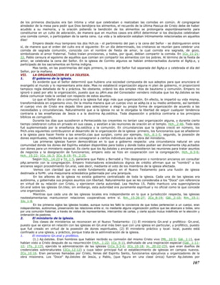 de los primeros discípulos era tan íntima y vital que celebraban o realizaban las comidas en común. Al congregarse
alrededor de la mesa para pedir que Dios bendijera los alimentos, el recuerdo de la última Pascua de Cristo debe de haber
acudido a su memoria, y la oración pidiendo la bendición de los alimentos se prolongaría espontáneamente para
constituirse en un culto de adoración, de manera que en muchos casos era difícil determinar si los discípulos celebraban
una comida común, o participaban de la santa cena. ¡La vida y la adoración estaban íntimamente relacionadas en aquellos
días!
Empero desde muy temprano los dos Hch.os - el partimiento del pan y la cena del Señor - se distinguieron entre
sí, de manera que el orden del culto era el siguiente: En un día determinado, los cristianos se reunían para celebrar una
comida de sagrada comunión, conocida con el nombre de fiesta de amor, la cual comida era sagrada, de gozo,
simbolizando el amor fraternal. Todos traían provisiones, y todos, por igual, debían compartir la comida. En 1Co_11:21-
22, Pablo censura el egoísmo de aquéllos que comían sin compartir los alimentos con los pobres. Al término de la fiesta de
amor, se celebraba la cena del Señor. En la iglesia de Corinto algunos se habían emborrachados durante el ÁgAp.e, y
participado de los sacramentos en forma indigna.
Mas tarde, en las postrimerías del siglo primero, la cena del Señor fué separada del ÁgAp.e y celebrada el día del
Señor, por la mañana.
VII. LA ORGANIZACION DE LA IGLESIA.
1. El gobierno de la iglesia.
Es evidente que el Señor determinó que hubiera una sociedad compuesta de sus adeptos para que anunciara el
evangelio al mundo y lo representara ante éste. Mas no estableció organización alguna ni plan de gobierno, ni proporcionó
tampoco regla detallada de fe y práctica. No obstante, ordenó los dos simples ritos de bautismo y comunión. Empero no
ignoró o pasó por alto la organización, puesto que su pRm.esa del Consolador venidero indicaba que los Ap.óstoles se les
debía comunicar toda la verdad con respecto de estos asuntos.
Lo que el Señor dio o comunicó a la iglesia fué algo más que organización. En efecto, le impartió su vida misma,
transformándola en organismo vivo. De la misma manera que un cuerpo vivo se adAp.ta a su medio ambiente, así también
el cuerpo vivo de Cristo era dejado libre para seleccionar o elegir su propia forma de organización de acuerdo a las
necesidades y circunstancias. Naturalmente que a la iglesia no se le otorgaba la libertad de seguir cualquier tendencia
contraria a las enseñanzas de Jesús o a la doctrina Ap.ostólica. Toda disposición o práctica contraria a los principios
bíblicos es corrupción.
Durante los días que sucedieron a Pentecostés los creyentes no tenían casi organización alguna, y durante cierto
tiempo celebraron cultos en privado en sus casas, y asistían a las reuniones de oración en el templo. Hch._2:46. Todo esto
fué suplementado por la enseñanza Ap.ostólica y la comunión. En circunstancias que la iglesia creció en número, los
fHch.ores siguientes contribuyeron al desarrollo de la organización de la iglesia: primero, los funcionarios que se añadieron
a la iglesia para hacer frente a las emerGn.cias que surgían, como por ejemplo, Hch._6:1-5; segundo, la posesión de
dones espirituales, mediante los que se consagraron a ciertos individuos para la obra del ministerio.
Las primeras iglesias fueron democráticas en lo que a gobierno respecta: una circunstancia natural en una
comunidad donde los dones del Espíritu estaban disponibles para todos y donde todos podían ser divinamente cAp.acitados
con dones para un ministerio especial. Es cierto que los Ap.óstoles y ancianos presidieron las reuniones para tratar asuntos
de negocios y la designación de funcionarios; empero esto se hizo en cooperación con la congregación. Hch._6:3-6;
Hch._15:22; 1Co_16:3; 2Co_8:19; Fil._2:25.
Según Hch._14:23 y Tit_1:5, pareciera que Pablo y Bernabé y Tito designaron o nombraron ancianos sin consultar
pAp.iamente con la congregación. Empero historiadores eclesiásticos dignos de crédito afirman que se "nombró" a los
ancianos según procedimiento Gn.eral, vale decir, mediante el voto de los miembros de la iglesia afectada.
Vemos con claridad que no existe fundamento alguno en el Nuevo Testamento para una fusión de iglesia
destinada a forMr. una maquinaria eclesiástica gobernada por una jerarquía.
En los albores de la iglesia no existía gobierno centralizado de toda la iglesia. Cada una de las iglesias era
autónoma, y gobernaba sus propios asuntos con libertad. Naturalmente que se les consideraba a los "Doce" con referencia
en virtud de su relación con Cristo, y ejercieron cierta autoridad. Lea Hechos 15. Pablo mantuvo una supervigilancia
Gn.eral sobre las iglesias Gn.tiles; sin embargo, esta autoridad era puramente espiritual y no oficial como la que concede
una organización.
Mientras que cada una de las iglesias locales era independiente en lo que a jurisdicción respecta, las iglesias
neotestamentarias mantuvieron relaciones cooperativas entre sí. Rm._15:26-27; 2Co_8:19; Gál._2:10; Rm._15:1;
3Jo_1:8.
En los primeros siglos las iglesias locales, aunque nunca les faltó la conciencia de que todas pertenecían a un cuerpo, eran
independientes, autónomas, preservando las relaciones entre sí, no mediante alguna organización política que las abarcara a todas, sino
por una comunión fraternal, a través de visitas de representantes, intercambio de cartas, y cierta ayuda mutua indefinida en la elección y
ordenación de pastores.
2. El ministerio de la iglesia.
Dos clases de ministerios se reconocen en el Nuevo Testamento: (1) El ministerio Gn.eral y profético: Gn.eral,
puesto que se ejerce en relación con las iglesias en Gn.eral más bien que con una iglesia en particular, y profético, puesto
que fué creado en virtud de la posesión de dones espirituales. (2) El ministerio práctico y local: local, puesto está
confinado a una iglesia, y práctico, porque trata de la administración de la iglesia.
1. El ministerio Gn.eral y profético.
(1.) Ap.óstoles. Eran hombres que habían recibido su comisión del mismo Cristo vivo (Mt._10:5; Gál._1:1), que
habían visto a Cristo después de su resurrección (Hch._1:22; 1Co_9:1), disfrutado de una inspiración especial (Gál._1:11-
12; 1Ts._2:13), ejercido la administración de las iglesias (1Co_5:3-6; 2Co_10:18; Jn._20:22-23), que eran dueños de
credenciales sobrenaturales (2Co_12:12) y cuya labor principal fué el establecimiento de iglesias en campos nuevos.
2Co_10:16. Eran personas llamadas por Cristo, llenas del Espíritu Santo, funcionarios ejecutivos y organizadores de la
obra misionera. Los "Doce" Ap.óstoles de Jesús, y Pablo, (que figura en una clase única) fueron Ap.óstoles por
107
 
