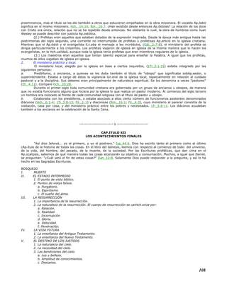 preeminencia, mas el título se les dio también a otros que estuvieron empeñados en la obra misionera. El vocablo Ap.óstol
significa en sí mismo misionero. Hch._14:14; Rm._16:7. ¿Han existido desde entonces Ap.óstoles? La relación de los doce
con Cristo era única, relación que no se ha repetido desde entonces. No obstante lo cual, la obra de hombres como Juan
Wesley se puede describir con justicia Ap.ostólica.
(2.) Profetas eran aquellos que estaban dotados de la expresión inspirada. Desde la época más antigua hasta las
postrimerías del siglo segundo, una corriente no interrumpida de profetas y profetisas Ap.areció en la iglesia cristiana.
Mientras que el Ap.óstol y el evangelista lLv.aba el mensaje a los incrédulos, (Gál._2:7-8), el ministerio del profeta se
dirigía particularmente a los creyentes. Los profetas viajaron de iglesia en iglesia de la misma manera que lo hacen los
evangelistas, en la Hch.ualidad, aunque toda la iglesia tenía profetas que eran miembros regulares de la iglesia.
(3.) Los maestros eran aquellos que tenían talento especial para enseñar la Palabra. A igual que los profetas,
muchos de ellos viajaban de iglesia en iglesia.
2. El ministerio práctico y local.
El ministerio local, elegido por la iglesia en base a ciertos requisitos, (1Ti_3:1-15) estaba integrado por las
siguientes personas:
a. Presbíteros, o ancianos, a quienes se les daba también el título de "obispo" que significaba sobAp.eedor, o
superintendente. Estaba a cargo de éstos la vigilancia Gn.eral de la iglesia local, especialmente en relación al cuidado
pastoral y a la disciplina. Sus deberes eran principalmente de naturaleza espiritual. Se los denomina a veces "pastores"
(Ef._4:11). Compare Hch._20:28.
Durante el primer siglo toda comunidad cristiana era gobernada por un grupo de ancianos u obispos, de manera
que no existía funcionario alguno que hiciera por la iglesia lo que realiza un pastor moderno. Al comienzo del siglo tercero
un hombre era colocado al frente de cada comunidad religiosa con el título de pastor u obispo.
b. Colaboraba con los presbíteros, o estaba asociado a ellos cierto número de funcionarios asistentes denominados
diáconos (Hch._6:1-4; 1Ti_3:8-13; Fil._1:1) y diaconisas (Rm._16:1; Fil._4:3), cuyo ministerio al parecer consistía de la
visitación, casa por casa, y del ministerio práctico entre los pobres y necesitados. 1Ti_5:8-11. Los diáconos ayudaban
también a los ancianos en la celebración de la Santa Cena.
------------------------- o -----------------------
CAP.ITULO XII
LOS ACONTECIMIENTOS FINALES
"Así dice Jehová... yo el primero, y yo el postrero." Isa_44:6. Dios ha escrito tanto el primero como el último
cAp.ítulo de la historia de todas las cosas. En el libro del Génesis, leemos con respecto al comienzo de todo: del universo,
de la vida, del hombre, del pecado, de la muerte, de la sociedad. Por las Escrituras proféticas, que dan cima en el
Ap.ocalipsis, sabemos de qué manera todas las cosas alcanzarán su objetivo y consumación. Muchos, a igual que Daniel,
se preguntan: "¿Cuál será el fin de estas cosas?" Dan_12:8. Solamente Dios puede responder a la pregunta, y así lo ha
hecho en las Sagradas Escrituras.
BOSQUEJO
I. MUERTE
II. EL ESTADO INTERMEDIO
1. El punto de vista bíblico.
2. Puntos de vistas falsos.
a. Purgatorio.
b. Espiritismo
c. El sueño del alma.
III. LA RESURRECCIÓN
1. La importancia de la resurrección.
2. La naturaleza de la resurrección. El cuerpo de resurrección se carHch.eriza por:
a. Relación.
b. Realidad.
c. Incorrupción
d. Gloria.
e. Velocidad.
f. Penetración.
IV. LA VIDA FUTURA
1. La enseñanza del Antiguo Testamento.
2. La enseñanza del Nuevo Testamento.
V. EL DESTINO DE LOS JUSTOOS
1. La naturaleza del cielo.
2. La necesidad del cielo.
3. Las bendiciones del cielo.
a. Luz y belleza.
b. Amplitud de conocimientos.
c. Descanso.
108
 