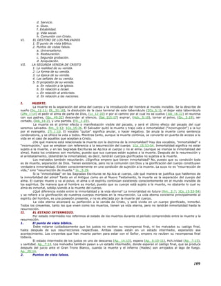d. Servicio.
e. Gozo.
f. Estabilidad.
g. Vida social.
h. Comunión con Cristo.
VI. EL DESTINO DE LOS MALVADOS
1. El punto de vista bíblico.
2. Puntos de vistas falsos.
a. Universalismo.
b. Restauración.
c. Segunda probación.
d. Aniquilación.
VII. LA SEGUNDA VENIDA DE CRISTO
1. La realidad de su venida.
2. La forma de su venida.
3. La época de su venida.
4. Las señales de su venida.
5. El propósito de su venida.
a. En relación a la iglesia.
b. En relación a Israel.
c. En relación al anticristo.
d. En relación a las naciones.
I. MUERTE.
La muerte es la separación del alma del cuerpo y la introducción del hombre al mundo invisible. Se la describe de
sueño (Jn._11:11; Dt._31:16), la disolución de la casa terrenal de este tabernáculo (2Co_5:1), el dejar este tabernáculo
(2Pe_1:14) el pedir el alma de parte de Dios, (Lc_12:20) ir por el camino por el cual no se vuelve (Job_16:22) el reunirse
con sus padres, (Gn._49:33) descender al silencio, (Sal_115:17) expirar, (Hch._5:10), tornar al polvo, (Gn._3:19), ser
cortado, (Job_14:2), y una partida. (Fil._1:23).
La muerte es el primer efecto o manifestación visible del pecado, y será el último efecto del pecado del cual
seremos salvados. Rm._5:12; 1Co_15:26. El Salvador quitó la muerte y trajo vida e inmortalidad ("incorrupción") a la luz
por el evangelio. 2Ti_1:10. El vocablo "quitar" significa anular, o hacer negativo. Se anula la muerte como sentencia
condenatoria, y se ofrece la vida a todos. Mientras tanto, aunque la muerte continúa, se convierte en puerta de acceso a la
vida en el caso de aquéllos que aceptan a Cristo.
¿De qué manera está relacionada la muerte con la doctrina de la inmortalidad? Hay dos vocablos, "inmortalidad" e
"incorrupción," que se emplean con referencia a la resurrección del cuerpo. 1Co_15:53-54. Inmortalidad significa no estar
sujeto a la muerte, y en las Sagradas Escrituras se Ap.lica al cuerpo y no al alma. (aunque se insinúa la inmortalidad del
alma). Hasta los cristianos son mortales, puesto que sus cuerpos están sujetos a la muerte. Después de la resurrección y
el arrebatamiento, obtendrán la inmortalidad; es decir, tendrán cuerpos glorificados no sujetos a la muerte.
Los malvados también resucitarán. ¿Significa empero que tienen inmortalidad? No, puesto que su condición toda
es de muerte, separación de Dios. Tienen existencia, pero no la comunión con Dios y la glorificación del cuerpo constituyen
verdadera inmortalidad. Existen conscientemente en una condición de sujeción a la muerte. La suya no es "resurrección de
vida," sino "resurrección de muerte." Jn._5:29.
Si la "inmortalidad" en las Sagradas Escrituras se Ap.lica al cuerpo, ¿de qué manera se justifica que hablemos de
la inmortalidad del alma? Tanto en el Antiguo como en el Nuevo Testamento, la muerte es la separación del cuerpo del
alma. El cuerpo muere y va al polvo, el alma o el espíritu continúan existiendo conscientemente en el mundo invisible de
los espíritus. De manera que el hombre es mortal, puesto que su cuerpo está sujeto a la muerte, no obstante lo cual su
alma es inmortal, sobAp.iviendo a la muerte del cuerpo.
¿Qué diferencia existe entre la inmortalidad y la vida eterna? La inmortalidad es futura (Rm._2:7; 1Co_15:53-54)
y se refiere a la glorificación de nuestros cuerpos mortales en la resurrección. La vida eterna concierne principalmente al
espíritu del hombre, es una posesión presente, y no es afectada por la muerte del cuerpo.
La vida eterna alcanzará su perfección a la venida de Cristo, y será vivida en un cuerpo glorificado, inmortal.
Todos los creyentes, tanto los que viven como los muertos, tienen ya vida eterna, pero no tendrán inmortalidad hasta la
resurrección.
II. EL ESTADO INTERMEDIO.
Por estado intermedio nos referimos al estado de los muertos durante el período comprendido entre la muerte y la
resurrección.
1. El punto de vista bíblico.
Debe notarse cuidadosamente que los justos no reciben su recompensa final, ni los malvados su castigo final,
hasta después de sus resurrecciones respectivas. Ambas clases están en un estado intermedio, esperando ese
acontecimiento. Los creyentes que han muerto parten para estar con el Señor, empero no reciben su recompensa final
todavía.
El estado intermedio de los justos es uno de descanso (Ap._14:13), espera (Ap._6:10-11), Hch.ividad (Ap._7:15),
y santidad. Ap._7:14. Los malvados también pasan a un estado intermedio, donde esperan el castigo final, que se produce
después del juicio ante el Gran Trono Blanco, cuando la muerte y el infierno (Hades) son arrojados al lago de fuego.
Ap._20:14.
2. Puntos de vista falsos.
109
 
