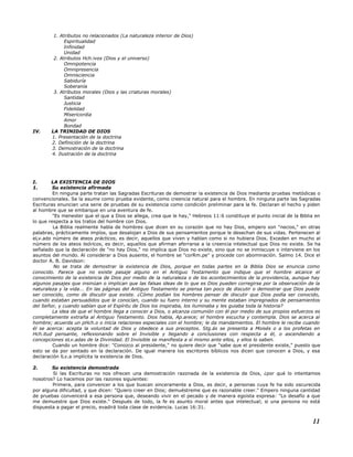 1. Atributos no relacionados (La naturaleza interior de Dios)
Espiritualidad
Infinidad
Unidad
2. Atributos Hch.ivos (Dios y el universo)
Omnipotencia
Omnipresencia
Omnisciencia
Sabiduría
Soberanía
3. Atributos morales (Dios y las criaturas morales)
Santidad
Justicia
Fidelidad
Misericordia
Amor
Bondad
IV. LA TRINIDAD DE DIOS
1. Presentación de la doctrina
2. Definición de la doctrina
3. Demostración de la doctrina
4. Ilustración de la doctrina
I. LA EXISTENCIA DE DIOS
1. Su existencia afirmada
En ninguna parte tratan las Sagradas Escrituras de demostrar la existencia de Dios mediante pruebas metódicas o
convencionales. Se la asume como prueba evidente, como creencia natural para el hombre. En ninguna parte las Sagradas
Escrituras enuncian una serie de pruebas de su existencia como condición preliminar para la fe. Declaran el hecho y piden
al hombre que se embarque en una aventura de fe.
"Es menester que el que a Dios se allega, crea que le hay," Hebreos 11:6 constituye el punto inicial de la Biblia en
lo que respecta a los tratos del hombre con Dios.
La Biblia realmente habla de hombres que dicen en su corazón que no hay Dios, empero son "necios," en otras
palabras, prácticamente impíos, que desalojan a Dios de sus pensamientos porque le desechan de sus vidas. Pertenecen al
eLv.ado número de ateos prácticos, es decir, aquellos que viven y hablan como si no hubiera Dios. Exceden en mucho al
número de los ateos teóricos, es decir, aquellos que afirman aferrarse a la creencia intelectual que Dios no existe. Se ha
señalado que la declaración de "no hay Dios," no implica que Dios no existe, sino que no se inmiscuye o interviene en los
asuntos del mundo. Al considerar a Dios ausente, el hombre se "corRm.pe" y procede con abominación. Salmo 14. Dice el
doctor A. B. Davidson:
No se trata de demostrar la existencia de Dios, porque en todas partes en la Biblia Dios se enuncia como
conocido. Parece que no existe pasaje alguno en el Antiguo Testamento que indique que el hombre alcance el
conocimiento de la existencia de Dios por medio de la naturaleza o de los acontecimientos de la providencia, aunque hay
algunos pasajes que insinúan o implican que las falsas ideas de lo que es Dios pueden corregirse por la observación de la
naturaleza y la vida... En las páginas del Antiguo Testamento se piensa tan poco de discutir o demostrar que Dios puede
ser conocido, como de discutir que existe. ¿Cómo podían los hombres pensar de discutir que Dios podía ser conocido,
cuando estaban persuadidos que le conocían, cuando su fuero interno y su mente estaban impregnados de pensamientos
del Señor, y cuando sabían que el Espíritu de Dios los inspiraba, los iluminaba y les guiaba toda la historia?
La idea de que el hombre llega a conocer a Dios, o alcanza comunión con él por medio de sus propios esfuerzos es
completamente extraña al Antiguo Testamento. Dios habla, Ap.arece; el hombre escucha y contempla. Dios se acerca al
hombre; acuerda un pHch.o o inicia relaciones especiales con el hombre; le da mandamientos. El hombre le recibe cuando
él se acerca: acepta la voluntad de Dios y obedece a sus preceptos. Stg.ás se presenta a Moisés o a los profetas en
Hch.itud pensante, reflexionando sobre el Invisible y llegando a conclusiones con respecta a él, o ascendiendo a
concepciones eLv.adas de la Divinidad. El Invisible se manifiesta a sí mismo ante ellos, y ellos lo saben.
Cuando un hombre dice: "Conozco al presidente," no quiere decir que "sabe que el presidente existe," puesto que
esto se da por sentado en la declaración. De igual manera los escritores bíblicos nos dicen que conocen a Dios, y esa
declaración lLv.a implícita la existencia de Dios.
2. Su existencia demostrada
Si las Escrituras no nos ofrecen una demostración razonada de la existencia de Dios, ¿por qué lo intentamos
nosotros? Lo hacemos por las razones siguientes:
Primera, para convencer a los que buscan sinceramente a Dios, es decir, a personas cuya fe ha sido oscurecida
por alguna dificultad, y que dicen: "Quiero creer en Dios; demuéstreme que es razonable creer." Empero ninguna cantidad
de pruebas convencerá a esa persona que, deseando vivir en el pecado y de manera egoísta expresa: "Lo desafío a que
me demuestre que Dios existe." Después de todo, la fe es asunto moral antes que intelectual; si una persona no está
dispuesta a pagar el precio, evadirá toda clase de evidencia. Lucas 16:31.
11
 