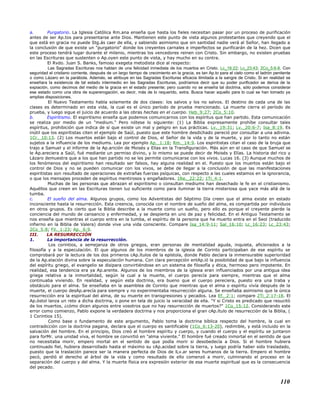 a. Purgatorio. La Iglesia Católica Rm.ana enseña que hasta los fieles necesitan pasar por un proceso de purificación
antes de ser Ap.tos para presentarse ante Dios. Mantienen este punto de vista algunos protestantes que creyendo que el
que está en gracia no puede Stg.ás caer de ella, y sabiendo asimismo que sin santidad nadie verá al Señor, han llegado a
la conclusión de que existe un "purgatorio" donde los creyentes carnales e imperfectos se purificarán de la hez. Dicen que
este proceso tendrá lugar durante el milenio, mientras los vencedores reinen con Cristo. Sin embargo, no existen pruebas
en las Escrituras que sustenten o Ap.oyen este punto de vista, y hay mucho en su contra.
El Rvdo. Juan S. Banks, famoso exegeta metodista dice al respecto:
Las Sagradas Escrituras nos hablan de una felicidad inmediata de los muertos en Cristo. Lc_16:22; Lc_23:43; 2Co_5:6-8. Con
seguridad el cristiano corriente, después de un largo tiempo de crecimiento en la gracia, es tan Ap.to para el cielo como el ladrón penitente
o como Lázaro en la parábola. Además, se atribuye en las Sagradas Escrituras eficacia ilimitada a la sangre de Cristo. Si en realidad se
enseñara la existencia de tal estado intermedio en las Sagradas Escrituras, podríamos decir que su poder purificador se deriva de la
expiación, como decimos del medio de la gracia en el estado presente; pero cuando no se enseña tal doctrina, sólo podemos considerar
ese estado como una obra de supererogación, es decir, más de lo requerido, extra. Busca hacer aquello para lo cual se han tomado ya
amplias disposiciones.
El Nuevo Testamento habla solamente de dos clases: los salvos y los no salvos. El destino de cada una de las
clases es determinado en esta vida, la cual es el único período de prueba mencionado. La muerte cierra el período de
prueba, y luego sigue el juicio de acuerdo a las obras hechas en el cuerpo. Heb_9:27; 2Co_5:10.
b. Espiritismo. El espiritismo enseña que podemos comunicarnos con los espíritus que han partido. Esta comunicación
se realiza por medio de un "medium." Pero nótese lo siguiente: (1) La Biblia expresamente prohíbe consultar tales
espíritus, prohibición que indica de sí que existe un mal y peligro en sus prácticas. Lv._19:31; Lv._20:6-7; Isa_8:19. Es
inútil que los espiritistas citen el ejemplo de Saúl, puesto que este hombre desdichado pereció por consultar a una adivina.
1Cr._10:13. (2) Los muertos están bajo el control de Dios, el Señor de la vida y de la muerte, y por lo tanto no están
sujetos a la influencia de los mediums. Lea por ejemplo Ap._1:18; Rm._14:9. Los espiritistas citan el caso de la bruja que
trajo a Samuel y el informe de la Ap.arición de Moisés y Elías en la Transfiguración. Más aún en el caso de que Samuel se
le Ap.areciera a Saúl, fué mediante un permiso divino, y lo mismo se puede decir de Moisés y Elías. La historia del rico y
Lázaro demuestra que a los que han partido no se les permite comunicarse con los vivos. Lucas 16. (3) Aunque muchos de
los fenómenos del espiritismo han resultado ser falsos, hay alguna realidad en el. Puesto que los muertos están bajo el
control de Dios y no se pueden comunicar con los vivos, se debe de llegar a la conclusión de que las manifestaciones
espiritistas son resultado de operaciones de extrañas fuerzas psíquicas, con respecto a las cuales estamos en la ignorancia,
o que los mensajes proceden de espíritus mentirosos y engañadores. 1Re._22:22; 1Ti_4:1.
Muchas de las personas que abrazan el espiritismo o consultan mediums han desechado le fe en el cristianismo.
Aquéllos que creen en las Escrituras tienen luz suficiente como para iluminar la tierra misteriosa que yace más allá de la
tumba.
c. El sueño del alma. Algunos grupos, como los Adventistas del Séptimo Día creen que el alma existe en estado
inconsciente hasta la resurrección. Esta creencia, conocida con el nombre de sueño del alma, es compartida por individuos
en otros grupos. Es cierto que la Biblia describe a la muerte como un sueño, pero ello es porque el creyente pierde la
conciencia del mundo de cansancio y enfermedad, y se despierta en uno de paz y felicidad. En el Antiguo Testamento se
nos enseña que mientras el cuerpo entra en la tumba, el espíritu de la persona que ha muerto entra en el Seol (traducido
infierno en la Biblia de Valera) donde vive una vida consciente. Compare Isa_14:9-11; Sal_16:10; Lc_16:23; Lc_23:43;
2Co_5:8; Fil._1:23; Ap._6:9.
III. LA RESURRECCIÓN
1. La importancia de la resurrección.
Los corintios, a semejanza de otros griegos, eran personas de mentalidad aguda, inquieta, aficionados a la
filosofía y a la especulación. El que algunos de los miembros de la iglesia de Corinto participaban de ese espíritu se
comprobará por la lectura de los dos primeros cAp.ítulos de la epístola, donde Pablo declara la inmensurable superioridad
de la Ap.elación divina sobre la especulación humana. Con clara percepción entAp.ió la posibilidad de que bajo la influencia
del espíritu griego, el evangelio se disipara convirtiéndose en un sistema de filosofía y ética, hermoso pero impotente. En
realidad, esa tendencia era ya Ap.arente. Algunos de los miembros de la iglesia eran influenciados por una antigua idea
griega relativa a la inmortalidad, según la cual a la muerte, el cuerpo perecía para siempre, mientras que el alma
continuaba viviendo. En realidad, y según esta doctrina, era bueno que el cuerpo pereciera, puesto era una traba y
obstáculo para el alma. Se enseñaba en la asamblea de Corinto que mientras que el alma o espíritu vivía después de la
muerte, el cuerpo desAp.arecía para siempre y no experimentaba resurrección alguna. Se enseñaba asimismo que la única
resurrección era la espiritual del alma, de su muerte en transgresiones y pecados. Lea Ef._2:1; compare 2Ti_2:17-18. El
Ap.óstol lanza un reto a dicha doctrina, o pone en tela de juicio la veracidad de ella. "Y si Cristo es predicado que resucitó
de los muertos, ¿cómo dicen algunos entre vosotros que no hay resurrección de muertos?" 1Co_15:12. Considerando este
error como comienzo, Pablo expone la verdadera doctrina y nos proporciona el gran cAp.ítulo de resurrección de la Biblia, (
1 Corintios 15).
Como base o fundamento de este argumento, Pablo toma la doctrina bíblica respecto del hombre, la cual en
contradicción con la doctrina pagana, declara que el cuerpo es santificable (1Co_6:13-20), redimible, y está incluido en la
salvación del hombre. En el principio, Dios creó al hombre espíritu y cuerpo, y cuando el cuerpo y el espíritu se juntaron
para forMr. una unidad viva, el hombre se convirtió en "alma viviente." El hombre fué creado inmortal en el sentido de que
no necesitaba morir, empero mortal en el sentido de que podía morir si desobedecía a Dios. Si el hombre hubiera
continuado fiel, hubiera desarrollado hasta el máximo su cAp.acidad sobre la tierra, y luego podría haber sido trasladado,
puesto que la traslación parece ser la manera perfecta de Dios de lLv.ar seres humanos de la tierra. Empero el hombre
pecó, perdió el derecho al árbol de la vida y como resultado de ello comenzó a morir, culminando el proceso en la
separación del cuerpo y del alma. Y la muerte física era expresión exterior de esa muerte espiritual que es la consecuencia
del pecado.
110
 