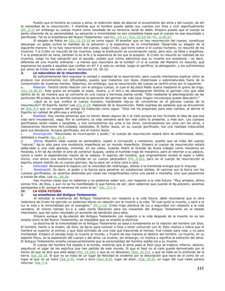 Puesto que el hombre es cuerpo y alma, la redención debe de abarcar el avivamiento del alma y del cuerpo; de ahí
la necesidad de la resurrección. Y mientras que el hombre pueda saldar sus cuentas con Dios y vivir espiritualmente
(Ef._2:1) sin embargo su cuerpo muere como resultado de su herencia racial de Adán. Empero puesto que el cuerpo es
parte inherente de su personalidad, su salvación e inmortalidad no son completas hasta que el cuerpo no sea resucitado y
glorificado. Tal es la enseñanza del Nuevo Testamento. Lea Rm._13:11; 1Co_15:53-54; Fil._3:20-21.
El alegato de Pablo en 1Co_15:13-19 es como sigue: El enseñar que no hay resurrección del cuerpo, constituye
descargar un golpe contra la realidad de la salvación y la esperanza de la inmortalidad. Desarrolla su alegato de la
siguiente manera: Si no hay resurrección del cuerpo, luego Cristo, que tomó sobre sí el cuerpo humano, no resucitó de los
muertos. Y si Cristo no resucitó de los muertos, luego la predicación es conversación vacía; pero aún, es falsa y engañosa.
Y si la predicación es vana, también lo es la fe y la esperanza de los que la aceptan. Si Cristo no resucitó en realidad de los
muertos, luego no hay salvación por el pecado; puesto que ¡cómo sabremos que su muerte era expiatoria - es decir,
diferente de una muerte ordinaria - a menos que resucitara de la tumba? ¿Y si el cuerpo del Maestro no resucitó, qué
esperanza les queda a aquéllos que confían en él? Y si esto es verdad, luego el sacrificio, la abnegación, y los sufrimientos
por amor de Cristo han sido en vano. Versículos 19, 30-32.
2. La naturaleza de la resurrección.
Es suficientemente fácil expresar la verdad o realidad de la resurrección, pero cuando intentamos explicar cómo se
produce nos encontramos con dificultades, puesto que tratamos con leyes misteriosas y sobrenaturales fuera de la
comprensión de nuestras mentes. Sabemos, sin embargo, que la resurrección del cuerpo se carHch.eriza por lo siguiente:
a. Relación. Tendrá cierta relación con el antiguo cuerpo, lo cual el Ap.óstol Pablo ilustra mediante el grano de trigo.
1Co_15:36-37. Este grano es arrojado al suelo, muere, y el Hch.o de desintegración fertiliza el germen vivo que está
dentro de él, de manera que se convierte en una nueva y hermosa planta verde. "Sólo mediante la desintegración de las
partículas Mt.eriales de la semilla comienza la operación del germen de vida (que ningún microscopio puede descubrir)."
¿Qué es lo que vivifica al cuerpo humano, haciéndole cAp.az de convertirse en el glorioso cuerpo de la
resurrección? ¡El Espíritu Santo! Lea 1Co_6:19. Hablando de la resurrección, Pablo expresa las palabras que se encuentran
en 2Co_5:5 que un exegeta del griego ha traducido como sigue: "Dios me ha preparado para este cambio, al darme el
Espíritu en calidad de pRm.esa y anticipo."
b. Realidad. Hay ciertas personas que no tienen deseo alguno de ir al cielo porque se han formado la idea de que esa
vida será insustancial, vaga. Por el contrario, la vida venidera será tan real como la presente, y más aún. Los cuerpos
glorificados serán reales y tangibles, y nos conoceremos los unos a los otros, conversaremos los unos con los otros, y
realizaremos libremente Hch.ividades celestiales. El Señor Jesús, en su cuerpo glorificado, fue una realidad indiscutible
para sus discípulos. Aunque glorificado, era el mismo Jesús.
c. Incorrupción. "Resucitado es incorrupción y poder," el cuerpo de resurrección estará libre de enfermedad, dolor,
debilidad y muerte. Ap._21:4.
d. Gloria. Nuestro viejo cuerpo es perecedero, sujeto a corrupción y cansancio, puesto que se trata del cuerpo
"natural," Ap.to sólo para una existencia imperfecta en un mundo imperfecto. Empero el cuerpo de resurrección estará
adAp.tado a una vida gloriosa, inmortal, en los cielos. Cuando Pedro el Grande de Rusia trabajó como mecánico en
Holanda, a fin de Ap.render el arte de construir buques, vestía el humilde traje de mecánico, pero al retornar a su palacio,
volvió a vestir el esplendoroso manto de la realeza. El espíritu del hombre, que originalmente recibió el soplo o hálito
divino, vive ahora una existencia humilde en un cuerpo perecedero (Fil._3:21), pero en el cuerpo de resurrección el
espíritu estará vestido de un cuerpo glorioso, Ap.to para ver a Dios cara a cara.
e. Velocidad. Atravesará el espacio con la velocidad del relámpago, debido a la tremenda energía que lo impulsa.
f. Penetración. Es decir, el poder o la fuerza para penetrar en substancias sólidas. Al caminar por la tierra con los
cuerpos glorificados, no seremos detenidos por cosas tan insignificantes como una pared o montaña, sino que pasaremos
a través de ellas. Lea Jn._20:26.
Hay muchas cosas que no sabemos y no podemos saber aún, con respecto a la vida futura: "Muy amados, ahora
somos hiJs. de Dios, y aun no se ha manifestado lo que hemos de ser; pero sabemos que cuando él Ap.areciere, seremos
semejantes a él, porque le veremos tal como él es." 1Jn._3:1-2.
IV. LA VIDA FUTURA.
1. La enseñanza del Antiguo Testamento.
Al estudiar la enseñanza del Antiguo Testamento con respecto a la vida futura, debe recordarse que la obra
redentora de Cristo ha ejercido un poderoso efecto en relación con la muerte y la vida. "El cual quitó la muerte, y sacó a la
luz la vida y la inmortalidad por el evangelio." 2Ti_1:10. Cristo trajo plenitud de luz y seguridad con respecto a la vida
venidera. Al mismo tiempo lLv.ó a cabo cierta liberación para los creyentes del Antiguo Testamento en el estado
intermedio, que dió como resultado un aumento de bendición para ellos.
Empero aunque la Ap.elación del Antiguo Testamento con respecto a la vida después de la muerte no es tan
amplia como la del Nuevo Testamento, es indudable que se enseña la doctrina.
La doctrina de la inmortalidad en el Antiguo Testamento se basa o fundamenta en la relación del hombre con Dios.
El hombre, hecho a la imaGn. de Dios, es Ap.to para conocer a Dios y tener comunión con él. Esto implica o indica que el
hombre es superior al animal, y que está animado de una vida que trasciende al tiempo. Fué creado para vida, y no para
mortalidad. Empero el pecado trajo la muerte al mundo, y frustró de esa manera el destino del hombre. La muerte, en su
aspecto físico, es la separación del cuerpo y del alma. La muerte, sin embargo, no implica o significa la extinción del alma.
El Antiguo Testamento enseña consecuentemente que la personalidad del hombre sobAp.ive a su muerte.
El cuerpo del hombre fué bajado a la tumba, mientras que el alma pasó al Seol (que se traduce infierno, abismo,
sepultura) el lugar de los espíritus que han partido de este mundo. El que el Seol no el cielo queda demostrado por el
hecho de que se dice que está abajo (Pro_15:24), y que es un descenso, (Eze_32:21), y que se halla en lo profundo de la
tierra. Eze_32:18. El que no se trata de un lugar de felicidad es evidente por la descripción que hace de el como de un
lugar al que no se loará (Sal_6:5), cruel o duro (Son_8:6), lugar de dolor, (Sal_18:5), un lugar del cual nadie parece
retornar. Job_7:9.
111
 
