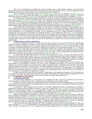 Seol, sin la iluminación que emanaba del Cristo resucitado, era un lugar lóbrego, ominoso, y por esta razón
algunos de los santos del Antiguo Testamento se estremecieron ante la idea del Seol, como un niño se estremece ante la
perspectiva de entrar en un cuarto oscuro. Lea por ejemplo el Salmo 88 e Isaías 38.
Seol era habitado por los justos (Job_14:13; Sal_88:3; Gn._37:34-35) y los malvados. Pro_5:3-5; Pro_7:27;
Job_24:19; Sal_31:17. Del incidente del hombre rico y Lázaro, sabemos que había dos partes en el Seol: un lugar de
sufrimiento para los malvados, (Lc_16:23-24) y otra parte para los justos, un sitio de descanso y comodidad. Lc_16:25.
Sin embargo, los creyentes del Antiguo Testamento no vivían sin esperanza. El pueblo de Dios sería redimido del
Seol. Sal_16:10; Sal_49:15. Esto se cumplió cuando Cristo, después de su muerte, descendió al mundo de los espíritus
que habían partido, (Mt._12:40; Lc_23:42-43) y liberó a los santos del Antiguo Testamento del Seol y los lLv.ó al paraíso
superior. Ef._4:8-10. Este último pasaje parece indicar que se produjo un cambio en el mundo de los espíritus, y que el
lugar donde los justos esperan la resurrección está localizado ahora en los cielos. Ef._4:8; 2Co_12:2. Desde entonces, los
espíritus de los justos ascienden a la gloria y los espíritus de los malvados descienden a la condenación. Ap._20:13-14.
Otras pruebas de la enseñanza con respecto a la vida futura en el Antiguo Testamento son las siguientes: (1) La
frase u oración "fué reunido con sus padres" o pueblo, que se emplea con frecuencia a Abraham, Moisés, Aarón y David,
sin duda se refiere a la existencia consciente después de la muerte, y no a la sepultura, puesto que estos hombres no
fueron sepultados en los cementerios de familia. (2) Las translaciones de Enoc y Elías demuestran ciertamente la
existencia de una vida futura de felicidad en la presencia de Dios. (3) Las palabras de Cristo en Mt._22:32 representan
simplemente una declaración vigorosa de la creencia judía. De otra manera hubiera carecido de vigor en lo que respecta a
los oyentes. (4) La doctrina de la resurrección de los muertos se enseña con toda claridad en el Antiguo Testamento.
Job_19:26; Dan_12:1-2. (5) Cuando Jacob dijo: "Descenderé enlutado a mi hijo hasta el Seol," (Gn._37:35), ciertamente
no podía haber significado la tumba literal, puesto que se suponía que el cuerpo de Js.é había sido devorado por una
bestia salvaje.
2. La enseñanza en el Nuevo Testamento
El Nuevo Testamento reconoce un estado más allá de la muerte en el cual la vida espiritual continúa bajo
condiciones nuevas y mejores. El iniciarse en esta vida es el objetivo supremo del hombre, Mr._9:43. Al tener a Cristo
mismo, el creyente ha efectuado ya en esta vida la transición de la muerte a la vida. Jn._3:36. Sin embargo, éste es sólo
el comienzo. Su plenitud pertenece a otro estado de existencia que comienza con la resurrección de vida. Jn._1:1. Hay una
vida futura (1Ti_4:8); está oculta ahora, pero será manifestada cuando Cristo, nuestra vida, Ap.arezca, (Col_3:4), quién
concederá la corona de vida pRm.etida a los que le aman. Stg._1:12. Aun el estado de los creyentes que han muerto es
mejor que la presente vida en Cristo. Fil._1:21. Empero su vida más plena, su tierra de PRm.isión, su primoGn.itura en
calidad de hiJs. de Dios, será Ap.elada a la venida de Cristo. Rm._8:17; Gál._4:7.
La muerte física no puede interrumpir la comunión entre el creyente y su Señor. "Yo soy la resurrección y la vida:
el que cree en mi, aunque esté muerto, vivirá." Jn._11:25-26. Con estas palabras, el Señor Jesús les aseguró a Mr.ta y a
Mr.ía que su hermano no había perecido realmente, sino que estaba seguro. En otras palabras, dijo lo siguiente: Amaba a
vuestro hermano y disfruté de dulce comunión con él. Si tenéis en cuenta quien soy, si recordáis mi poder, ¿os imagináis
por un momento que le permitiré a la muerte interrumpir la comunión que ha sido la alegria de ambos?"
Existen muchos alegatos formales en favor de la inmortalidad, pero más tranquilizador que la fria lógica es el
conocimiento de que estamos en comunión con Dios y Cristo. Pongamos por ejemplo a un santo que durante años
mantuvo una comunión gloriosa con el Hijo de Dios: "Hemos caminado juntos y mantenido dulce comunión, pero ahora
debemos separarnos y decirnos un eterno adiós"? ¡Imposible! Aquéllos que están en Cristo (1Ts._4:14-17) no pueden ser
separados de él ni por la vida ni por la muerte. Rm._8:38. Para uno que ha vivido conscientemente en la presencia de
Cristo, el ser separado de Cristo por la muerte es imposible. Para aquéllos ligados por el amor de Cristo, es inconcebible el
caer de ese amor, y sumergirse en la desolación o la nada.
El Señor Jesucristo les dice a todos los creyentes: "¿Está Lázaro, está cualquiera vinculado a mí? ¿Se ha ligado con
fe a mi persona? Lo que soy, el poder que reside en mi, operará o funcionará en él. Vuestro hermano está unido a mí por
la confianza y el afecto. Y puesto que soy la resurrección y la vida, ese poder debe operar en él."
V. EL DESTINO DE LOS JUSTOS
1. La naturaleza del cielo.
Los justos están destinados a la vida eterna en la presencia de Dios. Dios creó al hombre para que éste le
conociera, aMr.a y sirviera en este mundo, y disfrute de su comunión eterna en el mundo venidero.
El cristiano, durante su vida terrena, experimenta por la fe la presencia del Dios invisible, empero en la vida futura
esta experiencia de fe se convertirá en realidad Hch.ual. Verá a Dios cara a cara, una bendición descrita por algunos
teólogos como la visión beatífica.
Se describe el cielo mediante varios nombres: (1) Paraíso, (literalmente jardín) recordándonos la felicidad y
bendición de nuestros primeros padres al caminar y hablar con el Señor Dios. Ap._2:7; 2Co_12:4. (2) "La casa de mi
Padre," con sus Nm.erosas moradas (Jn._14:2) proporciona el pensamiento de hogar, descanso y comunión. (3) Un país
celestial al cual nos dirigimos, como en la antigüedad Israel se dirigía a la tierra de Canaán, la Tierra PRm.etida terrena.
Heb_11:13-16. (4) Una ciudad, que nos sugiere la idea de sociedad organizada. Heb_11:10; Ap._21:2.
Deben de distinguirse las siguientes tres fases en la condición de los creyentes que han muerto: primera, el
estado intermedio de descanso en espera de la resurrección; segunda, después de la resurrección se producirá el juicio de
las obras (tribunal de Cristo) (2Co_5:10; 1Co_3:10-15); tercero, al terminarse el milenio, desciende del cielo la nueva
Jerusalén, el hogar final de los bienaventurados. Ap.ocalipsis 21. La nueva Jerusalén desciende del cielo, es parte del cielo,
y por lo tanto es el cielo en un sentido verdadero. En cualquier lugar donde Dios se Ap.ela a sí mismo en presencia
personal y gloria Ap.elada, allí está el cielo; y tal cosa se puede decir de la nueva Jerusalén. Ap._22:3-4.
¿Por qué es que esta ciudad desciende del cielo? El propósito final que anima a Dios es trasladar el cielo a la
tierra. Compare Dt._11:21. En la dispensación o administración del cumplimiento de los tiempos, Dios reunirá "todas las
cosas en Cristo... en la tierra," (Ef._1:10), y luego Dios será "todas las cosas en todos." 1Co_15:28. Mientras que la nueva
112
 