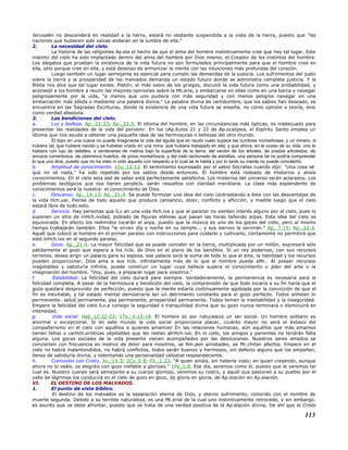 Jerusalén no descenderá en realidad a la tierra, estará no obstante suspendida a la vista de la tierra, puesto que "las
naciones que hubieren sido salvas andarán en la lumbre de ella."
2. La necesidad del cielo.
La historia de las religiones Ap.ela el hecho de que el alma del hombre instintivamente cree que hay tal lugar. Este
instinto del cielo ha sido implantado dentro del alma del hombre por Dios mismo, el Creador de los instintos del hombre.
Los alegatos que prueban la existencia de la vida futura no son formulados principalmente para que el hombre crea en
ella, sino porque cree en ella, y está deseoso de armonizar la mente con las intuiciones más profundas del corazón.
Luego también un lugar semejante es esencial para cumplir las demandas de la justicia. Los sufrimientos del justo
sobre la tierra y la prosperidad de los malvados demanda un estado futuro donde se administra completa justicia. Y la
Biblia nos dice que tal lugar existe. Platón, el más sabio de los griegos, discutió la vida futura como una probabilidad, y
aconsejó a los hombre a reunir las mejores opiniones sobre la Mt.eria, y embarcarse en ellas como en una barca y navegar
peligrosamente por la vida, "a menos que uno pudiera con más seguridad y con menos peligros navegar en una
embarcación más sólida o mediante una palabra divina." La palabra divina de certidumbre, que los sabios han deseado, se
encuentra en las Sagradas Escrituras, donde la existencia de una vida futura se enseña, no como opinión o teoría, sino
como verdad absoluta.
3. Las bendiciones del cielo.
a. Luz y belleza. Ap._21:23; Ap._22:5. El idioma del hombre, en las circunstancias más ópticas, es inadecuado para
presentar las realidades de la vida del porvenir. En los cAp.ítulos 21 y 22 de Ap.ocalipsis, el Espíritu Santo emplea un
idioma que nos ayuda a obtener una pequeña idea de las hermosuras o bellezas del otro mundo.
El topo en una cueva no puede imaginarse la vida del águila que en raudo vuelo supera las cumbres montañosas; y un minero, si
hubiera tal, que hubiere nacido y se hubiese criado en una mina, que hubiera trabajado en ella, y que ahora, en el ocaso de su vida, uno le
hablara con lujo de detalles, a centenares de metros bajo la superficie de la tierra, del verdor de los árboles, de prados arbolados, de
arroyos correntosos, de ubérrimos huertos, de picos montañosos, y del cielo tachonado de estrellas, una persona tal no podría comprender
lo que uno dice, puesto que no ha visto ni oído aquello con respecto a lo cual se le habla y por lo tanto su mente no puede concebirlo.
b. Amplitud de conocimiento. 1Co_13:12. El sentimiento expresado por el sabio Sócrates cuando dijo: "Una cosa sé
que no sé nada," ha sido repetido por los sabios desde entonces. El hombre está rodeado de misterios y ansía
conocimientos. En el cielo esta sed de saber está perfectamente satisfecha. Los misterios del universo serán aclarados. Los
problemas teológicos que nos tienen perpleJs. serán resueltos con claridad meridiana. La clase más esplendente de
conocimientos será la nuestra: el conocimiento de Dios.
c. Descanso. Ap._14:13; Ap._21:4. Se puede formular una idea del cielo contrastando a éste con las desventajas de
la vida Hch.ual. Piense de todo aquello que produce cansancio, dolor, conflicto y aflicción, y medite luego que el cielo
estará libre de todo esto.
d. Servicio. Hay personas que lLv.an una vida Hch.iva y que al parecer no sienten interés alguno por el cielo, pues lo
suponen un sitio de inHch.ividad, poblado de figuras etéreas que pasan las horas tañendo arpas. Esta idea del cielo es
equivocada. En efecto los redimidos tocarán el arpa, puesto que la música es uno de los goces del cielo, pero al mismo
tiempo trabajarán también. Ellos "le sirven día y noche en su templo... y sus siervos le servirán." Ap._7:15; Ap._22:3.
Aquél que colocó al hombre en el primer paraíso con instrucciones para cuidarlo y cultivarlo, ciertamente no permitirá que
esté inHch.ivo en el segundo paraíso.
e. Gozo. Ap._21:4. La mayor felicidad que se puede concebir en la tierra, multiplicada por un millón, expresará sólo
pálidamente el gozo que espera a los hiJs. de Dios en el plano de los benditos. Si un rey poderoso, con sus recursos
terrenos, desea erigir un palacio para su esposa, ese palacio será la suma de todo lo que el arte, la habilidad y los recursos
pueden proporcionar. Dios ama a sus hiJs. infinitamente más de lo que el hombre puede aMr.. Al poseer recursos
inagotables y sabiduría infinita, puede construir un lugar cuya belleza supera el conocimiento o pder del arte o la
imaginación del hombre. "Voy, pues, a preparar lugar para vosotros."
f. Estabilidad. La felicidad del cielo durará para siempre. Verdaderamente, la permanencia es necesaria para la
felicidad completa. A pesar de la hermosura y bendición del cielo, la comprensión de que todo tocaría a su fin haría que el
gozo quedara desprovisto de perfección, puesto que la mente estaría continuamente agobiada por la convicción de que el
fin es inevitable, y tal estado mental demostraría ser un detrimento constante para el gozo perfecto. Todos anhelan lo
permanente: salud permanente, paz permanente, prosperidad permanente. Todos temen la inestabilidad y la inseguridad.
Empero la felicidad del cielo lLv.a consigo la seguridad o tranquilidad divina que su gozo nunca terminará o disminuirá en
intensidad.
g. Vida social. Heb_12:22-23; 1Ts._4:13-18. El hombre es por naturaleza un ser social. Un hombre solitario es
anormal y excepcional. Si en este mundo la vida social proporciona placer, ¡cuánto mayor no será el éxtasis del
compañerismo en el cielo con aquéllos a quienes amamos! En las relaciones humanas, aún aquéllos que más amamos
tienen faltas o carHch.erísticas objetables que les restan atrHch.ivo. En el cielo, los amigos y parientes no tendrán falta
alguna. Los goces sociales de la vida presente vienen acompañados por las desilusiones. Nuestros seres amados se
convierten con frecuencia en motivo de dolor para nosotros, se Rm.pen amistades, se Mr.chitan afectos. Empero en el
cielo no habrá malentendidos, no habrá conflictos, todos serán buenos y hermosos, sin defecto alguno que los empañen,
llenos de sabiduría divina, y ostentando una personalidad celestial resplandeciente.
h. Comunión con Cristo. Jn._14:3; 2Co_5:8; Fil._1:23. "A quien amáis, sin haberle visto; en quien creyendo, aunque
ahora no lo veáis, os alegráis con gozo inefable y glorioso." 1Pe_1:8. Ese día, seremos como él, puesto que le veremos tal
cual es. Nuestro cuerpo será semejante a su cuerpo glorioso, veremos su rostro, y aquél que pastoreó a su pueblo por el
valle de lágrimas los conducirá en el cielo de gozo en gozo, de gloria en gloria, de Ap.elación en Ap.elación.
VI. EL DESTINO DE LOS MALVADOS.
1. El punto de vista bíblico.
El destino de los malvados es la separación eterna de Dios, y eterno sufrimiento, conocido con el nombre de
muerte segunda. Debido a su terrible naturaleza, es una Mt.erial de la cual uno instintivamente retrocede, y sin embargo,
es asunto que se debe afrontar, puesto que se trata de una verdad positiva de la Ap.elación divina. De ahí que el Cristo
113
 