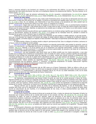 tierno y amoroso advirtió a los hombres con respecto a los sufrimientos del infierno. Lo que dijo con referencia a la
esperanza del cielo podría Ap.licarse muy bien a su enseñanza relativa a la existencia del infierno. "De otra manera, os lo
hubiera dicho." Jn._14:2.
El infierno es un lugar de extremo sufrimiento (Ap._20:10), recuerdo y remordimiento, (Lc_16:19-31), deseos
insatisfechos, (Lc_16:24), menosprecio (Dan_12:2), malas compañías, (Ap._21:8), desesperanza. Pro_11:7; Mt._25:41.
2. Puntos de vista falsos.
a. Universalismo. Según este punto de vista, todos serán finalmente salvos. El que Dios es demasiado amoroso como
para excluir a nadie del cielo parece ser su alegato. La teoría es contradicha por pasajes tales como Rm._6:23; Lc_16:19-
31; Jn._3:36 y otras. Es, en realidad, una misericordia el que Dios excluya a los pecadores del cielo, puesto que un
pecador contaminado se sentiría tan infeliz en el cielo, como un creyente en el infierno.
b. Restauración. Según este punto de vista, el castigo en el infierno no es eterno, sino un acontecimiento transitorio
con el fin de purificar al pecador y cAp.acitarle para el cielo. Si este fuere el caso, el fuego del infierno tendría más poder o
eficacia que la sangre de Cristo. Además, la experiencia nos enseña que el castigo en si mismo no es reGn.erativo; puede
restringir, pero no transforMr..
Los maestros de esta escuela afirman que la palabra eterno en el idioma griego significa que durará por una edad,
pero no eternamente. Empero de acuerdo a Mt._25:41, si el castigo de los malvados tiene fin, también lo tendrá la
felicidad de los justos. El Dr. Maclaren hace el comentario siguiente:
Aceptando con Ap.erencia las palabras de Cristo, como expresión de amor perfecto e infalible sabiduría, el que esto escribe...
teme que, en la discusión con respecto a la duración del castigo, la verdad solemne relativa a la realidad de la retribución futura se
oscurezca o debilite, y el hombre arguya con respecto al "temor del Señor," hasta dejar de experimentar sentimiento alguno con respecto a
dicha retribución.
El hábito tiende a fijarse. El carácter tiende a adquirir permanencia final. Dios no obligará al hombre a salvarse en
el futuro, como no lo obliga en la Hch.ualidad.
c. Segunda probación. Según esta teoría, todos tendrán una segunda oportunidad, para aceptar la salvación, entre la
muerte y la resurrección. Las Sagradas Escrituras, sin embargo, nos enseñan que a la muerte queda fijado el destino del
hombre. Heb_9:27. Además, si la Gn.te piensa que se le presentará una segunda oportunidad, ¿cuántos aceptarán la
primera oportunidad, o la Ap.rovecharán? Y si descuidan la primera oportunidad, de acuerdo a las leyes de la naturaleza
humana, estarán más débiles para aceptar la segunda.
d. Aniquilación. Los que propugnan esta teoría dicen que la Biblia enseña que los impíos perecerán, y que esto
prueba que el castigo final consistirá en la aniquilación. Esto no puede ser cierto, porque si perecer significa ser aniquilado,
entonces el hijo pródigo fue aniquilado antes de regresar a su padre. siendo que cuando comenzó a arrepentirse, dijo:
"¡Cuántos jornaleros en la casa de mi padre tienen abundancia de pan, y yo aquí perezco de hambre!" (Lc_15:17) Y nos
dice también la Biblia que el mundo antidiluviano pereció, anegado en agua (2Pe_3:6). Y, sin embargo, el mundo todavía
continúa existiendo. Véase también los siguientes textos: Sal_78:45; Heb_2:14; Sal_31:10. Estos textos prueban
concluyentemente que las palabras "destruir" y "consumir" no significan aniquilación. El vocablo "destrucción" significa
dañar o perjudicar una cosa de tal manera que venga a ser inservible.
VII. LA SEGUNDA VENIDA DE CRISTO
1. La realidad de su venida
La segunda venida es mencionada más de 300 veces en el Nuevo Testamento. Pablo se refiere a ella en sus
epístolas cuando menos cincuenta veces. se afirma que la segunda venida es mencionada ocho veces más que la primera.
Libros enteros (1 y 2 Tesalonicenses) y cAp.ítulos completos (Mt.eo 24; Mr.cos 13) están dedicados a ella. Es sin duda
alguna una de las doctrinas más importantes del Nuevo Testamento.
2. La forma de su venida.
Será personal, (Jn._14:3; Hch._1:10-11; 1Ts._4:16; Ap._1:7; Ap._22:7), literal (Hch._1:10; 1Ts._4:16-17;
Ap._1:7; Zac._14:4), visible, (Heb_9:28; Fil._3:20; Zac._12:10) y gloriosa. Mt._16:27; 2Ts._1:7-9; Col_3:4; Mt._25:31.
Se mantienen interpretaciones que buscan evitar el punto de vista de la venida personal o literal de Cristo.
Algunos enseñan que la muerte es la segunda venida de Cristo. Empero la segunda venida se presenta como algo opuesto
a la muerte, puesto que los muertos en Cristo resucitarán cuando Cristo venga de nuevo. En la muerte vamos a él, pero a
su venida, viene por nosotros. Ciertos versículos, (Mt._16:28; Fil._3:20) carecen de significado si substituimos la segunda
venida por la muerte. Finalmente, la muerte es un enemigo, mientras que la segunda venida es una esperanza gloriosa.
Algunos afirman que la segunda venida de Cristo fué el descenso del Espíritu, el día de Pentecostés. Otros
enseñan que Cristo vino en la destrucción de la ciudad de Jerusalén, en el año 70 D. C. Pero en ninguno de estos casos
ocurrió la resurrección de los muertos, ni el arrebatamiento de los vivos, ni otros acontecimientos que deben de
acompañar la segunda venida.
3. La época de su venida.
Se han hecho intentos para calcular la fecha de la venida de Cristo, y todos los cálculos han fracasado. El Señor ha
declarado que la época exHch.a de su venida está oculta en los conseJs. de Dios. Mt._24:36-42; Mr._13:32-33. Esta
ordenación es sabia. ¿A quién le gustaría, por ejemplo, saber de antemano el día exHch.o de su muerte? Dicho
conocimiento tendería a perturbar a la persona e incAp.acitarla para los deberes de la vida. Es suficiente saber que la
muerte puede llegar en cualquier momento y por lo tanto uno debe de trabajar mientras es de día, puesto que la noche
viene cuando nadie podrá trabajar. Y el mismo razonamiento se puede Ap.licar con respecto al "día de la muerte" de la
edad presente. Ese día no se nos ha Ap.elado. Pero sabemos que será repentino (1Co_15:52; Mt._24:27) e inesperado.
2Pe_3:4; Mt._24:48-51; Ap._16:15. La palabra del Señor para sus siervos que esperan es la siguiente: "Ocupaos hasta
que yo venga."
A continuación ofrecemos una información Gn.eral con respecto a la enseñanza de Cristo relativa a su venida:
Después de la destrucción de Jerusalén, los judíos andarán errantes por todas las naciones, exiliados de su tierra, la cual
quedará bajo el dominio de los Gn.tiles hasta el fin del período, cuando Dios juzgará a las naciones Gn.tiles. Lc_21:24.
Durante este período los siervos de Cristo lLv.arán a cabo su labor (Lc_19:11-27) predicando el evangelio a todas las
114
 