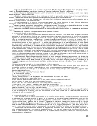 Segunda, para fortalecer la fe de aquellos que ya creen. Estudian las pruebas no para creer, sino porque creen.
Esta fe es tan valiosa para ellos que reciben con regocijo cualquier cosa que la aumente o enriquece.
Finalmente, con el objeto de enriquecer nuestro conocimiento de la naturaleza de Dios, ¿pues existe acaso objeto
mayor de estudio y meditación que él?
¿En dónde encontramos evidencia de la existencia de Dios? En la creación, la naturaleza del hombre y la historia
humana. De estas tres esferas deducimos las cinco evidencias o pruebas de la existencia de Dios.
El universo debe tener una Causa primera o Creador. Se trata éste del argumento cosmológico, palabra que se
deriva del vocablo cosmos, que significa mundo.
El diseño evidente en el universo indica que debe existir una mente Suprema. Se trata éste del argumento
teleológico, palabra derivada del vocablo teleos, cuyo significado es diseño o propósito.
La naturaleza del hombre con sus impulsos y aspiraciones indica la existencia de un Gobernante personal. Se trata
éste del argumento antropológico, de un vocablo griego, anthropos, que significa hombre.
La historia humana nos proporciona evidencia de una Providencia que todo lo dirige. Se trata éste del argumento
histórico.
La creencia es universal. Argumento basado en el consenso unánime.
a. Argumento basado en la creación.
La razón nos dice que el universo debe de haber tenido un comienzo. Todo efecto debe de tener una causa
adecuada. El universo es un efecto y por lo tanto debe tener una causa. Consideremos el tamaño del universo.
Oigamos lo que nos dice el señor Jorge W. Grey: "El universo según lo imaginamos o concebimos, es un sistema de
miles de millones de nebulosas. Cada nebulosa o constelación está formada de miles de millones de estrellas. Hacia el
borde de una de estas nebulosas - la Vía Láctea -hay un astro de tamaño mediano y temperatura moderada, que se
está poniendo aMr.illo de vejez, nuestro sol." ¡Y pensar que el volumen del sol es más de un millón de veces mayor
que el de nuestra pequeña tierra! El mismo escritor continúa diciendo: "El sol avanza vertiginosamente hacia uno de
los bordes de la Vía Láctea a un pRm.edio de unos 20 kilómetros por segundo, seguido en su órbita por la tierra y
todos los demás planetas, y al mismo tiempo todo el sistema solar se desplaza en un arco gigantesco a la velocidad
de más de trescientos kilómetros por segundo, en circunstancias que la nebulosa misma gira cual si fuera un colosal
molinete estelar... Mediante la fotografía de secciones del firmamento, es posible sacar un censo de las estrellas. En el
observatorio de la Universidad de Harvard, en los Estados Unidos de América, el autor vio una fotografía que abarca la
imaGn. de más de 200 vías lácteas, todas ellas tomadas en una placa de unos 35 a 45 centímetros. Se calcula que el
número de nebulosas que componen el universo alcanza a quinientos billones."
Consideremos a nuestro pequeño planeta pletórico de seres vivientes, la existencia misma del cual Ap.ela una
inteliGn.cia superior y designio. Naturalmente surge la pregunta de ¿cómo se originó todo? La pregunta es normal,
lógica, pues nuestra mente está formada de tal manera que a todo efecto atribuye una causa. Llegamos a la
conclusión luego de que el universo debe de haber tenido una Causa primera o Creador. "En el principio - Dios."
Génesis 1:1.
Este argumento es presentado en forma sencilla en el incidente siguiente:
Un escéptico en Mt.eria de religión le dijo cierto día a una señora: "Antes creía en Dios, pero ahora desde que
emprendí el estudio de la filosofía y las Mt.emáticas, estoy convencido de que Dios es un vocablo hueco."
"Bien," dijo la señora, "es cierto que no he estudiado esas Mt.erias, pero puesto que usted lo ha hecho, dígame: "¿De
dónde proviene este huevo?"
"De una Gál.lina, por supuesto," respondió el joven.
"Y de dónde vino la Gál.lina?"
"De un huevo naturalmente."
Luego la señora preguntó: "¿Me podría decir que existió primero, la Gál.lina o el huevo?
"La Gál.lina naturalmente," respondió el joven.
"Luego entonces debe de haber una Gál.lina sin que hubiera tenido que nacer de un huevo."
"Oh, no, debiera de haber dicho que el huevo existió primero.."
"Luego usted dice que existió un huevo sin que fuera puesto por una Gál.lina."
El joven vaciló. "Este... bueno... me parece que la Gál.lina nació primero."
"Bien," dijo la señora, "¿quién hizo la primera Gál.lina de la cual proceden todas las demás?"
"Qué me quiere decir con todo esto?" Declaró el joven.
"Simplemente que Aquél que creó el primer huevo o Gál.lina es el que creó el mundo. Sin Dios, no se puede explicar
ni aún la existencia de un huevo o Gál.lina, no obstante lo cual usted quiere que yo crea que puede explicar la
existencia de todo el mundo sin él."
b. Argumento basado en el diseño.
Tanto el diseño como la belleza son evidentes en el universo; mas el diseño y la belleza implican la presencia de
un diseñador; por lo tanto el universo es la obra de un Diseñador de suficiente inteliGn.cia y sabiduría como para dar
cuenta y razón de ellos. El gran reloj de Estrasburgo tiene, además de las carHch.erísticas de un reloj común, una
combinación de lunas y planetas que se mueven a través de los días y los meses con la exHch.itud de los cuerpos
celestes, con grupos de figuras que Ap.arecen y desAp.arecen con igual regularidad a medida que el reloj da las
horas. El decir que no había diseñador, que todo ocurre al azar es un insulto a la inteliGn.cia y a la razón. Es tan necio
asumir o creer que el universo nació de la casualidad, o en lenguaje científico, "la fortuita confluencia de los átomos."
Supongamos que la composición del libro "el Progreso del Peregrino" fuera descrita de la manera siguiente: el
autor consiguió una carrada o carretada de tipos de imprenta y con una pala los aventó al aire. Estos tipos, al caer,
forMr.on gradualmente la famosa historia de Bunyan. El incrédulo más acérrimo diría: "¡Ridículo!" Y así respondemos
a las suposiciones del ateísmo.
12
 