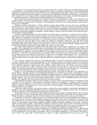 El exámen de un reloj Ap.ela que ostenta las carHch.erísticas de un diseño, puesto que las distintas partes están
montadas para un fin o propósito. Están combinadas de tal manera que producen movimiento, y este movimiento está
regulado de tal manera que indica la hora del día. De este modo deducimos dos cosas: primero, que el reloj tiene un
fabricante o hacedor, para seguir la alegoría, y segundo, que este fabricante entendió su construcción y lo diseñó para
el fin de señalar la hora. De igual manera, observamos diseño y adAp.tación en el mundo, y naturalmente llegamos a
la conclusión de que tuvo un Hacedor que lo diseñó sabiamente para el propósito que cumple.
Estas conclusiones no serían afectadas por el hecho de que nunca vimos fabricar un reloj; nunca conocimos a un
maestro relojero, no teníamos idea alguna con respecto a cómo se podía fabricar un reloj. De igual manera nuestra
convicción de que el universo tuvo un Diseñador no es afectada por el hecho de que no observamos su construcción ni
Stg.ás vimos al Diseñador.
Asimismo nuestras conclusiones no serían alteradas aunque alguien afirMr.a que "un reloj es el resultado del
funcionamiento de leyes mecánicas y se explica por las propiedades de la Mt.eria." Debemos considerarlo todavía
como la obra de un hábil maestro relojero que hizo uso de estas leyes y propiedades con el objeto de que el reloj
Mr.chara. De igual manera cuando se nos dice que el universo se debe simplemente a la operación de las leyes de la
naturaleza, nos sentimos obligados a preguntar: "¿Quién diseñó, e impuso y usó estas leyes?" pues donde hay leyes,
debe de haber también legislador.
Tomemos una ilustración de la vida de los insectos. Hay cierto insecto conocido por el nombre de ciervo volante o
escarabajo cornudo. El macho tiene cuernos enormes, dos veces el tamaño de su cuerpo, mientras que la hembra no
tiene ninguno. En estado de larva tienen que sepultarse en la tierra y esperar su transformación. Son simplemente
pequeños gusanos sin diferencia Ap.arente, y sin embargo uno de ellos cava para sí un hoyo de doble profundidad que
el otro. ¿Por qué? Para dar lugar a que crezcan los cuernos sin Rm.perse. Ahora bien, ¿por qué estas larvas
Ap.arentemente similares proceden de manera tan distinta? ¿Quién le enseño al escarabajo macho cavar un hueco de
profundidad doble que el de la hembra? ¿Lo razonó por sí mismo? No, pues Dios el Creador implantó dentro de la
criatura esa percepción instintiva para hacer aquello que era para su mayor bien.
¿De dónde recibió sabiduría la pequeña larva? Se puede sugerir que heredó la sabiduría de sus padres. Mas
¿puede un perro adiestrado, por ejemplo, pasar sus habilidades a sus cachorros? Aun si admitimos que el instinto era
heredado, quedaría todavía en pie el que alguien debe de haber impartido instrucción al primer escarabajo cornudo.
La explicación con respecto al instinto Mr.avilloso de los animales se encuentra en el primer cAp.ítulo del Génesis,
donde dice: "Y dijo Dios," o en otras palabras, la voluntad de Dios. Al observar el funcionamiento de un reloj llegamos
a la conclusión de que la inteliGn.cia no reside en el reloj, sino en el maestro relojero que lo hizo. Y al observar el
instinto extraordinario de la más pequeña criatura, llegamos a la conclusión que la inteliGn.cia no reside en ellas
principalmente, sino en el Hacedor, y que existe una Mente que controla o dirige los detalles más insignificantes de la
vida.
El Dr. Whitney, presidente que fuera de la Sociedad Americana e individuo de número de la Academia Americana
de Artes y Ciencias, dijo en cierta oportunidad que "un imán rechaza a otro por la voluntad de Dios, y no hay hombre
que pueda proporcionar hoy una información más precisa." "¿Qué quiere decir por voluntad de Dios?" se le preguntó.
El Dr. Whitney respondió: "¿Qué quieren decir ustedes cuando hablan de la luz? Hemos enunciado la teoría
corpuscular, la teoría de las ondas, y ahora la teoría de los quanta, y todas ellas son otra cosa que conjeturas de
sabios. Una explicación tan buena como cualquier otra es afirMr. que la luz viaja por la voluntad de Dios... La voluntad
de Dios, la ley que descubrimos, pero no podemos explicar, ella sola - la voluntad de Dios - es final."
El señor A. J. Pace dibujante de la Ap.ista "Sunday School Times," nos cuenta con respecto a una entAp.ista con el
extinto Wilson J. Bentley, experto en microfotografía (fotografía que se obtiene de la imaGn. microcóspica). Durante
más de 30 años este hombre había tomado fotografías de cristales de nieve, y después de haber fotografiado a miles
de esas formas cristalinas, había observado tres hechos notables, a saber: primero, que Stg.ás había encontrado dos
iguales; segundo, que cada uno de ellos tiene hermosa forma, y tercero, que invariablemente tiene seis puntas.
Cuando se le preguntó a qué atribuía esta simetría de seis puntas, expresó:
"Naturalmente que nadie lo sabe, sino Dios. Empero, he aquí mi teoría. Como usted sabrá, los cristales de nieve
se forman del vAp.or de agua a temperaturas por debajo del grado de congelación, y el agua se compone de tres
moléculas, dos de nitróGn.o, y una de oxíGn.o. Ahora bien, cada una de las moléculas está cargada de electricidad
positiva y negativa, la tendencia de las cuales es polarizarse en lados opuestos. Como usted ve el número tres figura
desde el principio en la cuestión."
"¿Cómo se pueden explicar esos curiosos puntos y lazos, esas curvas elegantes, esos bordes delicadamente
biselados, todos ellos agrupados alrededor del centro en perfecta simetría?" Preguntó el señor Pace. Se encogió de
hombros y respondió: "Solo el Artista que los diseñó sabe como se hacen."
Su declaración de que "el número tres figura desde el principio en la cuestión" me dejó pensando. ¿No será acaso
que el Dios trino y uno que ha diseñado toda la hermosura de la creación ha puesto el sello de la trinidad en estas
frágiles estrellas de cristales de nieve, de la misma manera que el artista estampa su firma en una obra maestra?
Al examinar uno de estos cristales de nieve, uno observa al instante que el principio pAp.alente que subraya la
estructura del copo de nieve es el del hexágono o polígono de seis lados. Ahora bien, el hexágono es una figura única
en la geometría en el sentido de que el lado del hexágono regular inscrito en el círculo es igual al radio de dicho
círculo. En otras palabras, tenemos seis triángulos equiláteros perfectos, situados alrededor de un núcleo, y todos los
ángulos son de sesenta grados. Cada triángulo constituye la tercera parte de toda el área a cada lado de la línea
recta, que podríamos denominar diámetro. ¡Qué símbolo más Ap.ropiado del Dios trino y uno, es el triángulo! Se
observa aquí unidad, un triángulo, más son tres líneas, cada una de ellas esencial para la integridad del todo.
La curiosidad me impulsó a examinar las referencias en la Biblia que contenían el vocablo "nieve" y descubrí con
alegría ese significado que podríamos llaMr. triple inherente aquí también. Por ejemplo existen 21 (número divisible
por tres) referencias en las que figura el sustantivo "nieve" en el Antiguo Testamento y 3 en el Nuevo Testamento, o
sea un total de 24. Luego hallé 3 referencias que se refiere a la lepra, asignándosele la blancura de la nieve. Tres
13
 