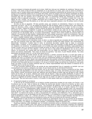 veces se compara la limpieza del pecado con la nieve. Hallé tres más que nos hablaban de vestiduras "blancas como
la nieve." Tres veces el Hijo de Dios es comparado en su Ap.ariencia a la nieve, pero ¡cual no sería mi asombro al
descubrir que el vocablo hebreo para designar a la nieve está compuesto enteramente de números tres! Es un hecho,
aunque no Gn.eralmente sabido que al no poseer Nm.erales, tanto los griegos como los hebreos empleaban las letras
del alfabeto en lugar de números. Una mirada ligera de un hebreo al vocablo sheleg que significa "nieve" sería todo lo
necesario para ver que significa 333 lo mismo que nieve. La consonante hebrea que representa el sonido "SH"
equivale a 300, la segunda consonante, "L" equivale a 30, y la tercera, "G" a 3. Súmelos y tendrá 333, o sea tres
dígitos de tres. Curioso, ¿no es verdad? (Recuerde que el hebreo original carecía de vocales) Mas, ¿por qué no
podemos esperar exHch.itud Mt.emática en un libro que tiene inspiración plenaria y tan Mr.avilloso como el mundo
que ha hecho Dios?
De Dios se dice lo siguiente: "Él hace grandes cosas, que nosotros no entendemos. Porque a la nieve dice:
Desciende a la tierra." Job 37:5-6. He tratado de durante dos días de dibujar, según el modelo divino, seis cristales de
nieve con lAp.icera y tinta, y estoy terriblemente fatigado. ¡Con qué facilidad que él lo hace! "Le dice a la nieve."
Habla y es hecho. Trátese de imaginar cuántos millones de billones de cristales de nieve pueden caer en una hectárea
de terreno en una hora, e imagínese si puede la sorprendente verdad de que cada uno de esos cristales tiene
individualidad o personalidad propia, y un diseño que no se repite ni repetirá en tormenta alguna. "Más Mr.avillosa es
la ciencia que mi cAp.acidad; alta es, no puedo comprenderla." Salmos 139:6 ¿Cómo puede una persona dada a la
reflexión, en presencia de tales diseños, multiplicados por inNm.erables variaciones, dudar de la existencia y obra de
un Diseñador, cuya cAp.acidad está medida solo por el infinito? Un Dios que puede hacer esto, puede hacerlo todo,
aún crear y modelar nuestras vidas, y convertirlas en creaciones bellas y simétricas.
c. Argumento basado en la naturaleza del hombre.
El hombre es dueño de una naturaleza moral, es decir, su vida es regulada por conceptos del bien y del mal. Sabe
que hay una conducta recta que debe seguirse, y una conducta errónea que debe evitarse. Ese conocimiento es
denominado "conciencia." Cuando hace lo recto, la conciencia Ap.rueba; cuando hace lo malo, la conciencia
desAp.rueba, o condena. Ya se la obedezca o no, la conciencia habla con autoridad. El señor Buttler dijo lo siguiente
con respecto a la conciencia: "Si poseyera poder, en la medida que posee autoridad manifiesta, luego gobernaría al
mundo; es decir que si la conciencia tuviera el poder de poner en vigor lo que ordena, Ap.olucionaría al mundo." Pero
¡ay! el hombre es dueño del libre albedrío y de ahí que tiene la cAp.acidad de desobedecer esa voz de su fuero
interno. La conciencia, aún cuando está mal encaminada y sin luz, habla con autoridad, y hace que el hombre se
sienta una persona responsable. "Dos cosas me llenan de asombro," dijo Kant, el gran filósofo alemán, "los cielos
tachonados de estrellas sobre mí, y la ley moral dentro de mí."
¿Qué conclusiones se pueden derivar de esta conciencia o sentido universal del bien y el mal? Que existe un
Legislador que ha señalado un nivel de conducta para el hombre y ha hecho la naturaleza del hombre cAp.az de
entender ese nivel. La conciencia no crea el nivel, sino que simplemente atestigua con respecto a él, y registra ya sea
conformidad o disconformidad. ¿Quién creó originalmente esos dos grandes conceptos del bien y el mal? Dios, el Justo
Legislador. El pecado ha oscurecido la conciencia del hombre y borrado casi de su ser el sentido de la ley, empero en
el monte Sinaí Dios grabó esa ley en la piedra, a fin de que el hombre tenga una perfecta ley mediante la cual pueda
dirigir sus pasos. El que el hombre entienda esta ley y sienta responsabilidad hacia ella señala la existencia de un
Legislador que lo creó de esa manera.
¿Y qué conclusión podemos derivar del sentido de esa responsabilidad? Que el Legislador es también Juez que
recompensará a los buenos y castigará a los malos. El que impuso esa ley, la reivindicará finalmente.
No solamente la naturaleza moral del hombre, sino su ser entero evidencia o Ap.ela la existencia de Dios. Hasta
las religiones más degradadas no son otra cosa que el esfuerzo ciego, sin rumbo, del hombre que busca algo que su
alma anhela. Cuando una persona siente sed, sabemos que siente deseos de beber algo que Ap.ague su sed; cuando
siente sed de Dios, de lo divino, sabemos que siente sed de Alguien o Algo que pueda satisfacerla. El grito de "mi
alma tiene sed de Dios, del Dios vivo," (Salmos 42:2) constituye un argumento en favor de la existencia de Dios, pues
el alma no engañaría al hombre sintiendo sed por algo que no existe. Un sabio de la iglesia primitiva dijo en cierta
oportunidad: "Nos has hecho para tí mismo, y el corazón no halla reposo hasta que no encuentra descanso en tí."
d. El argumento basado en la historia.
La Mr.cha de los acontecimientos en la historia mundial proporciona pruebas de que existe una Fuerza y una
Providencia que los rige. Toda la historia de la Biblia fue escrita para Ap.elar a Dios en la historia, es decir, para
ilustrar la obra de Dios en los asuntos humanos. "Los principios del gobierno moral de Dios se manifiestan en la
historia de las naciones tanto como en la experiencia del hombre," escribe el Rdo. D. S. Clarke. (Salmos 75:7; Daniel
2:21; Daniel 5:21.) "El protestantismo inglés considera la derrota de la Armada española como una intervención
divina. La colonización de los Estados Unidos de América por inmigrantes protestantes lo salvó de la suerte corrida por
América del Sur y por ende, salvó el mundo para la democracia. ¿Quién podría negar que la mano de Dios está en
todo esto?" "La historia del mundo, la caída y resurgimiento de naciones, como Babilonia y Rm.a, demuestra que el
progreso acompaña al uso de facultades que Dios ha otorgado, y a la obediencia a sus leyes, y que a la desobediencia
sigue la decadencia y caída." (D. L. Pierson.) El señor A. T. Pierson, en su libro en inglés intitulado "the New Hch.s of
the Ap.ostles," enuncia evidencias de la providencia rectora de Dios en la historia de las naciones modernas.
Especialmente el trato de Dios con individuos evidencia su participación Hch.iva en los asuntos de los hombres.
Carlos Bradlaugh, que fuera en su época uno de los mas destacados ateos ingleses, desafió a un ministro cristiano,
Carlos Hugo Price, a un debate. Fue aceptado el desafío, y el predicador añadió el siguiente reto:
Puesto que sabemos, señor Bradlaugh, que "un hombre convencido contra su voluntad no ha cambiado realmente
de opinión," y que un debate como mero asunto de gimnasia mental a nadie convencerá, propongo que traigamos
evidencias concretas de la validez de las afirmaciones del cristianismo por medio de hombres y mujeres que han sido
14
 