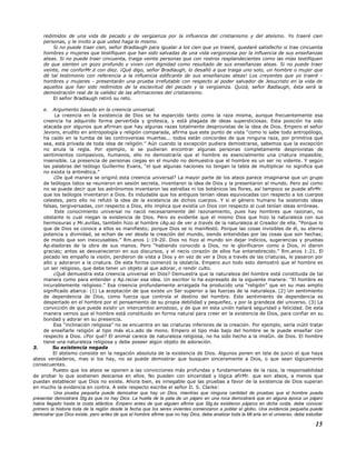 redimidos de una vida de pecado y de vergüenza por la influencia del cristianismo y del ateísmo. Yo traeré cien
personas, y le invito a que usted haga lo mismo.
Si no puede traer cien, señor Bradlaugh para igualar a los cien que yo traeré, quedaré satisfecho si trae cincuenta
hombres y mujeres que testifiquen que han sido salvadas de una vida vergonzosa por la influencia de sus enseñanzas
ateas. Si no puede traer cincuenta, traiga veinte personas que con rostros resplandecientes como las mías testifiquen
de que sienten un gozo profundo y viven con dignidad como resultado de sus enseñanzas ateas. Si no puede traer
veinte, me conforMr.é con diez. ¡Qué digo, señor Bradlaugh, lo desafió a que traiga uno solo, un hombre o mujer que
dé tal testimonio con referencia a la influencia edificante de sus enseñanzas ateas! Los creyentes que yo traeré -
hombres y mujeres - presentarán una prueba irrefutable con respecto al poder salvador de Jesucristo en la vida de
aquellos que han sido redimidos de la esclavitud del pecado y la vergüenza. Quizá, señor Badlaugh, ésta será la
demostración real de la validez de las afirmaciones del cristianismo.
El señor Bradlaugh retiró su reto.
e. Argumento basado en la creencia universal.
La creencia en la existencia de Dios se ha esparcido tanto como la raza misma, aunque frecuentemente esa
creencia ha adquirido forma pervertida y grotesca, y está plagada de ideas supersticiosas. Esta posición ha sido
atacada por algunos que afirman que hay algunas razas totalmente desprovistas de la idea de Dios. Empero el señor
Jevons, erudito en antropología y religión comparada, afirma que este punto de vista “como lo sabe todo antropólogo,
ha caído en la tumba de las controversias muertas... todos están concordes de que ninguna raza, por primitiva que
sea, está privada de toda idea de religión.” Aún cuando la excepción pudiera demostrarse, sabemos que la excepción
no anula la regla. Por ejemplo, si se pudieran encontrar algunas personas completamente desprovistas de
sentimientos compasivos, humanos, ello no demostraría que el hombre es esencialmente una criatura impasible,
insensible. La presencia de personas ciegas en el mundo no demuestra que el hombre es un ser no vidente. Y según
las palabras del teólogo Guillermo Evans, “el que algunas naciones no tengan la tabla de multiplicar no significa que
no exista la aritmética.”
¿De qué manera se originó esta creencia universal? La mayor parte de los ateos parece imaginarse que un grupo
de teólogos listos se reunieron en sesión secreta, inventaron la idea de Dios y la presentaron al mundo. Pero así como
no se puede decir que los astrónomos inventaron las estrellas ni los botánicos las flores, así tampoco se puede afirMr.
que los teólogos inventaron a Dios. Es indudable que los antiguos tenían ideas equivocadas con respecto a los cuerpos
celestes, pero ello no refutó la idea de la existencia de dichos cuerpos. Y si el género humano ha sostenido ideas
falsas, tergiversadas, con respecto a Dios, ello implica que existía un Dios con respecto al cual tenían ideas erróneas.
Este conocimiento universal no nació necesariamente del razonamiento, pues hay hombres que razonan, no
obstante lo cual niegan la existencia de Dios. Pero es evidente que el mismo Dios que hizo la naturaleza con sus
hermosuras y Mr.avillas, también hizo al hombre cAp.az de ver a través de la naturaleza al Creador de ella. “Porque lo
que de Dios se conoce a ellos es manifiesto; porque Dios se lo manifestó. Porque las cosas invisibles de él, su eterna
potencia y divinidad, se echan de ver desde la creación del mundo, siendo entendidas por las cosas que son hechas;
de modo que son inexcusables.” Rm.anos 1:19-20. Dios no hizo al mundo sin dejar indicios, sugerencias y pruebas
Ap.eladoras de la obra de sus manos. Pero “habiendo conocido a Dios, no le glorificaron como a Dios, ni dieron
gracias; antes se desvanecieron en sus discursos, y el necio corazón de ellos fue entenebrecido.” Rm.anos 1:21. El
pecado les empaño la visión, perdieron de vista a Dios y en vez de ver a Dios a través de las criaturas, le pasaron por
alto y adoraron a la criatura. De esta forma comenzó la idolatría. Empero aun todo esto demostró que el hombre es
un ser religioso, que debe tener un objeto al que adorar, o rendir culto.
¿Qué demuestra esta creencia universal en Dios? Demuestra que la naturaleza del hombre está constituida de tal
manera como para entender y Ap.reciar esa idea. Un escritor lo ha expresado de la siguiente manera: “El hombre es
incurablemente religioso.” Esa creencia profundamente arraigada ha producido una “religión” que en su mas amplio
significado abarca: (1) La aceptación de que existe un Ser superior a las fuerzas de la naturaleza. (2) Un sentimiento
de dependencia de Dios, como fuerza que controla el destino del hombre. Este sentimiento de dependencia es
despertado en el hombre por el pensamiento de su propia debilidad y pequeñez, y por la grandeza del universo. (3) La
convicción de que puede existir un intercambio amistoso, y de que en esta unión hallará seguridad y felicidad. De esta
manera vemos que el hombre está constituido en forma natural para creer en la existencia de Dios, para confiar en su
bondad y adorar en su presencia.
Esa “inclinación religiosa” no se encuentra en las criaturas inferiores de la creación. Por ejemplo, sería inútil tratar
de enseñarle religión al tipo más eLv.ado de mono. Empero el tipo más bajo del hombre se le puede enseñar con
respecto a Dios. ¿Por qué? El animal carece de naturaleza religiosa, no ha sido hecho a la imaGn. de Dios. El hombre
tiene una naturaleza religiosa y debe poseer algún objeto de adoración.
3. Su existencia negada
El ateísmo consiste en la negación absoluta de la existencia de Dios. Algunos ponen en tela de juicio el que haya
ateos verdaderos, mas si los hay, no se puede demostrar que busquen sinceramente a Dios, o que sean lógicamente
consecuentes.
Puesto que los ateos se oponen a las convicciones más profundas y fundamentales de la raza, la responsabilidad
de probar lo que sostienen descansa en ellos. No pueden con sinceridad y lógica afirMr. que son ateos, a menos que
puedan establecer que Dios no existe. Ahora bien, es innegable que las pruebas a favor de la existencia de Dios superan
en mucho la evidencia en contra. A este respecto escribe el señor D. S. Clarke:
Una prueba pequeña puede demostrar que hay un Dios, mientras que ninguna cantidad de pruebas que el hombre pueda
presentar demostrará Stg.ás que no hay Dios. La huella de la pata de un pájaro en una roca demostrará que en alguna época un pájaro
había llegado hasta la costa atlántica. Empero antes de que alguien afirme que Stg.ás existieron pájaros en dicha costa, debe conocer
primero la historia toda de la región desde la fecha que los seres vivientes comenzaron a poblar el globo. Una evidencia pequeña puede
demostrar que Dios existe, pero antes de que el hombre afirme que no hay Dios, debe analizar toda la Mt.eria en el universo, debe estudiar
15
 