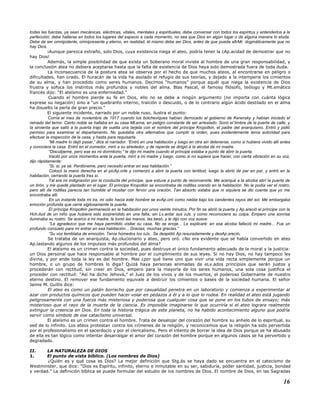 todas las fuerzas, ya sean mecánicas, eléctricas, vitales, mentales y espirituales, debe conversar con todos los espíritus y entenderlos a la
perfección; debe hallarse en todos los lugares del espacio a cada momento, no sea que Dios en algún lugar o de alguna manera lo eluda.
Debe de ser omnipotente, omnipresente y eterno, en realidad, él mismo debe ser Dios, antes de que pueda afirMr. dogmáticamente que no
hay Dios.
¡Aunque parezca extraño, solo Dios, cuya existencia niega el ateo, podría tener la cAp.acidad de demostrar que no
hay Dios!
Además, la simple posibilidad de que exista un Soberano moral inviste al hombre de una gran responsabilidad, y
la conclusión atea no debiera aceptarse hasta que la falta de existencia de Dios haya sido demostrada fuera de toda duda.
La inconsecuencia de la postura atea se observa por el hecho de que muchos ateos, al encontrarse en peligro o
dificultades, han orado. El huracán de la vida ha asolado el refugio de sus teorías, y dejado a la intemperie los cimientos
de su alma, y han procedido como seres humanos. Decimos “humanos” porque aquél que niega la existencia de Dios
frustra y sofoca los instintos más profundos y nobles del alma. Blas Pascal, el famoso filósofo, teólogo y Mt.emático
francés dijo: “El ateísmo es una enfermedad.”
Cuando el hombre pierde su fe en Dios, ello no se debe a ningún argumento (no importa con cuánta lógica
exprese su negación) sino a “un quebranto interno, traición o descuido, o de lo contrario algún ácido destilado en el alma
ha disuelto la perla de gran precio.”
El siguiente incidente, narrado por un noble ruso, ilustra el punto:
Corría el mes de noviembre de 1917 cuando los bolcheviques habían derrocado al gobierno de Kerensky y habían iniciado el
reinado del terror. Cierto noble se hallaba en su casa Mt.erna, en peligro constante de ser arrestado. Sonó el timbre de la puerta de calle, y
la sirvienta que salió a la puerta trajo de vuelta una tarjeta con el nombre del príncipe Kropotkin, el padre del anarquismo. Entró y pidió
permiso para examinar el departamento. No quedaba otra alternativa que cumplir la orden, pues evidentemente tenía autoridad para
efectuar la inspección de la casa, y hasta para requisarla.
“Mi madre lo dejó pasar,” dice el narrador. “Entró en una habitación y luego en otra sin detenerse, como si hubiera vivido allí antes
y conociera la casa. Entró en el comedor, miró a su alrededor, y de repente se dirigió a la alcoba de mi madre.
“Discúlpeme, pero ese es mi dormitorio,” le dijo mi madre cuando el príncipe estaba a punto de abrir la puerta.
Vaciló por unos momentos ante la puerta, miró a mi madre y luego, como si no supiera que hacer, con cierta vibración en su voz,
dijo rápidamente:
“Si, si, ya sé. Perdóneme, pero necesito entrar en esa habitación.”
Colocó la mano derecha en el picAp.orte y comenzó a abrir la puerta con lentitud, luego la abrió de par en par, y entró en la
habitación, cerrando la puerta tras sí.
Tal era mi indignación por la conducta del príncipe, que estuve a punto de reconvenirle. Me acerqué a la alcoba abrí la puerta de
un tirón, y me quedé plantado en el lugar. El príncipe Kropotkin se encontraba de rodillas orando en la habitación. No le podía ver el rostro,
pero allí de rodillas parecía tan humilde al musitar con fervor una oración. Tan absorto estaba que ni siquiera se dio cuenta que yo me
encontraba allí.
En un instante toda mi ira, mi odio hacia este hombre se evAp.oró como niebla bajo los candentes rayos del sol. Me embargaba
emoción profunda que cerré sigilosamente la puerta.
El príncipe Kropotkin permaneció en la habitación por unos veinte minutos. Por fin se abrió la puerta y Ap.areció el príncipe con la
Hch.itud de un niño que hubiera sido sorprendido en una falta, sin Lv.antar sus oJs. y como reconociera su culpa. Empero una sonrisa
iluminaba su rostro. Se acerco a mi madre, le tomó las manos, las besó, y le dijo con voz suave:
“Le agradezco que me haya permitido visitar su casa. No se enoje... Le explicaré: en esa alcoba falleció mi madre... Fue un
profundo consuelo para mi entrar en esa habitación... Gracias, muchas gracias.”
“Su voz temblaba de emoción. Tenía húmedos los oJs.. Se despidió Ap.resuradamente y desAp.areció.
Se trataba de un anarquista, Ap.olucionario y ateo, pero oró. ¿No era evidente que se había convertido en ateo
Ap.lastando algunos de los impulsos más profundos del alma?
El ateísmo es un crimen contra la sociedad, pues destruye el único fundamento adecuado de la moral y la justicia:
un Dios personal que hace responsable al hombre por el cumplimiento de sus leyes. Si no hay Dios, no hay tampoco ley
divina, y por ende toda la ley es del hombre. Mas ¿por qué tiene uno que vivir una vida recta simplemente porque un
hombre, o un grupo de hombres lo diga? Quizá haya personas animadas de eLv.ados principios que serán justos y
procederán con rectitud, sin creer en Dios, empero para la mayoría de los seres humanos, una sola cosa justifica el
proceder con rectitud: “Así ha dicho Jehová,” el Juez de los vivos y de los muertos, el poderoso Gobernante de nuestro
eterno destino. El remover ese fundamento equivale a destruir los cimientos o bases de la sociedad humana. El señor
Jaime M. Guillis dice:
El ateo es como un patán borracho que por casualidad penetra en un laboratorio y comienza a experimentar al
azar con productos químicos que pueden hacer volar en pedazos a él y a lo que lo rodea. En realidad el ateo está jugando
peligrosamente con una fuerza más misteriosa y poderosa que cualquier cosa que se pone en los tubos de ensayo; más
misterioso que el rayo de la muerte de la ciencia. Es imposible imaginarse lo que ocurriría si el ateo lograra realmente
extinguir la creencia en Dios. En toda la historia trágica de este planeta, no ha habido acontecimiento alguno que podría
servir como símbolo de ese cataclismo universal.
El ateísmo es un crimen contra el hombre. Trata de desalojar del corazón del hombre su anhelo de lo espiritual, su
sed de lo infinito. Los ateos protestan contra los crímenes de la religión, y reconocemos que la religión ha sido pervertida
por el profesionalismo en el sacerdocio y por el clericalismo. Pero el intento de borrar la idea de Dios porque se ha abusado
de ella es tan lógico como intentar desarraigar el amor del corazón del hombre porque en algunos casos se ha pervertido y
degradado.
II. LA NATURALEZA DE DIOS
1. El punto de vista bíblico. (Los nombres de Dios)
¿Quién es y qué cosa es Dios? La mejor definición que Stg.ás se haya dado se encuentra en el catecismo de
Westminster, que dice: “Dios es Espíritu, infinito, eterno e inmutable en su ser, sabiduría, poder santidad, justicia, bondad
y verdad.” La definición bíblica se puede formular del estudio de los nombres de Dios. El nombre de Dios, en las Sagradas
16
 