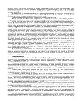 Escrituras, significa más que una combinación de sonidos; representa su carácter Ap.elado. Dios se Ap.ela a sí mismo
mediante la proclamación de su nombre, o mediante el dar a conocer su nombre. Éxodo 6:3; Éxodo 33:19; Éxodo 34:5-6.
El adorar a Dios significa invocar su nombre (Génesis 12:8), temerle (Dt.teronomio 28:58), alabarle (2Samuel 22:50),
glorificarle Salmos 86:9.
Es maldad toMr. su nombre en vano Éxodo 20:7 o profanarlo o blasfeMr.lo. Lv.íticos 18:21; Lv.íticos 24:16. El
Ap.erenciar a Dios es santificar o Ap.erenciar su nombre. Mt.eo 6:9. El nombre de Dios defiende a su pueblo (Salmos
20:1) y por amor de su nombre él no los desamparará. 1Sm.uel 12:22.
Los siguientes son los nombres bíblicos más comunes en las Sagradas Escrituras.
a. Elohim, (traducido Dios.) Este vocablo es empleado en lugares donde se describe o insinúa el poder creador y la
omnipotencia de Dios. Elohim es el Dios-Creador. La forma plural significa plenitud de poder, y simboliza a la Trinidad.
b. Jehová. Elohim, el Dios-Creador no se aísla de sus criaturas. Al ver sus necesidades, descendió para ayudarlas y
salvarlas. Al entablar esta relación, se Ap.ela a sí mismo como Jehová, el Dios del pHch.o. El nombre JEHOVÁ procede del
verbo “ser” en el idioma hebreo, y abarca los tres tiempos graMt.icales: pasado, presente y futuro. El nombre significa por
lo tanto: El que fue, es, y será, o en otras palabras, el Eterno. Puesto que Jehová es el Dios que se Ap.ela a sí mismo al
hombre, el nombre significa: Me he manifestado, manifiesto y me manifestaré a mí mismo..
Lo que Dios hace por su pueblo se expresa por sus nombres, y cuando su pueblo experimenta su gracia, luego se
dice que conocen su nombre. La relación de Jehová con Israel queda sintetizada en los nombres de Jehová relacionados
con sus pRm.esas. Para aquellos que se encuentran postrados en su lecho del dolor, se le conoce como JEHOVÁ-RAFA, “yo
soy Jehová tu Sanador.” Éxodo 15:26. Acosados por el enemigo, claman a JEHOVÁ-NISSI, o sea “Jehová mi bandera.”
Éxodo 17:8-15. Agobiados por las preocupaciones, los hiJs. de Dios descubren que él es JEHOVÁ-SALOM, que significa
“Jehová es paz.” Jueces 6:24. Como peregrinos en la tierra, comprenden que necesitan a JEHOVÁ-RA’AH, “Jehová es mi
pastor.” Salmos 23:1. Conscientes de la condenación, y necesitando la justificación claman esperanzados a JEHOVÁ-
TSIDKENU, “Jehová justicia nuestra.” Jeremías 23:6. Cuando están necesitados, comprueban que es JEHOVÁ-YIREH, o
sea “Jehová proveerá.” Génesis 22:14. Y cuando el reino de Dios venga sobre la tierra, se le conocerá como JEHOVÁ-
SHAMA, cuyo significado es “Jehová está allí.” Ezequiel 48:35.
c. El. (Dios) es empleado en el idioma hebreo en palabras compuestas: EL-ELYON (Génesis 14:18-20), “el Altísimo,”
el Dios que es exaltado sobre todo aquello que se denomina dios o dioses. EL-SHADDAI, “el Dios suficiente para las
necesidades de su pueblo.” Éxodo 6:3. EL-OLAM, el “Dios eterno.” Génesis 21:33.
Adonai, significa literalmente “Señor,” y nos expresa la idea de gobierno y dominio. Éxodo 23:17; Isaías 10:16,
33. En virtud de lo que es y ha hecho, reclama para sí el servicio y obediencia de su pueblo. Este nombre se Ap.lica en el
Nuevo Testamento al Cristo glorificado.
El vocablo Padre es empleado tanto en el Antiguo como en el Nuevo Testamento. En su significado más amplio
describe a Dios como el Productor de todas las cosas, y el Creador del hombre, de manera que en lo que respecta, todo
puede ser denominado descendencia o producto de Dios. Hechos 17:28. Sin embargo, esta relación no garantiza la
salvación. Solo aquellos que han sido vivificados para que tengan nueva vida por medio de su Espíritu, son sus hiJs. en un
sentido íntimo y salvador. Juan 1:12-13.
2. Creencias erróneas.
Hay otros puntos de vista relativos a Dios Ap.arte de las Escrituras. De ellos, algunos son verdades recalcadas con
exceso; otros son verdades que no se han acentuado como es debido; otros, verdades falseadas, tergiversadas. ¿Por qué
vamos a considerarlos? Porque es muy difícil describir a la perfección el ser de Dios, y al ver lo que no es, recibiremos
ayuda para entender mejor lo que es.
a. Agnosticismo. (De un vocablo griego que significa desconocido o imposible de conocer.) El agnosticismo niega a la
inteliGn.cia humana cAp.acidad para conocer a Dios. “La mente finita no puede comprender lo infinito,” declara el
agnóstico. Empero no alcanza a comprender que existe una diferencia entre conocer a Dios en sentido absoluto, y conocer
algunas cosas relativas a Dios. No podemos conocer a Dios en forma absoluta, pero sí limitada, es decir podemos saber
algo de él.
“Podemos saber que Dios existe, sin saber todo lo que es,” nos dice el señor D. S. Clarke. “Podemos tocar la
tierra, aunque somos incAp.aces de rodearla con nuestros brazos. El niño puede conocer a Dios, mientras que el filósofo
Stg.ás podrá conocer al Altísimo en forma perfecta.”
Las Sagradas Escrituras se basan en la premisa de que Dios es conocible; por otra parte se nos advierte que aún
“conocemos en parte.” Compare Éxodo 33:20; Job 11:7; Rm.anos 11:33; 1Corintios 13:9-12.
b. Politeísmo. (Este vocablo significa adoración de muchos dioses.) El politeísmo fue carHch.erístico de las religiones
antiguas y se prHch.ica todavía en muchos países paganos. Se basa en la idea de que el universo es gobernado, no por
una fuerza, sino por varias, de manera que hay un dios del agua, dios del fuego, dios de las montañas, dios de la guerra, y
así sucesivamente. Esta creencia fue la consecuencia natural del paganismo, que hizo muchos dioses de objetos y fuerzas
naturales, “sirviendo a las criaturas antes que al Creador.” Rm.anos 1:25.
Abraham fue llamado a que se separara de los paganos y se convirtiera en testigo del Dios verdadero. Su llamado
fue el comienzo de la misión de Israel, la cual predicaría el monoteísmo (adoración de un solo Dios) en contrAp.osición con
el politeísmo de las naciones circunvecinas.
c. Panteísmo. (Palabra formada de dos vocablos griegos que significan “todo es Dios.”) El panteísmo es un sistema
filosófico o religioso de los que creen que la totalidad del universo es el único Dios. Los árboles y las piedras, la tierra y el
agua, pájaros, reptiles y otros animales, y el hombre, todos son, según el panteísmo, parte de Dios, y Dios vive y se
expresa a sí mismo por medio de estas substancias y fuerzas, de la misma manera que el alma se expresa por medio del
cuerpo.
¿Cómo se originó este sistema? En Rm.anos 1:20-23 se nos proporciona el indicio. Quizá sea que en un pasado
lejano los filósofos paganos, habiendo perdido de vista a Dios y habiéndole destituido de sus corazones, comprendieron la
necesidad de hallar algo que ocupara su lugar, pues el hombre debe adorar algo. Para ocupar el lugar de Dios, debe de
17
 