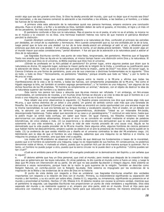 existir algo que sea tan grande como Dios. Si Dios ha desAp.arecido del mundo, ¿por qué no dejar que el mundo sea Dios?
Así razonaban, y de esa manera comenzó la adoración a las montañas y los árboles, a las bestias y al hombre, y a todas
las fuerzas de la naturaleza.
A primera vista esta adoración de la naturaleza quizá nos parezca hermosa, empero encierra una conclusión
absurda. Pues si el árbol, y la flor y la estrella es Dios, también deben de serlo el gusano, el microbio, el tigre y el más vil
de los pecadores. Se trata esta de una conclusión inconcebible.
El panteísmo confunde a Dios con la naturaleza. Mas el poema no es el poeta, el arte no es el artista, la música no
es el músico y la creación no es Dios. Una hermosa tradición hebrea nos narra de que manera el patriarca Abraham
percibió la distinción:
Cuando Abraham comenzó a reflexionar con respecto a la naturaleza de Dios, confundió al principio las estrellas
por deidades, en virtud de su esplendor y hermosura. Pero cuando comprendió que su luz era ecliSalda por la de la luna,
luego pensó que la luna era una deidad. La luz de la luna desAp.areció sin embargo al salir el sol, y Abraham pensó
entonces que éste era una deidad. Y sin embargo, durante la noche, el sol desAp.arecía también. “Debe de existir algo en
el mundo mayor que estas constelaciones,” pensó Abraham. Y fue así que de la adoración a la naturaleza pasó a adorar al
Dios de la naturaleza.
Las Sagradas Escrituras corriGn. ese punto de vista falso, tergiversado, del panteísmo. Mientras que el Sagrado
Texto nos enseña que Dios se Ap.ela en la naturaleza, al mismo tiempo hacen una distinción entre Dios y la naturaleza. El
panteísmo dice que Dios es el universo, la Biblia expresa que Dios hizo el universo.
¿Dónde es profesado en la Hch.ualidad el panteísmo? En primer lugar, entre algunos poetas que dicen que la
naturaleza es divina. En segundo lugar, subraya la mayor parte de la religión de la India, y constituye su justificación para
la adoración de ídolos. “¿No es acaso el árbol del que está hecha la imaGn., parte de Dios?” nos dicen. En tercer lugar, la
Ciencia Cristiana es una forma de panteísmo, pues una de sus creencias o doctrinas fundamentales es la siguiente: “Dios
es todo, y todo es Dios.” Técnicamente, es panteísmo “idealista,” porque enseña que todo es “idea,” y por lo tanto la
Mt.eria es irreal.
d. El Mt.erialismo niega que exista distinción alguna entre la mente y la Mt.eria y afirma que todas las
manifestaciones de la vida y de la mente, y todas las fuerzas, son simplemente propiedades de la Mt.eria. “Así como el
hígado segrega la bilis, así también el cerebro segrega pensamientos”; y “el hombre es una máquina,” son algunos de los
dichos favoritos de los Mt.erialistas. “El hombre es simplemente un animal,” declaran, con el objeto de destruir la idea de
la naturaleza superior del hombre y su destino divino.
Esta teoría nos parece tan tosca y absurda que Ap.enas merece ser refutada. Y sin embargo, en Nm.erosas
universidades, en centenares de novelas, y en muchas otras formas se discute y se cree la idea de que el hombre es o un
bruto o una máquina; que no es responsable de sus Hch.os, y que no es ni bueno ni malo.
Para rebatir ese error observemos lo siguiente: (1) Nuestra propia conciencia nos dice que somos algo más que
Mt.eria, y que somos distintos de un árbol o una piedra. Un gramo de sentido común vale más que una tonelada de
filosofía. Se nos dice que Daniel O’Connell, el orador irlandés se encontró en cierta oportunidad con una anciana mujer de
la misma nacionalidad, la cual era temida por su lengua mordaz y vocabulario cáustico. Pero el orador, en un debate con
ella, la abrumó con una andanada de términos trigonométricos, diciéndole: “Usted es un miserable Rm.boide,
desvergonzada hipotenusa. Todos saben que esconde en su casa a un paralelogramo.” Y continuó en este tenor, hasta que
la pobre mujer se sintió toda confusa, sin saber que hacer. De igual manera, los filósofos modernos tratan de
aterrorizarnos con palabras altisonantes. Empero el error no se convierte en verdad mediante el empleo de palabras
kilométricas, de cinco sílabas o más. (2) La experiencia y la observación nos demuestran que la vida puede proceder
solamente de una vida existente, y por lo tanto la vida de este mundo procedió de una causa viva. Stg.ás se ha
demostrado que la vida pueda proceder de la Mt.eria muerta. Hace algunos años, algunos hombres de ciencia pensaron
que habían hecho tal descubrimiento, empero cuando se observó en el aire la presencia de microbios, la teoría quedó en la
nada. (3) La evidencia de que existe inteliGn.cia y diseño en el universo contradice la idea del Mt.erialismo ciego. (4)
Admitiendo aún la idea de que el hombre es una máquina, sabemos que una máquina no se fabrica a si misma. La
máquina no produjo al inventor, sino que éste creó a aquélla.
Los males del Mt.erialismo se observan en el hecho de que destruye los fundamentos o bases de la moralidad,
puesto que si el hombre es solamente una máquina, luego no es responsable de sus hechos. En consecuencia, no podemos
denominar noble al héroe, ni malvado al villano, puesto que no podrían Hch.uar de otra manera aunque lo quisieran. Por lo
tanto, un hombre no puede juzgar a otro, puesto que la sierra circular no le puede decir a la guillotina: “¿Cómo puedes ser
tan cruel?”
¿Cuál es el antídoto para el Mt.erialismo? ¡El evangelio predicado en la demostración del Espíritu y con señales que
lo siguen!
e. El deísmo admite que hay un Dios personal, que creó al mundo; pero insiste que después de la creación lo dejo
para que se gobernara por las leyes naturales. En otras palabras, le dio cuerda al mundo como si fuera un reloj, y luego le
dejo que Mr.chara sin intervención de su parte. De ahí que no sea posible Ap.elación o milagro alguno. Este sistema se
denomina a veces racionalismo, porque hace de la razón la guía suprema de la religión. También se describe como
Religión Natural, en contrAp.osición con la Religión Ap.elada. Este sistema es impugnado por las evidencias de la
inspiración de la Biblia y las evidencias de la obra de Dios en la historia.
El punto de vista deísta con respecto a Dios es unilateral. Las Sagradas Escrituras enseñan dos verdades
importantes con respecto a la relación de Dios con el mundo: Primera, su trascendencia significando su separación del
mundo y del hombre, y su eLv.ación por sobre ellos, (Isaías 6:1); segunda, su inmanencia, significando su presencia en el
mundo y proximidad al hombre. Hechos 17:28; Efesios 4:6. El deísmo recalca con exceso la primera verdad, mientras que
el panteísmo la segunda. Las Sagradas Escrituras nos proporcionan un punto de vista verdadero y equilibrado. Dios esta
separado del mundo y es realmente superior a el; empero por otra parte, está en el mundo. Envió al Hijo para que
estuviera con nosotros, y el Hijo envió al Espíritu Santo para que estuviera en nosotros. De manera entonces que la
18
 