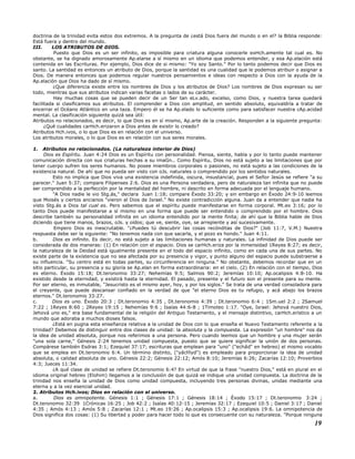 doctrina de la trinidad evita estos dos extremos. A la pregunta de ¿está Dios fuera del mundo o en el? la Biblia responde:
Está fuera y dentro del mundo.
III. LOS ATRIBUTOS DE DIOS.
Puesto que Dios es un ser infinito, es imposible para criatura alguna conocerle exHch.amente tal cual es. No
obstante, se ha dignado amorosamente Ap.elarse a sí mismo en un idioma que podemos entender, y esa Ap.elación está
contenida en las Escrituras. Por ejemplo, Dios dice de si mismo: "Yo soy Santo." Por lo tanto podemos decir que Dios es
santo. La santidad es entonces un atributo de Dios, porque la santidad es una cualidad que le podemos atribuir o asignar a
Dios. De manera entonces que podemos regular nuestros pensamientos e ideas con respecto a Dios con la ayuda de la
Ap.elación que Dios ha dado de sí mismo.
¿Que diferencia existe entre los nombres de Dios y los atributos de Dios? Los nombres de Dios expresan su ser
todo, mientras que sus atributos indican varias facetas o lados de su carácter.
Hay muchas cosas que se pueden decir de un Ser tan eLv.ado, excelso, como Dios, y nuestra tarea quedará
facilitada si clasificamos sus atributos. El comprender a Dios con amplitud, en sentido absoluto, equivaldría a tratar de
encerrar el Océano Atlántico en una taza. Empero él se ha Ap.elado lo suficiente como para satisfacer nuestra cAp.acidad
mental. La clasificación siguiente quizá sea útil:
Atributos no relacionados, es decir, lo que Dios es en sí mismo, Ap.arte de la creación. Responden a la siguiente pregunta:
¿Qué cualidades carHch.erizaron a Dios antes de existir lo creado?
Atributos Hch.ivos, o lo que Dios es en relación con el universo.
Los atributos morales, o lo que Dios es en relación con sus seres morales.
1. Atributos no relacionados. (La naturaleza interior de Dios)
Dios es Espíritu. Juan 4:24 Dios es un Espíritu con personalidad. Piensa, siente, habla y por lo tanto puede mantener
comunicación directa con sus criaturas hechas a su imaGn.. Como Espíritu, Dios no está sujeto a las limitaciones que por
tener cuerpo sufren los seres humanos. No posee miembros corporales o pasiones, no está sujeto a las condiciones de la
existencia natural. De ahí que no pueda ser visto con oJs. naturales o comprendido por los sentidos naturales.
Esto no implica que Dios viva una existencia indefinida, oscura, insustancial, pues el Señor Jesús se refiere "a su
parecer." Juan 5:37; compare Filipenses 2:6. Dios es una Persona verdadera, pero de naturaleza tan infinita que no puede
ser comprendido a la perfección por la mentalidad del hombre, ni descrito en forma adecuada por el lenguaje humano.
"A Dios nadie le vio Stg.ás," declara Juan 1:18; compare Éxodo 33:20; y sin embargo en Éxodo 24:9-10 leemos
que Moisés y ciertos ancianos "vieron al Dios de Israel." No existe contradicción alguna. Juan da a entender que nadie ha
visto Stg.ás a Dios tal cual es. Pero sabemos que el espíritu puede manifestarse en forma corporal. Mt.eo 3:16; por lo
tanto Dios puede manifestarse a sí mismo en una forma que puede ser entendido o comprendido por el hombre. Dios
describe también su personalidad infinita en un idioma entendido por la mente finita; de ahí que la Biblia hable de Dios
diciendo que tiene manos, brazos, oJs. y oídos; que ve, siente, oye, se arrepiente y así sucesivamente.
Empero Dios es inescrutable. "¿Puedes tú descubrir las cosas recónditas de Dios?" (Job 11:7, V.M.) Nuestra
respuesta debe ser la siguiente: "No tenemos nada con que sacarla, y el pozo es hondo." Juan 4:11.
b. Dios es infinito. Es decir, no está sujeto a las limitaciones humanas y naturales. La infinidad de Dios puede ser
considerada de dos maneras: (1) En relación con el espacio. Dios se carHch.eriza por la inmensidad 1Reyes 8:27; es decir,
la naturaleza de la Deidad está igualmente presente en el todo del espacio infinito, como en cada una de sus partes. No
existe parte de la existencia que no sea afectada por su presencia y vigor, y punto alguno del espacio puede substraerse a
su influencia. "Su centro está en todas partes, su circunferencia en ninguna." No obstante, debemos recordar que en un
sitio particular, su presencia y su gloria se Ap.elan en forma extraordinaria: en el cielo. (2) En relación con el tiempo, Dios
es eterno. Éxodo 15:18; Dt.teronomio 33:27; Nehemías 9:5; Salmos 90:2; Jeremías 10:10; Ap.ocalipsis 4:8-10. Ha
existido desde la eternidad, y existirá hasta la eternidad. El pasado, presente y el futuro son el presente para su mente.
Por ser eterno, es inmutable, "Jesucristo es el mismo ayer, hoy, y por los siglos." Se trata de una verdad consoladora para
el creyente, que puede descansar confiado en la verdad de que "el eterno Dios es tu refugio, y acá abajo los brazos
eternos." Dt.teronomio 33:27.
c. Dios es uno. Éxodo 20:3 ; Dt.teronomio 4:35 , Dt.teronomio 4:39 ; Dt.teronomio 6:4 ; 1Sm.uel 2:2 ; 2Samuel
7:22 ; 1Reyes 8:60 ; 2Reyes 19:15 ; Nehemías 9:6 ; Isaías 44:6-8 ; 1Timoteo 1:17. "Oye, Israel: Jehová nuestro Dios,
Jehová uno es," era base fundamental de la religión del Antiguo Testamento, y el mensaje distintivo, carHch.erístico a un
mundo que adoraba a muchos dioses falsos.
¿Está en pugna esta enseñanza relativa a la unidad de Dios con lo que enseña el Nuevo Testamento referente a la
trinidad? Debemos de distinguir entre dos clases de unidad: la absoluta y la compuesta. La expresión "un hombre" nos da
la idea de unidad absoluta, porque nos referimos a una persona. Pero cuando leemos que un hombre y una mujer serán
"una sola carne," Génesis 2:24 tenemos unidad compuesta, puesto que se quiere significar la unión de dos personas.
Compárese también Esdras 3:1; Ezequiel 37:17; escrituras que emplean para "uno" ("echâd" en hebreo) el mismo vocablo
que se emplea en Dt.teronomio 6:4. Un término distinto, ("yâchîyd") es empleado para proporcionar la idea de unidad
absoluta, o calidad absoluta de uno. Génesis 22:2; Génesis 22:12; Amós 8:10; Jeremías 6:26; Zacarías 12:10; Proverbios
4:3; Jueces 11:34.
¿A qué clase de unidad se refiere Dt.teronomio 6:4? En virtud de que la frase "nuestro Dios," está en plural en el
idioma original hebreo (Elohim) llegamos a la conclusión de que quizá se indique una unidad compuesta. La doctrina de la
trinidad nos enseña la unidad de Dios como unidad compuesta, incluyendo tres personas divinas, unidas mediante una
eterna y a la vez esencial unidad.
2. Atributos Hch.ivos; Dios en relación con el universo.
a. Dios es omnipotente. Génesis 1:1 ; Génesis 17:1 ; Génesis 18:14 ; Éxodo 15:17 ; Dt.teronomio 3:24 ;
Dt.teronomio 32:39 1Crónicas 16:25 ; Job 42:2 ; Isaías 40:12-15 ; Jeremías 32:17 ; Ezequiel 10:5 ; Daniel 3:17 ; Daniel
4:35 ; Amós 4:13 ; Amós 5:8 ; Zacarías 12:1 ; Mt.eo 19:26 ; Ap.ocalipsis 15:3 ; Ap.ocalipsis 19:6. La omnipotencia de
Dios significa dos cosas: (1) Su libertad y poder para hacer todo lo que es consecuente con su naturaleza. "Porque ninguna
19
 