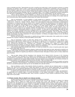 cosa es imposible para Dios." Naturalmente que esto no significa que puede hacer o hará cosa alguna contraria a su propia
naturaleza, por ejemplo, mentir o robar; o que hará una cosa absurda o contradictoria o antinómica, como por ejemplo, un
círculo triangular o agua seca. (2) Su control y soberanía sobre todo lo hecho o que puede ser hecho. Empero si esto es
así, ¿por qué se prHch.ica el mal en el mundo? Porque Dios ha dotado al hombre de una voluntad libre, que él no violará.
Por lo tanto permite acciones malvadas, mas con un propósito sabio, y con el objeto o perspectiva de vencer finalmente al
mal. Sólo Dios es todopoderoso, y ni aún Satanás puede hacer nada sin su consentimiento. Lea Job, cAp.ítulos 1 y 2.
Toda la vida es sostenida de Dios (Hebreos 1:3; Hechos 17:25; Hechos 17:28; Daniel 5:23); la existencia del
hombre es como las notas de un órgano, que duran mientras los dedos de Dios están en el teclado. Por lo tanto, toda vez
que una persona peca, está empleando el propio poder del Creador para afrentarle.
b. Dios es omnipresente, en otras palabras, no está limitado por la distancia o el espacio. Génesis 28:15-16 ;
Dt.teronomio 4:39 ; Js.ué 2:11 ; Salmos 139:7-10 ; Proverbios 15:3 ; Proverbios 15:11 ; Isaías 66:1 ; Jeremías 23:23-24
; Amós 9:2-4 ; Amós 9:6 ; Hechos 7:48-49 ; Efesios 1:23. ¿Qué diferencia existe entre inmensidad y omnipresencia?
Inmensidad es la presencia de Dios en relación con el espacio, mientras que omnipresencia es su presencia vista en
relación con sus criaturas. Está presente entre sus criaturas o seres en las maneras siguientes: (1) Gloriosa, entre las
huestes que lo adoran en el cielo. Isaías 6:1-3. (2) Eficaz, en el orden natural; Nahum 1:3. (3) Providencial, en los
asuntos del hombre. Salmos 68:7-8. (4) Atenta, para aquellos que le buscan. Mt.eo 18:19-20; Hechos 17:27. (5)
Judiciaria, para la conciencia de los malvados. Génesis 3:8; Salmos 68:1-2. El hombre no puede esperar encontrar un
rincón en el universo, donde puede escAp.ar la ley de su Hacedor. "Si Dios está en todas partes, luego debe de estar
también en el infierno," manifestó cierto día un ciudadano chino a un creyente de la misma nacionalidad. "Su ira está en el
infierno," fue la rápida respuesta. Se nos dice que cierto día un ateo escribió lo siguiente: "Dios no está aquí." Su hijita,
que estaba Ap.rendiendo las primeras letras leyó: "Dios nuestro aquí." Ello lo convenció de su error, le hizo comprender su
pecado. (6) Corporal, en el Hijo. Colosenses 2:9 "Dios con nosotros." (7) Mística, en la iglesia. Efesios 2:12-22. (8) Oficial,
con sus obreros. Mt.eo 28:19-20.
Mientras que Dios está en todas partes, no significa ello que habite en todas partes. Solo cuando entra en relación
personal con un grupo o individuo, se dice que habita o vive en ellos.
c. Dios es omnisciente, es decir, lo sabe todo. Génesis 18:18 ; Génesis 18:19 ; 2Reyes 8:10 ; 2Reyes 8:13 ;
1Crónicas 28:9 ; Salmos 94:9 ; Salmos 139:1-16 ; Salmos 147:4 ; Salmos 147:5 ; Proverbios 15:3 ; Isaías 29:15 ; Isaías
29:16 ; Isaías 40:28 ; Jeremías 1:4-5 ; Ezequiel 11:5 ; Daniel 2:22-28 ; Amós 4:13 ; Lucas 16:15 ; Hechos 15:8 ; Hechos
15:18 ; Rm.anos 8:27 Rm.anos 8:29 ; 1Corintios 3:20 ; 2Timoteo 2:19 ; Hebreos 4:13 ; 1Pedro 1:2 ; 1Juan 3:20. El
conocimiento de Dios es perfecto, no tiene que razonar o reflexionar, o descubrir cosas, o Ap.render gradualmente, puesto
que sus conocimientos con respecto al pasado, presente y futuro son instantáneos.
Gran consuelo proporciona estudiar este atributo. En todas las pruebas de la vida, el creyente puede estar seguro
que "vuestro Padre sabe" Mt.eo 6:8.
La siguiente dificultad se les presenta a algunos: puesto que Dios sabe todas las cosas, sabe quién se perderá; por
lo tanto, ¿cómo puede una persona evitar perderse? Empero el que Dios sepa de antemano de qué manera empleará un
individuo su libre albedrío no significa que influirá en la elección de éste. Dios pAp.é el futuro, pero no lo fija o determina
para el hombre.
d. Dios es sabio. Salmos 104:24; Proverbios 3:19; Jeremías 10:12; Daniel 2:20-21; Rm.anos 11:33; 1Corintios
1:24-25; 1Corintios 1:30; 1Corintios 2:6-7; Efesios 3:10; Colosenses 2:2-3. La sabiduría de Dios es una combinación de
su omnisciencia y omnipotencia. Tiene poder para Ap.licar sus conocimientos de manera que los propósitos mejores sean
realizados o cumplidos por los mejores medios posibles. Dios hace siempre lo que corresponde, de la manera correcta, en
el momento oportuno. En las Sagradas Escrituras se dice del Señor: "Bien lo ha hecho todo."
Cuando Dios diseña todas las cosas y gobierna el curso de los acontecimientos a fin de que se cumplan sus buenos
propósitos, llamamos a ello Providencia. La providencia Gn.eral de Dios está relacionada con el gobierno del universo en
Gn.eral; su providencia particular tiene que ver con los detalles de la vida del hombre.
e. Dios es soberano, es decir, tiene absoluto derecho de gobernar, y disponer de sus criaturas según su voluntad.
Daniel 4:35; Mt.eo 20:15; Rm.anos 9:21. Posee este derecho en virtud de su infinita superioridad, de su propiedad
absoluta de todo, y de la absoluta dependencia que todas las cosas tienen de él para su continuación. Por lo tanto, no es
solamente necio sino también malvado criticar su conducta. El señor D. S. Clarke nos dice lo siguiente:
La doctrina de la soberanía de Dios es muy provechosa y estimulante. ¿Si se nos diera a elegir, qué elegiríamos:
ser gobernados por el destino ciego, o la suerte cAp.richosa, o la ley natural irAp.ocable, o nuestro criterio miope y
pervertido, o por un Dios infinitamente sabio, santo, amoroso y poderoso? El que rechaza la soberanía de Dios, puede
elegir entre lo que queda.
3. Atributos morales. Dios en relación con criaturas morales.
Al pasar Ap.ista al trato de Dios con la humanidad Ap.rendemos lo siguiente:
a. Dios es santo. Éxodo 15:11; Lv.íticos 11:44-45; Lv.íticos 20:26; Js.ué 24:19; 1Sm.uel 2:2; Salmos 5:4; Salmos
111:9; Salmos 145:17; Isaías 6:3; Isaías 43:14-15; Jeremías 23:9; Lucas 1:49; Santiago 1:13; 1Pedro 1:15-16;
Ap.ocalipsis 4:8; Ap.ocalipsis 15:3-4. La santidad de Dios significa absoluta pureza moral; no puede pecar ni tolerar el
pecado. La raíz etimológica del vocablo "santo" es "separado," Ap.artado. ¿En que sentido está separado Dios? Está
separado del hombre en lo que respecta a espacio. El está en el cielo, el hombre en la tierra. Está separado del hombre en
naturaleza y carácter. Dios es perfecto, el hombre imperfecto; Dios es divino, el hombre humano; Dios es moralmente
perfecto, el hombre es pecaminoso. Vemos que la santidad de Dios es el atributo que establece y preserva la distinción
20
 