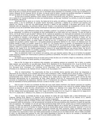 entre Dios y las criaturas. Denota no solamente un atributo de Dios, sino la naturaleza divina misma. Por lo tanto, cuando
Dios se Ap.ela a sí mismo de tal manera que con su Divinidad causa impresión en el hombre, se dice que se santifica a si
mismo. Ezequiel 36:23; Ezequiel 38:23; es decir, se Ap.ela como el Santo. Cuando los serafines describen el resplandor
del que se sienta en el trono, exclaman: "Santo, santo, santo Jehová de los ejércitos." Isaías 6:3.
Se dice que el hombre santifica a Dios cuando le honra y Ap.erencia como Ser Divino. Números 20:12; Lv.íticos
10:3; Isaías 8:13. Cuando le afrentan al violar sus mandamientos, se dice que "profanan" su nombre, lo cual es lo opuesto
de santificarlo. Mt.eo 6:9.
Solamente Dios es santo en sí mismo. Se habla de Gn.te santa, de edificios y objetos santos, porque Dios los ha
hecho santos, o los ha santificado. El vocablo "santo" Ap.licado a personas u objetos es un término que expresa una
relación con Jehová, o sea que una determinada persona u objeto ha sido separado o Ap.artado para servir a Dios.
Habiendo sido así separados, los artículos deben de ser limpios; y las personas deben de consagrarse a fin de vivir de
acuerdo a la Ley de la Santidad. Estos hechos constituyen la base de la doctrina de la santificación.
b. Dios es justo. ¿Qué diferencia existe entre santidad y justicia? "La justicia es santidad en acción," constituye una
de las respuestas. La justicia es la santidad de Dios manifestada en el trato justo con sus criaturas. "El juez de toda la
tierra, ¿no ha de hacer lo que es justo?" Génesis 18:25. Justicia es ajustarse a un nivel justo de conducta; es la conducta
que corresponde en relación con los demás. ¿Cuándo manifiesta Dios este atributo? (1) Cuando declara inocente al que lo
es; y condena al malvado y vela porque se haga justicia. Dios juzga, no como los jueces modernos lo hacen, por las
pruebas que otros presentan en el tribunal, sino que descubre las pruebas por sí mismo. De manera entonces que el
Mesías, lleno del Espíritu Santo, no juzga "según la vista de sus oJs., ni argüirá por lo que oyeren sus oídos," sino que
juzgará con equidad y justicia. Isaías 11:3. (2) Cuando perdona al penitente. Salmos 51:14; 1Juan 1:9; Hebreos 6:10. (3)
Cuando castiga y juzga a su pueblo. Isaías 8:17; Amós 3:2. (4) Cuando salva a su pueblo. La interposición de Dios en
favor de su pueblo se denomina su justicia. Isaías 46:13; Isaías 45:24-25. La salvación es el lado negativo; la justicia el
positivo. Libera a su pueblo de sus pecados y enemigos, y el resultado es justicia del corazón. Isaías 60:21; Isaías 54:13;
Isaías 61:10; Isaías 51:6. (5) Cuando proporciona la victoria a la causa defendida por sus siervos fieles. Isa 50:4-9.
Después que Dios haya liberado a su pueblo y juzgado a los malvados, tendremos "cielos nuevos y tierra nueva, según sus
pRm.esas, en los cuales mora la justicia." 2Pedro 3:13.
Dios no solamente trata o se conduce con justicia, sino que requiere justicia. Mas ¿y si el hombre ha pecado?
Luego entonces imparte con misericordia la justicia (o justifica) al penitente. Rm.anos 4:5. Esta es la base de la doctrina
de la justificación.
Se notará que la naturaleza divina es la base para el trato de Dios con el hombre. Según su naturaleza, o tal como
es, se comporta o conduce. El Santo santifica, el Justo justifica.
c. Dios es fiel. Es digno de la confianza más completa, sus palabras siempre se cumplirán. Por lo tanto, su pueblo
debe reposar, por así decirlo, en sus pRm.esas. Éxodo 34:6; Números 23:19; Dt.teronomio 4:31; Js.ué 21:43-45; Js.ué
23:14; 1Sm.uel 15:29; Jeremías 4:28; Isaías 25:1; Ezequiel 12:25; Daniel 9:4; Miqueas 7:20; Lucas 18:7-8; Rm.anos
3:4; Rm.anos 15:8; 1Corintios 1:9; 1Corintios 10:13; 2Corintios 1:20; 1Tesalonicenses 5:24; 2Tesalonicenses 3:3;
2Timoteo 2:13; Hebreos 6:18; Hebreos 10:23; 1Pedro 4:19; Ap.ocalipsis 15:3.
d. Dios es misericordioso. "La misericordia de Dios es la bondad divina ejercida para aliviar las desgracias y
aflicciones de sus criaturas; es la cualidad que hace a Dios condolerse y toMr. medidas para el alivio de ellas, y cuando se
trata de un pecador impenitente, es la cualidad que conduce a Dios a sentir paciencia longánime." (Hodges) Tito_3:5;
Lamentaciones 3:22; Daniel 9:9; Jeremías 3:12; Salmos 32:5; Isaías 49:13; Isaías 54:7. Si se quiere una de las más
hermosas descripciones de la misericordia de Dios, léase Salmos 103:8-18. El conocimiento de su misericordia se
convierte en fundamento de esperanza, (Salmos 130:7) y fundamento de confianza, (Salmos 52:8). La misericordia de
Dios se manifestó en forma preeminente al enviar a Cristo al mundo. Lucas 1:78.
e. Dios es amor. El amor es el atributo de Dios por cuya razón desea mantener una relación personal con aquéllos
que lLv.an su imaGn., y especialmente con aquéllos que han sido hechos santos y son como él en carácter. Nótese de qué
manera es descrito el amor de Dios. (Dt.teronomio 7:8; Efesios 2:4; Sofonías 3:17; Isaías 49:15-16; Rm.anos 8:39;
Oseas 11:4; Jeremías 31:3); nótese hacia quienes se manifiesta. (Juan 3:16; Juan 16:27; Juan 17:23; Dt.teronomio
10:18); nótese cómo fué demostrado. Juan 3:16; 1Juan 4:9-10; Rm.anos 9:11-13; 1Juan 3:1; Isaías 43:3-4; Isaías 63:9;
Tito 3:4-7; Isaías 38:17; Efesios 2:4-5; Oseas 11:4; Dt.teronomio 7:13; Rm.anos 5:5.
f. Dios es bueno. La bondad de Dios es ese atributo en razón del cual imparte vida y otras bendiciones a sus
criaturas. Salmos 25:8; Nahum 1:7; Salmos 145:9; Rm.anos 2:4; Mt.eo 5:45; Salmos 31:19; Hechos 14:17; Salmos
68:10; Salmos 85:5. El doctor Howard Agnew Jn.nson escribe lo siguiente:
Hace algunos años fui invitado a cierta casa a almorzar. El anfitrión me pidió que diera gracias. Después de pedir
la bendición sobre los alimentos, y de dar gracias por los bienes de Dios que teníamos ante nosotros, el dueño de casa dijo
casi con aspereza: "En realidad, no veo por qué esta ceremonia tenga razón de ser, puesto que yo mismo proporcioné la
comida." A título de respuesta, le preguntamos: "Se ha detenido alguna vez a pensar que si fracasara la siembra o la
cosecha tan sólo una vez en el mundo, la mitad de la Gn.te moriría antes de que viniera la próxima cosecha? ¿Y se le ha
ocurrido pensar que si la siembra y la cosecha fracasaran durante dos años sucesivos, todos moriríamos antes de la
siguiente cosecha?" Evidentemente sorprendido, admitió que nunca había considerado posibilidad tal. Luego insinuamos
que estaba muy equivocado al decir que había proporcionado la comida que se nos había servido. Dios le había concedido
la vida y la cAp.acidad para ganarse la vida. Dios había depositado el germen de vida en los cereales y animales que
empleábamos ahora para alimentarnos, lo cual él nunca hubiera podido hacer.
21
 