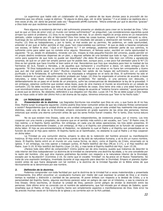 Le sugerimos que había sido un colaborador de Dios, al valerse de las leyes divinas para la provisión de los
alimentos que nos ofrecía. Luego le dijimos: "Si alguno le diera algo, Ud. le diría "gracias." Y si el reGál.o se repitiera dos o
tres veces al día, Ud. daría las gracias cada vez." Respondió afirMt.ivamente. "Ahora entiende por qué le decimos "gracias"
a Dios toda vez que recibimos sus bendiciones."
Para algunos la existencia del mal y del sufrimiento presenta un obstáculo para creer en la bondad de Dios. "¿Por
qué es que un Dios de amor creó un mundo con tantos sufrimientos?" se preguntan. Las consideraciones siguientes quizá
arrojen luz sobre el problema. (1) Dios no es responsable del mal. Si un obrero negliGn.te arroja arena en un mecanismo
delicado, ¿debe culparse por ello al fabricante? Dios hizo todas las cosas buenas, empero el hombre estropeó su obra.
Sustraiga de los sufrimientos del mundo todo lo que es el resultado del pecado y obstinación del hombre, y no quedará
mucho. (2) Dios es todopoderoso, y por lo tanto, el mal existe por su permiso. No podemos, en cada oportunidad,
entender el por qué el Señor permite el mal, pues "son inescrutables sus caminos." Al que es dado a hacerse conjeturas
con exceso, el Señor le dice: "¿Qué a ti? Sígueme tú." Y sin embargo, podemos entender parte de sus caminos, lo
suficiente como para saber que no comete error alguno. Stevenson, el famoso autor, escribió en cierta oportunidad lo
siguiente: "Si yo, desde mi atisbadero, mirando con oJs. miopes la más pequeña fracción del universo, puedo percibir en
mi propio destino evidencias dispersas de un plan, y algunas señales de una bondad que todo lo rige, ¿me airearé tanto
como para quejarme de que todo no puede ser descifrado? ¿No debo Mr.avillarme más bien con infinita y agradecida
sorpresa, de que en un plan tan amplio parece que he podido leer, aunque poco, y ese poco fué alentador para la fe? (3)
Dios es tan grande que hace triunfar el bien sobre el mal. Recordemos que hizo que resultara para bien la maldad de los
hermanos de Js.é, Faraón y Herodes, y de aquellos que rechazaron y crucificaron a Jesús. Un sabio antiguo dijo lo
siguiente: "El Dios todopoderoso no permitirá de manera alguna mal en sus obras si no fuera tan omnipotente y bueno
que aun del mal podría sacar el bien." Muchos creyentes han salido de los fuegos del sufrimiento con un carácter
purificado y la fe fortalecida. El sufrimiento los ha impulsado a refugiarse en el seno de Dios. El sufrimiento ha sido el
dinero mediante el cual han adquirido carácter probado por fuego. (4) Dios ha organizado el universo de acuerdo a leyes
naturales, y estas leyes insinúan la posibilidad de accidentes. Por ejemplo, si una persona con descuido, o
deliberadamente da un paso en el borde de un precipicio, sufre las consecuencias de desobedecer la ley de la gravedad. Y
sin embargo, estamos conforme que existan estas leyes, pues de otra manera el mundo se encontraría en un estado de
confusión. (5) Se debe recordar que éste no es el orden perfecto de cosas. Dios tiene otra vida y una edad futura en la
cual reivindicará todos sus Hch.os. En virtud de que Dios trabaja de acuerdo al "sistema horario celestial," quizá pensemos
a veces que se demora. No obstante, defenderá a sus elegidos con rAp.idez. Lucas 18:7-8. No se debe juzgar a Dios hasta
que no haya caído el telón del último Hch.o del drama de los siglos. Veremos entonces que "bien lo ha hecho todo."
IV. LA TRINIDAD DE DIOS
1. Presentación de la doctrina. Las Sagradas Escrituras nos enseñan que Dios es uno, y que fuera de él no hay
Dios. Podría surgir la pregunta siguiente: ¿Cómo podría Dios tener comunión antes de que las criaturas finitas comenzaran
a existir? Respondemos que la unidad divina es una unidad compuesta, y que en esta unidad hay realmente tres personas
distintas, cada una de ellas es la Divinidad, empero consciente en grado supremo de las otras dos personas. Vemos
entonces que existía una eterna comunión antes de que los seres finitos fueran creados. Por lo tanto, Dios nunca estuvo
solo.
No es que existen tres Dioses, cada uno de ellos independientes, de existencia propia, por sí mismo. Los tres
cooperan con una mente y propósito, de manera que en el sentido más exHch.o del vocablo, son "uno." El Padre crea, El
hijo redime, y el Espíritu Santo santifica. Sin embargo, en cada una de estas operaciones, los tres están presentes. El
Padre es pre-eminentemente Creador, y sin embargo, el Hijo y el Espíritu son presentados en la función de cooperar en
dicha labor. El hijo es pre-eminentemente el Redentor, no obstante lo cual el Padre y el Espíritu son presentados en la
función de enviar al Hijo para redimir. El Espíritu Santo es el Santificador, no obstante lo cual el Padre y el Hijo cooperan
en dicha labor.
La Trinidad es una comunión eterna, empero la obra de la redención del hombre provocó su manifestación
histórica. El Hijo entró en el mundo de una forma cuando se Ap.istió de naturaleza humana, y se le dio un nuevo nombre,
Jesús. El Espíritu Santo entró en el mundo en una nueva forma, es decir, como el Espíritu de Cristo, encarnado en la
iglesia. Y sin embargo, los tres operan o trabajan juntos. El Padre testificó del Hijo (Mt.eo 3:17); y el Hijo testificó del
Padre. Juan 5:19. El Hijo testificó del Espíritu (Juan 14:26), y mas tarde el Espíritu testificó del Hijo. Juan 15:26.
¿Parece todo esto difícil de comprender? ¡Cómo podría ser de otra manera, puesto que tratamos de describir la
vida interior del Dios todopoderoso! La doctrina de la trinidad es claramente una doctrina Ap.elada, y no una concebida por
la razón del hombre. ¿De qué otra manera podríamos Ap.render con respecto a la naturaleza interior de la Divinidad,
excepto por la Ap.elación? 1Corintios 2:16. Es cierto que el vocablo "trinidad" no Ap.arece en el Nuevo Testamento. Se
trata de una expresión teológica, inventada durante el sigo segundo para describir la Divinidad. Empero el planeta Júpiter
existió antes de que fuera designado con tal nombre y la doctrina de la trinidad figuraba en la Biblia antes de que
técnicamente se la denominara por ese nombre.
2. Definición de la doctrina.
Podemos comprender con toda facilidad por qué la doctrina de la trinidad fué a veces malentendida y presentada
erróneamente. Era difícil encontrar un vocabulario humano por medio del cual expresar la unidad de Dios y al mismo
tiempo la realidad y distinción o claridad de las personas. Al poner énfasis con respecto a la deidad de Cristo, y a la
personalidad del Espíritu Santo, algunos escritores parecen estar en peligro de caer en el triteísmo, o sea la creencia en
tres Dioses. Otros escritores, al recalcar la unidad de Dios, parecen correr peligro de olvidar la distinción entre las
personas. Este último error es conocido con el nombre de sabelianismo, que fué iniciado por el obispo de Sabelio, quien
enseñaba que el Padre, el Hijo, y el Espíritu Santo son simplemente aspectos o manifestaciones de Dios. Este error ha
Ap.arecido muchas veces en la historia de la iglesia y es corriente aún en la Hch.ualidad.
22
 