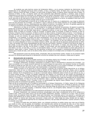 Es evidente que esta doctrina carece de fundamento bíblico, y se la excluye mediante las distinciones claras
establecidas en las Sagradas Escrituras entre el Padre, el Hijo y el Espíritu Santo. El Padre ama y envía al Hijo; el Hijo
parte y retorna al seno del Padre. El Padre y el Hijo envían al Espíritu Santo; el Espíritu Santo intercede ante el Padre. Si
entonces el Padre, el Hijo y el Espíritu Santo son Dios solamente bajo diferentes aspectos o nombres, luego el Nuevo
Testamento es una serie de confusiones. Por ejemplo, al leer la oración intercesora (Juan 17) con la idea de que el Padre,
el Hijo y el Espíritu Santo son una sola persona, Ap.elará lo absurdo de la doctrina: "Como me he dado la potestad de toda
carne, para que yo dé vida eterna a todos los que me dí... Yo me he glorificado en la tierra, he acabado la obra que me dí
a mi mismo con la gloria que tenía conmigo antes de que el mundo fuera."
¿Cómo fué preservada la doctrina de la trinidad para que no cayera en el sabelianismo, que niega la distinción
entre las tres personas de la trinidad, y el triteísmo o sea la creencia en tres Dioses distintos en la trinidad? Mediante la
formulación de dogmas, esto es, interpretaciones que definen la doctrina y la proteGn. del error. El ejemplo siguiente de
un dogma se encuentra en el Símbolo de Atanasio, formulado durante el siglo V, dice así:
Adoramos a un Dios en la trinidad, y la trinidad en la unidad, sin confundir las personas. Ni separar la sustancia,
puesto que la persona del Padre es una, y la del Hijo otra, y la del Espíritu Santo otra. Empero del Padre, y del Hijo, y del
Espíritu Santo hay solo una divinidad, igual gloria y majestad co-eterna. Lo que es el Padre, también lo es el Hijo y el
Espíritu Santo. El Padre es increado, el Hijo es increado, el Espíritu Santo es increado. El Padre es inmenso, el Hijo es
inmenso, el Espíritu Santo es inmenso. El Padre es eterno, el Hijo es eterno, el Espíritu Santo es eterno. Y sin embargo, no
hay tres eternos, sino uno solamente. De manera que no hay tres seres increados, ni tres seres inmensos, sino un solo ser
increado, un solo ser inmenso. De igual manera El Padre es omnipotente, el Hijo es omnipotente, el Espíritu Santo es
omnipotente. Y sin embargo, no existen tres seres omnipotentes, sino un solo ser omnipotente. De manera que el Padres
es Dios, el Hijo es Dios y el Espíritu Santo es Dios. Y sin embargo, no hay tres Dioses, sino un solo Dios. De igual manera
el Padre es Señor, el Hijo es Señor y el Espíritu Santo es Señor. Y sin embargo, no hay tres Señores, sino uno solo. Así
como nos vemos obligados en honor a la verdad cristiana a afirMr. que cada una de las personas particularmente es Señor
o Dios, así también nos vemos imposibilitados de decir que hay tres Dioses o Señores. El Padre no fué hecho de nadie, no
fué creado, no fué enGn.drado. El Hijo salió del Padre solamente, no fué hecho, ni creado, sino enGn.drado. El Espíritu
Santo salió del Padre y del Hijo. No fué hecho, ni creado, ni enGn.drado, sino que procede de ellos. Por lo tanto, hay un
solo Padre y no tres; un solo Hijo, y no tres; un solo Espíritu Santo, y no tres. Y en esta trinidad no existe nada primero ni
postrero; nada mayor o menor. Empero las tres personas co-eternas son co-iguales o mutuamente iguales entre sí; de
manera que a través de todo, como se ha dicho arriba, tanto la unidad en la trinidad como la trinidad en la unidad debe de
adorarse.
Esta declaración quizá nos parezca árida, complicada, llena de argumentos sutiles, empero en los primeros siglos
demostró su eficiencia para preservar la declaración correcta de verdades que eran valiosas y vitales para la iglesia.
3. Demostración de la doctrina
Puesto que la doctrina de la trinidad concierne a la naturaleza interior de la Trinidad, no podía conocerse a menos
que lo fuera por Ap.elación. Esa Ap.elación se encuentra en las Sagradas Escrituras.
a. El Antiguo Testamento. El Antiguo Testamento no enseña ni clara ni directamente la doctrina de la trinidad., y la
razón es evidente. En un mundo donde la adoración de muchos dioses era cosa común, era necesario inculcar en el pueblo
de Israel la verdad de que Dios era un uno, y que no había nadie fuera de él. Si se hubiera enseñado con respecto a la
trinidad desde el principio, ello podría haber sido malentendido e interpretado erróneamente.
Empero aunque no se menciona en forma explícita, el germen de la doctrina puede descubrirse en el Antiguo
Testamento. Cada vez que un hebreo pronunciaba el nombre de Dios (Elohim) decía realmente: Dioses, pues el vocablo
hebreo está en plural, y a veces se emplea en el idioma hebreo con un adjetivo plural, (Js.ué 24:18-19) y con un verbo en
plural. (Génesis 35:7) Imaginémonos a un devoto e iluminado hebreo meditando sobre el hecho de que Jehová es uno, y
al mismo tiempo Elohim, o Dioses. Es posible imaginarse que llegaría a la conclusión de que existía una pluralidad de
personas en un Dios. Pablo el Ap.óstol Stg.ás cesó de creer en la unidad de Dios, tal como se le había enseñado desde la
infancia. (1Timoteo 2:5; 1Corintios 8:4); más aún, recalcó que no enseñaba otras cosas que aquellas que se encontraban
en la ley y los profetas. Su Dios era el Dios de Abraham, Isaac y Jacob. No obstante lo cual, predica con respecto a la
deidad de Cristo (Filipenses 2:6-8; 1Timoteo 3:16) y la personalidad del Espíritu Santo (Efesios 4:30) y coloca a tres
personas juntas en la bendición Ap.ostólica. 2Corintios 13:14.
Cada uno de los componentes de la Trinidad es mencionado en el Antiguo Testamento: (1) Padre. Isaías 63:16; Malaquías
2:10. (2) El Hijo de Jehová. Salmos 45:6-7; Salmos 2:6-7; Salmos 2:12; Proverbios 30:4. El Mesías es descrito con títulos
divinos. Jeremías 23:5-6; Isaías 9:6. Se hace mención del misterioso Ángel de Jehová que lLv.a el nombre de Dios, y que
tiene poder para ora perdonar pecados, o retenerlos. Éxodo 23:20-21. (3) El Espíritu Santo. Génesis 1:2; Isaías 11:2-3;
Isaías 48:16; Isaías 61:1; Isaías 63:10.
La Trinidad es representada en la triple bendición de Números 6:24-26 y en la triple Doxología, Isaías 6:3.
b. El Nuevo Testamento. Los cristianos primitivos consideraban como base o fundamento de su fe la verdad de la
unidad d Dios. Tanto a los judíos como a los Gn.tiles podían testificarles, diciendo: "Creemos en un Dios." Pero al mismo
tiempo tenían las palabras claras del Señor Jesús para demostrar que reclamaba para sí una posición y autoridad que
hubiera sido blasfemia de su parte reclaMr.la si no hubiera sido Dios, y los escritores del Nuevo Testamento, al referirse a
Jesús, emplean un idioma que indica que reconocían a Jesús como por "sobre todas las cosas, bendito por los siglos."
Rm.anos_9:5. Y la experiencia espiritual de los creyentes confirma y Ap.oya estas afirmaciones. Cuando conocían a Jesús,
lo conocían como Dios.
Lo mismo se puede decir del Espíritu Santo. Los cristianos primitivos no podían menos que creer que el Espíritu
que residía en ellos, que los guiaba, les enseñaba y los inspiraba para caminar en novedad de vida, era un Ser a quien
podían conocer, y con quien podían tener verdadera comunión, y no una simple influencia o sentimiento. Y cuando leían el
Nuevo Testamento, descubrían que en sus páginas se le asignaba al Espíritu Santo los atributos de la personalidad.
23
 