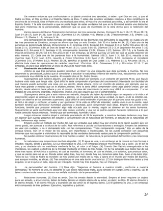 De manera entonces que confrontaban a la iglesia primitiva dos verdades, a saber: que Dios es uno, y que el
Padre es Dios, el Hijo es Dios y el Espíritu Santo es Dios. Y estas dos grandes verdades relativas a Dios constituyen la
doctrina de la trinidad. Dios el Padre era una realidad para ellos; el Hijo era una realidad para ellos, y así también lo era el
Espíritu Santo. Y la sola conclusión a que se podía llegar de estas verdades fué que en la Divinidad existía una distinción
real pero misteriosa de la personalidad, distinción que se puso de manifiesto en la obra divina para la redención del
hombre.
Varios pasajes del Nuevo Testamento mencionan las tres personas divinas. Compare Mt.eo 3:16-17; Mt.eo 28:19;
Juan 14:16-17; Juan 14:26; Juan 15:26; 2Corintios 13:14; Gálatas 4:6; Efesios 2:18; 2Tesalonicenses 3:5; 1Pedro 1:2;
Efesios 1:3; Efesios 1:13; Hebreos 9:14.
Una comparación de textos tomada de todas partes de las Escrituras nos demuestra lo siguiente: (1) Cada una de
las tres personas es Creadora, aunque se afirma que hay un solo Creador. Job 33:4 e Isaías 44:24. (2) Cada una de las
personas es denominada Jehová, Dt.teronomio 6:4; Jeremías 23:6; Ezequiel 8:1; Ezequiel 8:3, el Señor Rm.anos 10:12;
Lucas 2:11; 2Corintios 3:18, el Dios de Israel Mt.eo 15:31; Lucas 1:16-17; 2Samuel 23:2-3, el Legislador Rm.anos 7:25;
Gálatas 6:2; Rm.anos 8:2; Santiago 4:12, omnipresente Jeremías 23:24; Efesios 1:22; Salmos 139:7-8, y la Fuente de
Vida Dt.teronomio 30:20; Col 3:4; Rm.anos 8:10. Y sin embargo, se afirma que hay un solo Ser que se puede describir de
esta manera. (3) Cada una de las personas hizo a la humanidad. Salmos 100:3; Juan 1:3; Job 33:4, resucita a los
muertos Juan 5:21; Juan 6:33, resucitó a Cristo 1Corintios 6:14 Juan 2:19; 1Pedro 3:18, comisiona el ministerio
2Corintios 3:5; 1Timoteo 1:12; Hechos 20:28, santifica al pueblo de Dios Judas 1:1; Hebreos 2:11; Rm.anos 15:16, y
efectúa toda clase de operaciones de carácter espiritual. 1Corintios 12:6; Colosenses 3:11 y 1Corintios 12:11. Y sin
embargo, es claro que solamente un Dios es cAp.az de hacer todo esto.
4. Ilustración de la doctrina.
¿Cómo es que tres personas pueden constituir un Dios? es una pregunta que deja perpleJs. a muchos. No nos
sorprende su perplejidad, puesto que al considerar o estudiar la naturaleza interna del eterno Dios, estudiamos una forma
de existencia muy distinta de la nuestra. Al respecto dice el Dr. Pedro Green:
Supongamos que hubiera alguien, una especie de ángel por ejemplo, o un visitante del planeta Mr.te, que Stg.ás
hubiera visto nada que tenga vida. ¡Qué difícil le sería comprender el proceso del crecimiento! Entendería con facilidad de
qué manera puede aumentar una cosa, por así decirlo, desde afuera, como un montón de piedras, por ejemplo, que se
hace mas grande a medida que se le añaden piedras. Pero le sería difícil comprender cómo algo podría crecer, por así
decirlo, desde adentro hacia afuera y por sí mismo. La idea del crecimiento le sería muy difícil de comprender. Y si se
trataba de una persona engreída, impaciente, indócil, era casi seguro que no lo comprendería.
Supongamos ahora que a este mismo ser extraño, después de haber Ap.rendido algo con respecto a la vida y al
crecimiento según se observa en los árboles y plantas, se le expusiera una nueva verdad, es decir, la de la inteliGn.cia,
según se observa en los animales superiores. ¡Qué difícil le sería entender el proceso por el que una cosa nos gusta o no,
el Hch.o de elegir y rechazar, el saber y ser ignorante! Si la vida es difícil de entender, cuánto más lo es la mente. Aquí
también tendría que demostrar humildad, paciencia y docilidad, para comprender esas ideas. Empero tan pronto como
funciona, tendría que procurar entender algo más eLv.ado que la mente, según se observa en los seres humanos.
Nuevamente se vería confrontado aquí con algo nuevo, extraño, y que no se podría explicar haciendo referencia a lo que
había conocido hasta entonces. Tendría que ser esmerado, humilde y dócil.
Luego entonces nuestro ángel o visitante procedente de Mr.te esperaría, y nosotros también haríamos muy bien
en esperar que cuando pasamos del estudio o consideración de la naturaleza del hombre, al estudio de la naturaleza de
Dios, hallaremos algo nuevo.
Empero existe un método por medio del cual las verdades que están muy por encima de la razón pueden aún, en
cierto grado, ser puestas a la altura de la razón. Nos referimos a uso de las ilustraciones o analogías. Empero las debemos
de usar con cuidado, y no ir demasiado leJs. con las comparaciones. "Toda comparación renguea," dijo un sabio de la
antigua Grecia. Aún en el mejor de los casos, son imperfectas e inadecuadas. Se las puede comparar con pequeñas
linternas que nos ayudan a vislumbrar lo razonable de las verdades demasiado vastas para la comprensión perfecta.
Se pueden obtener ilustraciones de tres fuentes a saber: la naturaleza, la personalidad del hombre y las relaciones
humanas.
a. La naturaleza nos proporciona muchas alegorías. (1) El agua es una, y sin embargo se la conoce en tres formas o
estados: líquido, sólido y gaseoso. (2) La electricidad es una, y sin embargo produce movimiento, luz y calor. (3) El sol es
uno, y no obstante ello se manifiesta mediante la luz, el calor y el fuego. (4) Cuando San Patricio evangelizaba a los
irlandeses, les explicó la doctrina de la trinidad mediante el trébol de tres hojas. (5) Se ha señalado que todos haz de luz
tiene tres rayos: el Hch.ínico o químico, el cual es invisible; el luminoso, el cual es visible, y el calórico, que produce calor,
y que se siente pero no se ve. Donde están estos tres, hay luz; donde hay luz, tenemos estos tres. Juan el Ap.óstol dijo:
"Dios es luz." Dios es Padre es invisible: se hizo visible por medio de su Hijo; y opera en el mundo por medio del Espíritu,
que aunque invisible, es eficaz. (6) Tres ampolletas en una sala darán una sola luz. (7) Un triángulo tiene tres lados y tres
ángulos; si se le quita un lado, deja de ser triángulo. Donde hay tres ángulos, hay un triángulo.
b. La personalidad del hombre. (1) Dios dijo: "Hagamos al hombre a nuestra imaGn., conforme a nuestra
semejanza." El hombre es uno, no obstante lo cual posee naturaleza triple, pues consiste en cuerpo, alma y espíritu. (2) El
tener conciencia de nosotros mismos nos señala la división de la personalidad.
c. Relaciones humanas. (1) Dios es amor. Dios ha amado desde la eternidad. Empero el amor requiere un objeto
para ser amado, y al ser eterno, deber de haber tenido un objeto eterno de su amor, es decir, su Hijo. El eterno Amante y
el eterno Amado. Y el eterno Vínculo y expresión de ese amor es el Espíritu Santo. (2) El gobierno es uno, y sin embargo
está compuesto de tres poderes: Ejecutivo, legislativo y judicial.
24
 