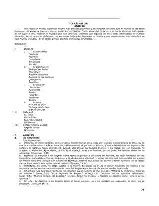 ----------------------------------------------------------------------------
CAP.ÍTULO III:
ANGELES
Nos rodea un mundo espiritual mucho mas poblado, poderoso y de mayores recursos que el mundo de los seres
humanos. Los espíritus buenos y malos, andan entre nosotros. Con la velocidad de la luz y sin hacer el menor ruido pasan
de un lugar a otro. Habitan el espacio que nos circunda. Sabemos que algunos de ellos están interesados en nuestro
bienestar; otros procuran dañarnos. Los escritores inspirados descorren la cortina y nos proporcionan una vislumbre de
este mundo invisible, con el objeto de que seamos animados y advertidos.
BOSQUEJO
I. ANGELES
1. Su naturaleza
Criaturas
Espíritus
Inmortales
Nm.erosos
Sin sEx.
2. Su clasificación
El Ángel del Señor
El arcángel
Ángeles escogidos
Ángeles de las naciones
Querubines
Serafines
3. Su carácter
Obedientes
Ap.erentes
Sabios
Humildes
Poderosos
Santos
4. Su obra
AGn.tes de Dios
Mensajeros de Dios
Siervos de Dios
II. SATANÁS
Su oriGn.
Su carácter
Sus Hch.ividades
Su destino
III. ESPÍRITUS MALVADOS
Ángeles caídos
Demonios
I. ÁNGELES
1. Su naturaleza
Los ángeles son:
a. Criaturas, en otras palabras, seres creados. Fueron hechos de la nada por el poder extraordinario de Dios. No se
nos dice la época exHch.a de su creación, habían existido ya por mucho tiempo, y que la rebelión de los ángeles a las
órdenes de Satanás había ocurrido ya, dejando dos clases: los ángeles buenos, y los malos. Por ser criaturas, no
aceptan la adoración (Ap.ocalipsis_19:10; Ap.ocalipsis_22:8-9) y el hombre, por su parte, ha recibido orden de no
adorarlos. Colosenses_2:18.
b. Espíritus. Se describe a los ángeles como espíritus, porque a diferencia del hombre, no están limitados por las
condiciones naturaleza o físicas. Ap.arecen y desAp.arecen a voluntad, y viajan con rAp.idez inimaginable sin empleo
de medios naturales. Aunque son puramente espíritus, tienen la cAp.acidad de asumir la forma humana con el objeto
de que su presencia sea visible para el hombre. Génesis._19:1-3.
c. Inmortales. Es decir, no están sujetos a la muerte. En Lucas_20:34-35 el Señor Jesucristo les explica a los
saduceos que los santos resucitados serán como los ángeles en el sentido de que no pueden morir más.
d. Nm.erosos. Las Sagradas Escrituras nos enseñan que el número es muy eLv.ado. "Millares de millares... millones
de millones." Daniel_7:10. "Doce legiones de ángeles," Mt.eo_26:53. "Multitud de los ejércitos celestiales,"
Lucas_2:13. "Muchos millares de ángeles," Hebreos_12:22. Su Creador y Maestro es descrito como "Jehová de los
ejércitos."
e. Sin sEx.. Se describe a los ángeles como si fueran varones, pero en realidad son asexuales, es decir, no se
propagan. Lucas_20:34-35.
25
 