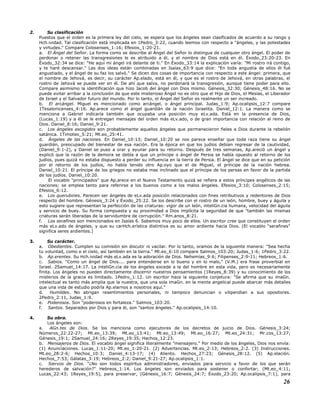2. Su clasificación
Puestos que el orden es la primera ley del cielo, se espera que los ángeles sean clasificados de acuerdo a su rango y
Hch.ividad. Tal clasificación está implicada en 1Pedro_3:22, cuando leemos con respecto a "ángeles, y las potestades
y virtudes." Compare Colosenses_1:16; Efesios_1:20-21.
a. El Ángel del Señor. La forma como se describe al Ángel del Señor lo distingue de cualquier otro ángel. El poder de
perdonar o retener las transgresiones le es atribuido a él, y el nombre de Dios está en él. Éxodo_23:20-23. En
Éxodo_32:34 se dice: "He aquí mi ángel irá delante de ti." En Éxodo_33:14 la explicación varía: "Mi rostro irá contigo,
y te haré descansar." Las dos ideas están combinadas en Isaías_63:9 que dice: "En toda angustia de ellos él fué
angustiado, y el ángel de su faz los salvó." Se dicen dos cosas de importancia con respecto a este ángel: primera, que
el nombre de Jehová, es decir, su carácter Ap.elado, está en él, y que es el rostro de Jehová, en otras palabras, el
rostro de Jehová se puede ver en él. De ahí que salva, no perdonará la transgresión, aunque tiene poder para ello.
Compare asimismo la identificación que hizo Jacob del ángel con Dios mismo. Génesis_32:30; Génesis_48:16. No se
puede evitar arribar a la conclusión de que este misterioso Ángel no es otro que el Hijo de Dios, el Mesías, el Liberador
de Israel y el Salvador futuro del mundo. Por lo tanto, el Ángel del Señor es realmente un ser increado.
b. El arcángel. Miguel es mencionado como arcángel, o ángel principal. Judas_1:9; Ap.ocalipsis_12:7 compare
1Tesalonicenses_4:16. Ap.arece como el ángel guardián de la nación Israelita. Daniel_12:1. La manera como se
menciona a Gabriel indicaría también que ocupaba una posición muy eLv.ada. Está en la presencia de Dios,
(Lucas_1:19) y a él se le entregan mensajes del orden más eLv.ado, o de gran importancia con relación al reino de
Dios. Daniel_8:16; Daniel_9:21.
c. Los ángeles escogidos son probablemente aquellos ángeles que permanecieron fieles a Dios durante la rebelión
satánica. 1Timoteo_5:21; Mt.eo_25:41.
d. Ángeles de las naciones. En Daniel_10:13; Daniel_10:20 se nos parece enseñar que toda raza tiene su ángel
guardián, preocupado del bienestar de esa nación. Era la época en que los judíos debían regresar de la cautividad,
(Daniel_9:1-2), y Daniel se puso a orar y ayunar para su retorno. Después de tres semanas, Ap.areció un ángel y
explicó que la razón de la demora se debía a que un príncipe o ángel de Persia se había opuesto al retorno de los
judíos, pues quizá no estaba dispuesto a perder su influencia en la tierra de Persia. El ángel se dice que en su petición
por el retorno de los judíos, no había tenido otro Ap.oyo que el de Miguel, el príncipe de la nación hebrea.
Daniel_10:21. El príncipe de los griegos no estaba mas inclinado que el príncipe de los persas en favor de la partida
de los judíos. Daniel_10:20.
El vocablo "principados" que Ap.arece en el Nuevo Testamento quizá se refiera a estos príncipes angélicos de las
naciones; se emplea tanto para referirse a los buenos como a los malos ángeles. Efesios_3:10; Colosenses_2:15;
Efesios_6:12.
e. Los querubines. Parecen ser ángeles de eLv.ada posición relacionados con fines retributivos y redentores de Dios
respecto del hombre. Génesis_3:24 y Éxodo_25:22. Se los describe con el rostro de un león, hombre, buey y águila y
esto sugiere que representan la perfección de las criaturas: vigor de un león, inteliGn.cia humana, velocidad del águila
y servicio de buey. Su forma compuesta y su proximidad a Dios implícita la seguridad de que "también las mismas
criaturas serán liberadas de la servidumbre de corrupción." Rm.anos_8:21.
f. Los serafines son mencionados en Isaías 6. Sabemos muy poco de ellos. Un escritor cree que constituyen el orden
más eLv.ado de ángeles, y que su carHch.erística distintiva es su amor ardiente hacia Dios. (El vocablo "serafines"
significa seres ardientes.)
3. Su carácter.
a. Obedientes. Cumplen su comisión sin discutir ni vacilar. Por lo tanto, oramos de la siguiente manera: "Sea hecha
tu voluntad, como e el cielo, así también en la tierra." Mt.eo_6:10 compare Salmos_103:20; Judas_1:6; 1Pedro_3:22.
b. Ap.erentes. Su Hch.ividad más eLv.ada es la adoración de Dios. Nehemías_9:6; Filipenses_2:9-11; Hebreos_1:6.
c. Sabios. "Como un ángel de Dios.... para entenderse en lo bueno y en lo malo," (V.M.) era frase proverbial en
Israel. 2Samuel_14:17. La inteliGn.cia de los ángeles excede a la del hombre en esta vida, pero es necesariamente
finita. Los ángeles no pueden directamente discernir nuestros pensamientos (1Reyes_8:39) y su conocimiento de los
misterios de la gracia es limitado. 1Pedro_1:12. Un escritor hace la siguiente conjetura: "Se afirma que su imaGn.
intelectual es tanto más amplia que la nuestra, que una sola imaGn. en la mente angelical puede abarcar más detalles
que una vida de estudio podría Ap.elarnos a nosotros aquí."
d. Humildes. No abrigan resentimientos personales, ni tampoco denuncian o vilipendian a sus opositores.
2Pedro_2:11, Judas_1:9.
e. Poderosos. Son "poderosos en fortaleza." Salmos_103:20.
f. Santos. Separados por Dios y para él, son "santos ángeles." Ap.ocalipsis_14:10.
4. Su obra.
Los ángeles son:
a. AGn.tes de Dios. Se los menciona como ejecutores de los decretos de juicio de Dios. Génesis_3:24;
Números_22:22-27; Mt.eo_13:39; Mt.eo_13:41; Mt.eo_13:49; Mt.eo_16:27; Mt.eo_24:31; Mr.cos_13:27;
Génesis_19:1; 2Samuel_24:16; 2Reyes_19:35; Hechos_12:23.
b. Mensajeros de Dios. El vocablo ángel significa literalmente "mensajero." Por medio de los ángeles, Dios nos envía:
(1) Anunciaciones. Lucas_1:11-20; Mt.eo_1:20-21. (2) Advertencias. Mt.eo_2:13; Hebreos_2:2. (3) Instrucciones.
Mt.eo_28:2-6; Hechos_10:3; Daniel_4:13-17; (4) Aliento. Hechos_27:23; Génesis_28:12. (5) Ap.elación.
Hechos_7:53; Gálatas_3:19; Hebreos_2:2; Daniel_9:21-27; Ap.ocalipsis_1:1.
c. Siervos de Dios. "¿No son todos espíritus administradores, enviados para servicio a favor de los que serán
herederos de salvación?" Hebreos_1:14. Los ángeles son enviados para sostener o confortar; (Mt.eo_4:11;
Lucas_22:43; 1Reyes_19:5), para preservar, (Génesis_16:7; Génesis_24:7; Éxodo_23:20; Ap.ocalipsis_7:1), para
26
 