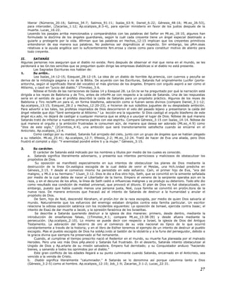 liberar (Números_20:16; Salmos_34:7; Salmos_91:11; Isaías_63:9; Daniel_6:22; Génesis_48:16; Mt.eo_26:53),
para interceder, (Zacarías_1:12; Ap.ocalipsis_8:3-4), para ejercer ministerio en favor de los justos después de la
muerte. Lucas_16:22.
Leyendo los pasajes arriba mencionados y comparándolos con las palabras del Señor en Mt.eo_18:10, algunos han
formulado la doctrina de los ángeles guardianes, según la cuál cada creyente tiene un ángel especial destinado a
guiarle y protegerle por la vida. Afirman que las palabras en Hechos_12:15 implican que los creyentes primitivos
entendieron de esa manera sus palabras. No podemos ser dogmáticos al respecto. Sin embargo, las pRm.esas
relativas a la ayuda angélica son lo suficientemente Nm.erosa y claras como para constituir motivo de aliento para
todo creyente.
II. SATANÁS
Algunas personas nos aseguran que el diablo no existe. Pero después de observar el mal que reina en el mundo, se les
perdonará a las Gn.tes sencillas que se pregunten quién dirige las empresas diabólicas si el diablo no está presente.
Las Sagradas Escrituras nos hablan de:
1. Su oriGn..
Lea Isaías_14:12-15; Ezequiel_28:12-19. La idea de un diablo de horrible Ap.ariencia, con cuernos y pezuña se
deriva de la mitología pagana y no de la Biblia. De acuerdo con las Escrituras, Satanás fué originalmente Lucifer (porta-
antorcha, según el significado literal del vocablo) el más glorioso de los ángeles. Empero con orgullo aspiró a ser como el
Altísimo, y cayó en "juicio del diablo." 1Timoteo_3:6.
Nótese el fondo de las narraciones de Isaías 14 y Ezequiel 28. La Gn.te se ha preguntado por qué la narración está
dirigida a los reyes de Babilonia y de Tiro, antes de inforMr.se con respecto a la caída de Satanás. Una de las respuestas
sería en el sentido de que el profeta describió la caída de Satanás para un propósito práctico. Algunos de los reyes de
Babilonia y Tiro reclaMr.on para sí, en forma blasfema, adoración como si fueran seres divinos (compare Daniel_3:1-12;
Ap.ocalipsis_13:15; Ezequiel_28:2 y Hechos_12:20-23), e hicieron de sus súbditos juguetes de su despiadada ambición.
Para advertir a los tales, los profetas inspirados de Dios descorrieron el velo del pasado lejano y presentaron la caída del
ángel rebelde que dijo:"Seré semejante al Altísimo." La lección era la siguiente: Si Dios castigó el orgullo blasfemo de este
ángel eLv.ado, no dejará de castigar a cualquier monarca que se atAp.a a usurpar el lugar de Dios. Nótese de qué manera
Satanás trató de infectar a nuestros primeros padres con ese espíritu. Compare Génesis_3:15 con Isaías_14:14. Nótese de
qué manera el orgullo y la ambición frustradas le consumen aún, de manera que desea ser adorado (Mt.eo_4:9) como
"dios de este siglo," (2Corintios_4:4), una ambición que será transitoriamente satisfecha cuando se encarne en el
Anticristo. Ap.ocalipsis_13:4.
Como castigo por su maldad, Satanás fué arrojado del cielo, junto con un grupo de ángeles que se habían plegado
a su rebelión. Mt.eo_25:41; Ap.ocalipsis_12:7; Efesios_2:2; Mt.eo_12:24. Trató de hacer de Eva una aliada, pero Dios
frustró el complot y dijo: "Y enemistad pondré entre ti y la mujer." Génesis_3:15.
2. Su carácter.
El carácter de Satanás está indicado por los nombres y títulos por medio de los cuales es conocido.
a. Satanás significa literalmente adversario, y presenta sus intentos perniciosos y maliciosos de obstaculizar los
propósitos de Dios.
Su oposición se manifestó especialmente en sus intentos de obstaculizar los planes de Dios mediante la
destrucción de la línea Gn.ealógica escogida de la cual debía de venir el Mesías, una Hch.ividad predicha en
Génesis_3:15. Y desde el comienzo mismo ha persistido en este esfuerzo. Caín, el primer hijo de Eva, "era del
maligno, y Mt.ó a su hermano." 1Juan_3:12. Dios le dio a Eva otro hijo, Seth, que se convirtió en la simiente señalada
por medio de la cual debía de nacer el Libertador de la tierra. Empero el veneno de la serpiente operaba aún en la
raza, y en el decurso de los años, la línea de Seth cedió a influencias malignas y se produjo su deterioro. Todo ello dio
como resultado esa condición de maldad universal, que provocó el diluvio. El plan de Dios no fué obstaculizado, sin
embargo, puesto que había cuando menos una persona justa, Noé, cuya familia se convirtió en proGn.itora de la
nueva raza. De manera entonces que fracasó así el intento de Satanás de destruir a la humanidad y anular el
propósito de Dios.
De Sem, hijo de Noé, descendió Abraham, el proGn.itor de la raza escogida, por medio de quien Dios salvaría al
mundo. Naturalmente que los esfuerzos del enemigo estaban dirigidos contra esta familia particular. Un escritor
relaciona la odiosa oposición satánica con los incidentes siguientes: La oposición de Ismael, ejercida contra Isaac; el
intento de Esaú de dar muerte a Jacob, y la opresión faraónica de los Israelitas.
Se describe a Satanás queriendo destruir a la iglesia de dos maneras: primero, desde dentro, mediante la
introducción de enseñanzas falsas, (1Timoteo_4:1; compare Mt.eo_13:38-39) y desde afuera mediante la
persecución. (Ap.ocalipsis_2:10). Lo mismo se puede decir con respecto a Israel, la iglesia de Dios del Antiguo
Testamento. La adoración del becerro de oro al comienzo de su vida nacional es típico de lo que ocurrió
constantemente a través de la historia; y en el libro de Esther tenemos el ejemplo de un intento de destruir al pueblo
escogido. Mas el pueblo escogido de Dios ha sobAp.ivido al baldón de la idolatría y a la furia del perseguidor, debido a
la gracia divina que siempre ha preservado al fiel remanente.
Cuando, al cumplirse el tiempo prescrito nació el Redentor en el mundo, su muerte fue planeada por el malvado
Herodes. Pero una vez más Dios pAp.aleció y Satanás fué frustrado. En el desierto, Satanás intento obstaculizar al
Ungido de Dios y Ap.artarle de su misión salvadora. Empero fué derrotado; y su Conquistador anduvo "haciendo
bienes, y sanando a todos los oprimidos por el diablo."
Este gran conflicto de las edades llegará a su punto culminante cuando Satanás, encarnado en el Anticristo, sea
vencido a la venida de Cristo.
b. Diablo significa literalmente "calumniador." A Satanás se lo denomina así porque calumnia tanto a Dios
(Génesis_3:2-5) como al hombre. Ap.ocalipsis_12:10; Job_1:9; Zacarías_3:1-2; Lucas_22:31.
27
 