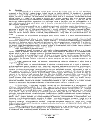 2. Demonios.
Las Sagradas Escrituras no describen el oriGn. de los demonios. Esa cuestión parece ser una parte del misterio
que rodea al oriGn. del mal. Empero el Texto Sagrado testifica con claridad meridiana con referencia a su verdadera
existencia y a su Hch.ividad. Mt.eo_12:26-27. En los evangelios los vemos como a espíritus sin cuerpo, que entran en el
hombre, de quien se dice luego que tiene demonio. En algunos casos, más de un demonio fija residencia en la misma
víctima. Mr.cos_16:9; Lucas_8:2. La morada de demonios en el hombre provoca en éste locura, epilepsia y otras
enfermedades, relacionadas principalmente con el sistema mental y nervioso. Mt.eo_9:33; Mt.eo_12:22; Mr.cos_5:4-5. La
persona que está bajo la influencia del demonio no es dueña de sí misma, el mal espíritu habla por medio de su boca, o lo
deja mudo a voluntad, lo lLv.a adonde quiere y por lo Gn.eral lo emplea como instrumento suyo, impartiéndole a veces
para ello poder sobrenatural.
El Dr. Nevius, misionero en China, que ha realizado un concienzudo estudio de la posesión demoníaca escribe:
Hemos notado en casos de posesión demoníaca en China y en los ejemplos suministrados por las Sagradas
Escrituras, en algunos casos una especie de doble conciencia, o acciones e impulsos directamente opuestos y contrarios.
Una mujer en Fuchow, aunque bajo la influencia del demonio cuyo instinto era esquivar o rehuir la presencia de Cristo, fué
impulsada por otra influencia opuesta o contraria para que saliera de su casa y viniera a Fuchow a solicitar ayuda de
Jesús.
Las siguientes son las conclusiones a que llegó el mismo escritor, basadas en el estudio de posesión demoníaca
entre los chinos.
La carHch.erística más saliente de estos casos es que el sujeto evidencia otra personalidad, y la personalidad
normal por el momento queda parcial o totalmente dormida, o latente. La nueva personalidad presenta rasgos de carácter
completamente distintos de aquellos que realmente pertenecen al sujeto en estado normal, y este cambio de carácter es,
con raras excepciones, en la dirección de la perversión moral e impureza... Muchas personas cuando están en posesión de
un demonio evidencian conocimientos que no se pueden explicar en forma ordinaria. Con frecuencia parecen conocer al
Señor como ser Divino, y demuestran aversión y temor al Señor.
Señala especialmente estas buenas nuevas:
Muchos casos de posesión demoníaca han sido curados mediante oraciones eLv.adas al Señor, o en su nombre;
algunos sanaron de inmediato otros con dificultad. Según hemos podido determinar, éste método de cura no ha fracasado
en caso alguno en que ha sido empleado, no importa lo difícil y dilatado del caso. Y en ninguna oportunidad, según parece,
el mal ha retornado, si la persona se ha convertido a Cristo y ha continuado viviendo una vida cristiana... Como resultado
de las comparaciones que se han hecho, vemos que la correspondencia entre los casos registrados en China y los
observados en las Sagradas Escrituras es completa y precisa, abarcando casi todos los puntos presentados en las
Escrituras.
¿Cuál es el motivo que induce a los demonios a posesionarse del cuerpo del hombre? El Dr. Nevius vuelve a
responder lo siguiente:
La Biblia nos enseña con claridad que en todos los tratos de Satanás con nuestra raza su objeto es engañarnos y
arruinarnos alejando nuestras mentes de Dios, e inducirnos a quebrantar las leyes de Dios y provocar su descontento.
Consigue éstos propósitos mediante la posesión demoníaca. Se producen efectos sobrehumanos, que para los ignorantes y
faltos de instrucción parecen divinos. Se demanda adoración divina y obediencia implícita, y esa demanda se pone en
vigor mediante la imposición de sufrimientos físicos, pRm.esas falsas y temibles amenazas. De esta manera ritos idólatras
y supersticiones, entretejidos en la trama de las costumbres sociales y políticas, han usurpado el lugar en casi todas las
naciones de la historia del culto puro de Dios. (Lea 1Corintios_10:20-21; Ap.ocalipsis_9:20; Dt.teronomio_32:16;
Isaías_65:3). Con respecto a los demonios mismos, parece que los anima razones personales adicionales. La posesión de
cuerpos humanos parece proporcionarles un lugar de descanso profundamente deseado y halago físico. Nuestro Salvador
nos habla con respecto de malos espíritus que andan por lugares áridos buscando descanso, y especialmente deseosos de
hallar descanso en los cuerpos de las víctimas. Cuando están privados de un lugar de descanso en los cuerpos de seres
humanos, se les presenta buscando ese descanso en los cuerpos de animales inferiores. Mt.eo_12:43-45.
Dijo Mr.tín Lutero: "El diablo es el remedador o imitador de Dios." En otras palabras, el enemigo siempre está
ofreciendo imitaciones falsificadas de las obras de Dios. Y seguramente que la posesión demoníaca es una falsa demoníaca
de esa experiencia muy sublime, la habitación del Espíritu Santo en el hombre. Nótense algunos paralelos: (1) La posesión
demoníaca significa la introducción de una nueva personalidad en el ser de la víctima, haciéndolo hasta cierto punto una
nueva criatura. Nótese de qué manera el endemoniado gadareno (Mt.eo_8:29) Hch.uó y habló como una persona
controlada por otra personalidad. El que es controlado o gobernado por Dios tiene una personalidad divina que mora en él.
Juan_14:23. (2) Exclamaciones inspiradas del demonio constituyen una farsa satánica de las expresiones inspiradas del
Espíritu Santo. (3) Se ha observado que cuando una persona se ha rendido conscientemente a un poder demoníaco, con
frecuencia recibe un don tal como poder demoníaco, de médium y otros. El Dr. Nevius dice al respecto: "A esta altura, la
persona dominada por el demonio ha desarrollado cAp.acidades para ser usada, y está dispuesta a ser usada. Es el esclavo
voluntario, preparado y acostumbrado del demonio." ¡Imitaciones satánicas de los dones del Espíritu Santo! (4) Los
endemoniados manifiestan con frecuencia una fuerza extraordinaria, sobrehumana: se trata de una imitación satánica del
poder del Espíritu Santo.
De esta manera vemos que las posibilidades demostradas que existen de que una persona sea dominada por el
demonio arguyen en favor de la posibilidad de posesión por el Espíritu Santo. El Señor Jesucristo vino al mundo para librar
a su pueblo del poder de los malos espíritus, y ponerlos bajo el dominio del Espíritu Santo.
-------------------------------
CAP.ITULO IV:
EL HOMBRE
29
 