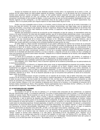 Aunque los hombres de ciencia se han dedicado durante muchos años a la exploración de la tierra y el Mr., al
exámen de los restos fósiles de inNm.erables especies de plantas y animales, y a la Ap.licación del Gn.io inventivo del
hombre para perpetuar nuevas variedades y razas, no han podido todavía presentar una sola prueba decisiva de la
transformación de una especie en otra. Los animales son ahora tal como están representados en las pirámides o se
encuentran momificados en las tumbas de Egipto, o como eran antes de que sus formas quedaran fosilizadas en las rocas.
Muchas especies se han extinguido, y se han encontrado otras de las cuales al parecer no existen especimenes muy
antiguos. Pero no se puede probar que ninguna especie se haya desarrollado Stg.ás en otra.
Existe una sima impasable entre el bruto y el hombre, entre la forma mas eLv.ada de los seres irracionales y la
forma mas baja del hombre. No existe animal alguno que emplee herramientas, que haga fuego, que se exprese por
lenguaje articulado, o que tenga la cAp.acidad de conocer lo espiritual. Empero todo esto está presente en las formas mas
bajas del ser humano. El mono más inteliGn.te es sólo animal; el especímen más degradado de la raza humana es
ciertamente aún un ser humano.
Aquellos que propugnan la teoría de la evolución se han imaginado un tipo de criatura, el intermediario entre los
monos y los seres humanos. Se trata este del eslabón perdido, que se ha denominado pitecántropo erecto. ¿Las pruebas?
Hace algunos años se descubrieron en Java restos óseos consistentes en una parte de la bóveda craneana, dos molares y
un fémur. ¡Y con la ayuda de yeso, se reconstruyó el eslabón intermedio entre el hombre y la creación inferior! Otros
"eslabones" se han reconstruido de la misma manera. Empero el Dr. Etheridge, inspector del Museo Británico, dijo lo
siguiente: "En todo este gran museo no existe partícula alguna de evidencia de la transmutación de las especies. En
cambio este museo está lleno de pruebas de la completa falsedad de tales puntos de vista."
El señor Natán G. Moore escribió recientemente lo que podría calificarse de exámen de la teoría de la evolución
hecha por un abogado. Este libro se basa en el estudio de los hechos enunciados en algunas de las más recientes obras
científicas en favor de la teoría. Puesto que pertenecen a una profesión cuyos miembros basan sus conclusiones en las
leyes de la evidencia, su testimonio tiene valor práctico. El propósito de este escritor fue "cotejar los hechos principales y
someterlos al juicio del lector concienzudo, primero, a fin de ver si prueban satisfHch.oriamente la hipótesis de que el
hombre es el resultado del desarrollo evolutivo y no de la creación; y segundo a fin de ver si existe una ley o complejo de
leyes que expliquen los hechos sobre bases naturales." Después de un examen detallado de los hechos, este abogado llegó
a la siguiente conclusión:
La teoría de la evolución no explica ni contribuye tampoco a explicar el oriGn. del hombre, ni coadyuva a
demostrar que se desarrollo de forma inferior alguna, aún físicamente. Ni siquiera sugiere el método por el cual adquirió, o
podría haber adquirido esas cualidades superiores que lo distinguen de las otras formas de vida.
Otro abogado, el dr. Felipe Mauro, hace el resumen siguiente de la evidencia presentada por los patrocinadores de
la teoría de la evolución:
Imaginémonos en el tribunal a un litigante sobre quien recae la responsabilidad de presentar las pruebas. Declara
que sus alegatos son verídicos y demanda que se dé un veredicto en su favor. Empero carece de pruebas para
fundamentar sus alegatos. En realidad, todas las pruebas presentadas ante el tribunal están en su contra. Demanda, no
obstante, que se falle a su favor en base a suposiciones siguientes: (1) que el caudal de pruebas que existieron en el
pasado (eslabones perdidos y otras) han sido destruidas, y no hay rastros de ellas; y (2) que si esas pruebas se pudieran
presentar, estarían en su favor. Tal es la situación absurda en que se encuentra Hch.ualmente la teoría de la evolución,
según todas las pruebas.
Los evolucionistas buscan vincular al hombre con la creación de los brutos; mas el Señor Jesucristo vino a este
mundo a fin de vincular al hombre con Dios. Tomó sobre sí nuestra naturaleza a fin de glorificarla para un destino celestial.
A todos los que le reciben, les da el poder de convertirse en hiJs. de Dios Juan_1:12; y aquellos que comparten su vida
divina se convierten en miembros de una raza nueva y más eLv.ada, y hasta hiJs. de Dios. Esta nueva raza sin embargo,
(el nuevo hombre, Efesios_2:15) vino mediante el descenso de lo divino en lo humano, y no mediante la evolución de lo
humano hasta convertirse en divino. Para aquellos "hechos participantes de la naturaleza divina," (2Pedro_1:4) Juan el
Ap.óstol dice lo siguiente: "Muy amados, ahora somos hiJs. de Dios." 1Juan_3:2.
II. LA NATURALEZA DEL HOMBRE
1. La trinidad del hombre
De acuerdo a lo que se nos dice en Génesis_2:7, el hombre está compuesto de dos substancias: la sustancia
Mt.erial, denominada cuerpo, y la sustancia inMt.erial, o su alma. El alma proporciona vida al cuerpo, y cuando el alma es
quitada, el cuerpo muere. Mas de acuerdo a lo que se nos dice en 1 Tesalonicenses 5:23 y Hebreos_4:12, el hombre está
compuesto de tres substancias: espíritu, alma y cuerpo, y algunos exegetas bíblicos han defendido esta tricotomía, frente
a la dicotomía, o sea la doctrina de aquellos que sostienen que solamente dos partes constituyen al hombre. Ambos
puntos de vista son correctos cuando se los entiende como corresponde. El espíritu y alma representan dos lados o partes
de la sustancia no física del hombre; o, expresándolo de otra manera, el espíritu y el alma representan dos modos en los
cuales opera la naturaleza espiritual. Aunque separados, el espíritu y el alma no son separables. Se saturan y compenetran
mutuamente. En virtud del hecho de que están tan íntimamente relacionados, los vocablos "espíritu" y "alma" se emplean
con frecuencia en forma intercambiable, Eclesiastés_12:7; Ap.ocalipsis_6:9; de manera que en un lugar la sustancia
espiritual del hombre se describe como alma (Mt._10:28), y en otro lugar como espíritu. (Santiago_2:26).
Aunque se intercambian con frecuencia en el uso, los términos espíritu y alma tienen distintos significados. Por
ejemplo, el "alma" es el hombre visto con relación a su vida presente. A las personas fallecidas se las describe como
"almas" cuando el escritor hace referencia a su vida pAp.ia. Ap.ocalipsis_6:9-10; Ap.ocalipsis_20:4. "Espíritu" es el
vocablo común que se emplea para describir a los que han pasado a la otra vida. Los Hechos_23:9; Los Hechos_7:59;
Hebreos_12:23; Lucas_23:46; 1 Pedro_3:19. Cuando una persona es "arrebatada" transitoriamente fuera del cuerpo (2
Corintios_12:2) se dice que está "en el espíritu." Ap.ocalipsis_4:2; Ap.ocalipsis_17:3.
31
 