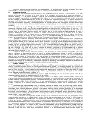 Porque es "espíritu", es cAp.az de tener conciencia de Dios, y de tener comunión con Dios; porque es "alma" tiene
conciencia de sí; porque es "cuerpo" tiene, mediante los sentidos, conciencia del mundo. - Scofield.
2. El espíritu humano
En todo ser humano habita un espíritu dado por Dios, en forma individual. Números_16:22; Números_27:16. Este
espíritu fué formado por el Creador en la parte interior de la naturaleza del hombre, y es cAp.az de renovación y
desarrollo. Salmos _51:10. El espíritu es centro y fuente de vida del hombre. El alma es dueña de esta vida y la usa, y por
medio del cuerpo la expresa. En el principio Dios alentó el espíritu de vida en el cuerpo inanimado y el hombre se convirtió
en alma viviente. De manera entonces que el alma es un espíritu que habita en un cuerpo, o un espíritu humano que
opera por medio del cuerpo., y la combinación de ambos constituye al hombre en "alma." El alma sobAp.ive a la muerte,
porque es vitalizada por el espíritu, y sin embargo ambos, el alma y el espíritu son inseparables porque el espíritu está
entretejido en la trama misma del alma. Están fundidos, amalgamados, si se nos permite el vocablo, en una sola
sustancia.
El espíritu es lo que distingue al hombre de todas las cosas creadas conocidas. Contiene vida humana (e
inteliGn.cia, Proverbios_20:27; Job_32:8) en contra distinción con la vida animal. Los animales tienen un alma (Gn._1:20,
en el original hebreo) pero no espíritu. En Eclesiastés_3:21 parece que se hace referencia al principio de vida tanto en el
hombre como en las bestias. Salomón registra una pregunta que se formuló cuando se había Ap.artado de Dios. A
diferencia del hombre, por lo tanto, los animales no pueden conocer las cosas de Dios. (1 Corintios_2:11; 1Co_14:2;
Efesios_1:17; Efesios_4:23) y no pueden entrar en relaciones personales con él. Juan_4:24. El espíritu del hombre,
cuando es habitado por el Espíritu de Dios (Rm.anos_8:16), se convierte en centro de adoración (Juan_4:23-24); de
oración, canciones, bendiciones (1Co_14:15), y servicio, (Rm.anos_1:9; Filipenses_1:27).
El espíritu, puesto que representa la naturaleza mas eLv.ada del hombre, está relacionado con la cualidad de su
carácter. Aquello que adquiere dominio de su espíritu se convierte en un atributo de su carácter. Por ejemplo, si permite
que el orgullo lo domine, se dice que tiene espíritu altivo. Proverbios_16:18. De acuerdo a las influencias respectivas que
lo controlan, un hombre puede tener un espíritu perverso (Isaías_19:14), un espíritu provocador, irritable
(Salmos_106:33), un espíritu precipitado (Proverbios_14:29), un espíritu agitado (Génesis_41:8), un espíritu contrito y
humillado. Isaías_57:15; Mt._5:3. Quizá esté bajo el espíritu de servidumbre (Rm.anos_8:15), o impelido por el espíritu
de celo. Números_5:14. Debe, por lo tanto, custodiar el espíritu, (Malaquías_2:15) enseñorearse de su espíritu
(Proverbios_16:32), mediante el arrepentimiento hacerse un nuevo espíritu (Ezequiel_18:31) y confiar en Dios para que
cambie su espíritu. Ezequiel_11:19.
Cuando las malas pasiones dominan al hombre, y éste manifiesta un espíritu perverso, ello significa que la vida
natural, o del alma ha destronado al espíritu. El espíritu ha luchado y ha perdido la batalla. El hombre es presa de sus
sentidos naturales y Ap.etitos, y es "carnal". El espíritu no ejerce ya su dominio de la situación, y su carencia de poder se
describe como un estado de muerte. De ahí que sea necesario un nuevo espíritu (Ezequiel_18:31; Salmos_51:10); y
solamente aquél que sopló en el cuerpo del hombre el hálito de vida, puede impartir al alma del hombre una nueva vida
espiritual, en otras palabras, reGn.erarlo. Juan_3:18; Juan_20:22; Colosenses_3:10. Cuando esto ocurre, el espíritu del
hombre ocupa un lugar de ascendencia y el hombre se convierte en "espiritual". Sin embargo, el espíritu no puede vivir de
sí mismo, sino que debe buscar constante renovación mediante el Espíritu de Dios.
3. El alma humana
a. La naturaleza del alma. El alma es el principio vivificante e inteliGn.te que anima al cuerpo humano, empleando los
sentidos corporales como sus aGn.tes en la exploración de las cosas Mt.eriales, y los órganos corporales para expresión de
sí misma y comunicación con el mundo exterior. Debe su existencia al hálito sobrenatural del Espíritu de Dios. La podemos
describir como espiritual y viviente puesto que procede de Dios; la describimos como natural, puesto que opera por medio
del cuerpo. Y sin embargo, no debemos pensar que el alma es parte de Dios, puesto que el alma peca. Es mas correcto
afirMr. que es el don y obra de Dios. Zacarías_12:1.
Deben de observarse cuatro distinciones, a saber: (1) El alma distingue la vida del hombre y de la bestia de las
cosas inanimadas y también de la vida inconsciente de las plantas.
Tanto el hombre como la bestia tienen almas (en Génesis_1:20 la frase "anima viviente" significa "alma" en el
original). Podemos decir que las plantas tienen alma (refiriéndonos al principio de vida) pero no es un alma consciente. (2)
El alma distingue al hombre de los animales. Los animales tienen alma, pero es un alma terrena que perece al morir el
cuerpo. Eclesiastés_3:21. El alma del hombre es de una cualidad diferente, puesto que está vivificada por el espíritu
humano. "Toda carne no es la misma carne," de manera que es así también con el alma. Hay un alma humana y un alma
animal.
Es evidente que el hombre hace lo que los animales inferiores no pueden hacer, no importa qué inteliGn.te sean.
Su inteliGn.cia es la del instinto, y no de la razón. Tanto el hombre como el animal construyen casas. Pero el hombre ha
progresado hasta construir catedrales, escuelas, y rascacielos, mientras que los animales construyen en la Hch.ualidad
precisamente en la misma forma que lo hicieron cuando Dios los creó. Hay animales que chillan (como los monos) otros
que cantan (como los pájaros) y otros que hablan (como los loros) ; pero solamente el hombre produce arte, literatura,
música e invenciones científicas. El instinto de los animales puede manifestar la sabiduría del Hacedor, pero solo el hombre
puede conocer y adorar a su Creador.
A fin de ilustrar con más amplitud el eLv.ado sitial que ocupa el hombre en la escala de la vida, distingamos cuatro
grados de vida, que superan en nobleza unos a otros a medida que se independizan de la Mt.eria. En primer lugar, la
vegetativa, que necesita órganos Mt.eriales para asimilar los alimentos; en segundo lugar, la sensitiva, que emplea los
órganos para percibir y establecer contHch.o con lo Mt.erial; en tercer lugar, la intelectual, que percibe el significado de las
cosas mediante pensamiento lógico, y no meramente por los sentidos; en cuarto lugar, la vida moral, que concierne a la
ley y la conducta. Los animales tienen vida vegetativa y sensitiva; el hombre tiene vida vegetativa, sensitiva, intelectual y
moral. (3) El alma distingue a un hombre de otro, y forma de esa manera la base de la individualidad. El vocablo "alma" es
por lo tanto empleado con frecuencia en el sentido de "persona". En Éxodo_1:5 las "setenta almas" significa setenta
personas. En Rm.anos_13:1 "toda alma" significa toda persona. En la Hch.ualidad hemos adoptado este empleo del
32
 