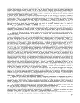 vocablo cuando decimos: "No se veía ningún alma". (4) El alma distingue al hombre no solamente de los órdenes
inferiores sino también de los órdenes superiores de la vida. No hallamos referencia alguna con respecto al alma en los
ángeles, porque no tienen cuerpos similares a los de los seres humanos. El hombre se convirtió en "ánima viviente" es
decir, un alma que satura un cuerpo terrenal sujeto a condiciones terrenales. Se describe a los ángeles como espíritus,
(Hebreos_1:14) porque no están sujetos a condiciones Mt.eriales o limitaciones. Por razón similar, son espíritus creados y
finitos, mientras que Dios es un Espíritu eterno e infinito.
b. El oriGn. del alma. Sabemos que la primera alma existió como resultado del soplo de Dios, que transmitió al hombre un
hálito de vida. Mas, ¿cómo se han formado las almas desde entonces? Los estudiosos de la Biblia se dividen Gn.eralmente
en dos grupos, a saber: (1) un grupo afirma que cada alma individual no es recibida de los padres, sino que es creación
divina inmediata. Citan los siguientes versículos: Isaías_57:16; Eclesiastés_12:7; Hebreos_12:9; Zacarías_12:1. (2) Otros
piensan que el alma es transmitida por los padres. Señalan que la transmisión de la naturaleza pecaminosa de Adán a la
posteridad milita contra la doctrina de la creación divina del alma; asimismo arguyen en favor el hecho de que las
carHch.erísticas de los padres son transmitidas a los hiJs.. Citan los versículos siguientes: Juan_1:13; Juan_3:6;
Rm.anos_5:12; 1 Corintios_15:22; Efesios_2:3 y Hebreos_7:10.
El oriGn. del alma puede explicarse mediante la cooperación del Creador y los padres. En el comienzo de una
nueva vida, la creación divina y el empleo creador de ciertos medios operan juntos. El hombre enGn.dra al hombre en
cooperación con el Padre de los espíritus. El poder de Dios controla y satura el mundo (Los Hechos_17:28; Hebreos_1:3)
de manera que todos los seres nacen de acuerdo a las leyes que él ha ordenado. Por lo tanto los procesos normales de
reproducción humana ponen en movimiento esas leyes divinas de vida que hacen que el alma humana nazca en el mundo.
El oriGn. de todas las formas de vida está rodeado de misterio (Eclesiastés_11:5; Salmos_139:13-16; Job_10:8-
12), y esta verdad nos debe de advertir en el sentido de no conjeturar más allá de los límites delineados por las
declaraciones bíblicas.
c. Alma y cuerpo. Las relaciones del alma con el cuerpo pueden ser descritas e ilustradas como sigue: (1) El alma es la
tenedora o portadora de la vida. Figura en todo aquello que pertenece al sostenimiento, riesgo y pérdida de la vida. Es por
ello que en muchos casos el vocablo "alma" se ha traducido "vida". Compare Génesis_9:5; 1 Reyes_19:3; 1 Reyes_2:23;
Proverbios_7:23; Ex_21:23; Los Hechos_15:26. La vida es la saturación del cuerpo con el alma. Cuando el alma ha
desAp.arecido, el cuerpo no existe tampoco; todo lo que queda es un grupo de partículas Mt.eriales en estado de rápida
descomposición. (2) El alma satura y habita toda parte del cuerpo y afecta más o menos directamente todas sus partes.
Ello explica por qué las Sagradas Escrituras atribuyen sentimientos al corazón, los riñones, (Salmos_73:21; Job_16:13;
Lamentaciones_3:13; Proverbios_23:16; Salmos_16:7; Jeremías_12:2; Job_38:36), entrañas, (Filemón_1:12;
Jeremías_4:19; Lamentaciones_1:20; Lamentaciones_2:11; Cantares_5:4; Isaías_16:11) vientre, (Habacuc_3:16;
Job_20:23; Juan_7:38). Esta misma verdad que el alma satura el cuerpo explica por qué en muchos lugares se presenta
al alma realizando Hch.os corporales. Proverbios_13:4; Isaías_32:6; Números_21:4; Jeremías_6:16; Génesis_44:30;
Ezequiel_23:17; Ezequiel_23:22; Ezequiel_23:28. "Mi interior" o frase equivalente es la terminología que se emplea con
frecuencia para describir los órganos internos saturados por el alma. Isaías_16:11; Salmos_51:6; Zacarías_12:1;
Isaías_26:9; 1 Reyes_3:26. Estos versículos describen las partes internas como centro de los sentimientos, de la
experiencia espiritual y la sabiduría. Pero nótese que no es el tejido Mt.erial el que piensa y siente, sino el alma que opera
por medio de los tejidos. Hablando estrictamente, no es el corazón de carne, sino el alma por medio del corazón la que
siente. (3) Por medio del cuerpo, el alma recibe sus impresiones del mundo exterior. Las impresiones son recibidas por los
sentidos (la vista, el oído, el gusto, el olfato y el tHch.o) y transmitidas al cerebro por medio del sistema nervioso. Por
medio del cerebro, el alma trabaja esas impresiones, enviando órdenes a las diversas partes del cuerpo por medio del
cerebro y el sistema nervioso. (4) El alma establece contHch.o con el mundo por medio del cuerpo, el cual es el
instrumento del alma. Los Hch.os sensitivos, intelectuales y volitivos y otros son las Hch.ividades del alma, o del ser
mismo. Soy "yo" el que ve, y no meramente los oJs.; soy "yo" el que piensa, y no meramente el intelecto; soy "yo" el que
arroja la pelota y no meramente el brazo; soy "yo" el que peca, y no meramente la lengua o los miembros. Cuando un
órgano es dañado, el alma no puede funcionar como debe por medio de el; en caso de lesión cerebral, puede producirse la
locura. El alma queda cual hábil músico con un instrumento roto o dañado.
d. El alma y el pecado. El alma vive su vida natural por medio de lo que, por falta de término más adecuado,
denominaremos los instintos. Estos instintos son la fuerza motriz de la personalidad, de la cual el Creador ha dotado al
hombre a fin de cAp.acitarlo para su existencia terrena (de la misma manera que le ha dotado de facultades espirituales
para cAp.acitarle para la existencia celestial). Los denominamos instintos porque son estímulos naturales implantados
dentro de la criatura para cAp.acitarla para hacer instintivamente lo que es necesario para el oriGn. y la preservación de la
vida natural. El Dr. Leander Keyser dice lo siguiente: "Si el niño recién nacido no tuviera ciertos instintos al comenzar su
vida, no podría sobAp.ivir ni con el mejor cuidado médico o paterno."
Notemos los cinco instintos mas importantes: Primero, el instinto de conservación, que nos advierte del peligro y
nos cAp.acita para cuidarnos y protegernos. Segundo, el instinto de adquisición, que nos lLv.a a adquirir aquello que nos
es necesario para la subsistencia. Tercero, el instinto del hambre y de la sed que nos estimula a buscar alimentos y
satisfacer el hambre natural. Cuarto, el instinto de reproducción o sexual, por el cual se perpetúa la raza. Finalmente, el
instinto de dominación, que conduce a desplegar ese espíritu de iniciativa y afirmación necesario para cumplir la vocación
y responsabilidad de uno.
La historia del Ap.estimiento del hombre de estos instintos por el Creador se encuentra en los primeros dos
cAp.ítulos del Génesis. El instinto de conservación está implicado en la prohibición y advertencia
que dice: "Más del fruto del árbol que está en medio del huerto dijo Dios: No comeréis de el, ni le tocaréis, porque no
muráis." El instinto de la adquisición es evidente al recibir Adán de manos de Dios el hermoso
huerto de Edén. El instinto de buscar alimentos queda expuesto en las palabras: " Y dijo Dios: He aquí que os he dado
toda planta que da semilla, que está sobre toda la tierra, y todo árbol en que hay fruto y que
da semilla; os serán para comer." Se hace referencia al instinto de reproducción en las siguientes declaraciones: "varón y
hembra los creó. Y los bendijo Dios, y les dijo: Fructificad y multiplicaos." El quinto
33
 