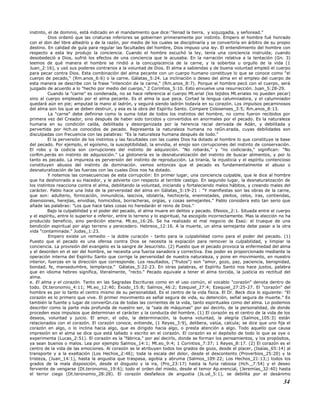 instinto, el de dominio, está indicado en el mandamiento que dice:"llenad la tierra, y sojuzgadla, y señoread."
Dios ordenó que las criaturas inferiores se gobiernen primeramente por instinto. Empero el hombre fué honrado
con el don del libre albedrío y de la razón, por medio de los cuales se disciplinaría y se convertiría en árbitro de su propio
destino. En calidad de guía para regular las facultades del hombre, Dios impuso una ley. El entendimiento del hombre con
respecto a esta ley produjo la conciencia. Cuando el hombre escuchó la ley, tenía una conciencia instruida; cuando
desobedeció a Dios, sufrió los efectos de una conciencia que le acusaba. En la narración relativa a la tentación (Gn. 3)
leemos de qué manera el hombre se rindió a la concupiscencia de la carne, y la soberbia u orgullo de la vida (1
Juan_2:16), y usó sus poderes contrarios a la voluntad de Dios. El alma a sabiendas y de buena voluntad empleó el cuerpo
para pecar contra Dios. Esta combinación del alma pecante con un cuerpo humano constituye lo que se conoce como "el
cuerpo de pecado," (Rm.anos_6:6) o la carne. Gálatas_5:24. La inclinación o deseo del alma en el empleo del cuerpo de
esta manera se describe con la frase "intención de la carne," (Rm.anos_8:7). Porque el hombre pecó con el cuerpo, será
juzgado de acuerdo a lo "hecho por medio del cuerpo," 2 Corintios_5:10. Esto envuelve una resurrección. Juan_5:28-29.
Cuando la "carne" es condenada, no se hace referencia al cuerpo Mt.erial (los tejidos Mt.eriales no pueden pecar)
sino al cuerpo empleado por el alma pecante. Es el alma la que peca. Cortad la lengua calumniadora, y el calumniador
quedará aún en pie; amputad la mano al ladrón, y seguirá siendo ladrón todavía en su corazón. Los impulsos pecaminosos
del alma son los que se deben destruir, y esa es la obra del Espíritu Santo. Compare Colosenses_3:5; Rm.anos_8:13.
La "carne" debe definirse como la suma total de todos los instintos del hombre, no como fueron recibidos por
primera vez del Creador, sino después de haber sido torcidos y convertidos en anormales por el pecado. Es la naturaleza
humana en su condición caída, debilitada y desorganizada por la herencia racial derivada de Adán, y debilitada y
pervertida por Hch.os conocidos de pecado. Representa la naturaleza humana no reGn.erada, cuyas debilidades son
disculpadas con frecuencia con las palabras: "Es la naturaleza humana después de todo."
El la perversión de los instintos y las facultades con las cuales Dios ha dotado al hombre lo que constituye la base
del pecado. Por ejemplo, el egoísmo, la susceptibilidad, la envidia, el enojo son corrupciones del instinto de conservación.
El robo y la codicia son corrupciones del instinto de adquisición. "No robarás," y "no codiciarás," significan: "No
corRm.perás en instinto de adquisición." La glotonería es la desnaturalización del instinto de buscar alimentos, y por lo
tanto es pecado. La impureza es perversión del instinto de reproducción. La tiranía, la injusticia y el espíritu contencioso
constituyen abusos del instinto de dominación. vemos entonces que el pecado es fundamentalmente el abuso o
desnaturalización de las fuerzas con las cuales Dios nos ha dotado.
Y notemos las consecuencias de esta corrupción: En primer lugar, una conciencia culpable, que le dice al hombre
que ha deshonrado a su Hacedor, y le advierte con respecto al terrible castigo. En segundo lugar, la desnaturalización de
los instintos reacciona contra el alma, debilitando la voluntad, iniciando y fortaleciendo malos hábitos, y creando males del
carácter. Pablo hace una lista de la perversidad del alma en Gálatas_5:19-21 : "Y manifiestas son las obras de la carne,
que son: adulterio, fornicación, inmundicia, lascivia, idolatría, hechicería, enemistades, pleitos, celos, iras, contiendas,
disensiones, herejías, envidias, homicidios, borracheras, orgías, y cosas semejantes." Pablo considera esto tan serio que
añade las palabras: "Los que hace tales cosas no heredarán el reino de Dios."
Bajo la culpabilidad y el poder del pecado, el alma muere en delitos y pecado. Efesios_2:1. Situada entre el cuerpo
y el espíritu, entre lo superior e inferior, entre lo terreno y lo espiritual, ha escogido incorrectamente. Mas la elección no ha
producido beneficio, sino perdición eterna. Mt.eo_16:26. Se ha realizado el mal negocio de Esaú: el trueque de una
bendición espiritual por algo terreno y perecedero. Hebreos_12:16. A la muerte, un alma semejante debe pasar a la otra
vida "contaminada." Judas_1:23.
Empero existe un remedio - la doble curación - tanto para la culpabilidad como para el poder del pecado. (1)
Puesto que el pecado es una ofensa contra Dios se necesita la expiación para remover la culpabilidad, y limpiar la
conciencia. La provisión del evangelio es la sangre de Jesucristo. (2) Puesto que el pecado provoca la enfermedad del alma
y el desorden en el ser del hombre, se necesita una fuerza sanadora y correctiva. Ese poder es proporcionado mediante la
operación interna del Espíritu Santo que corrige la perversidad de nuestra naturaleza, y pone en movimiento, en nuestro
interior, fuerzas en la dirección que corresponde. Los resultados, ("frutos") son "amor, gozo, paz, paciencia, benignidad,
bondad, fe, mansedumbre, templanza." Gálatas_5:22-23. En otras palabras, el Espíritu Santo nos hace justos, palabra
que en idioma hebreo significa, literalmente, "recto." Pecado equivale a tener el alma torcida, la justicia es rectitud del
alma.
e. El alma y el corazón. Tanto en las Sagradas Escrituras como en el uso común, el vocablo "corazón" denota dentro de
todo. Dt.teronomio_4:11; Mt.eo_12:40; Éxodo_15:8; Salmos_46:2; Ezequiel_27:4; Ezequiel_27:25-27. El "corazón" del
hombre es por lo tanto el centro mismo de su personalidad. Es el centro de la vida física. El Dr. Beck dice lo siguiente: "El
corazón es lo primero que vive. El primer movimiento es señal segura de vida, su detención, señal segura de muerte." Es
también la fuente y lugar de converGn.cia de todas las corrientes de la vida, tanto espirituales como del alma. Lo podemos
describir como la parte más profunda de nuestro ser, la "sala de máquinas" por así decirlo, de la personalidad, de donde
proceden esos impulsos que determinan el carácter y la conducta del hombre. (1) El corazón es el centro de la vida de los
deseos, voluntad y juicio. El amor, el odio, la determinación, la buena voluntad, la alegría (Salmos_105:3) están
relacionados con el corazón. El corazón conoce, entiende, (1 Reyes_3:9), delibera, valúa, calcula; se dice que uno fija el
corazón en algo, o lo inclina hacia algo, que es dirigido hacia algo, o presta atención a algo. Todo aquello que causa
impresión en el alma se dice que está tallado o escrito en el corazón. El corazón es el depósito de todo lo que se oye o
experimenta (Lucas_2:51). El corazón es la "fábrica," por así decirlo, donde se forman los pensamientos, y los propósitos,
ya sean buenos o malos. Lea por ejemplo Salmos_14:1; Mt.eo_9:4; 1 Corintios_7:37; 1 Reyes_8:17. (2) El corazón es el
centro de la vida de las emociones. Al corazón se le atribuyen todos los grados de gozo, desde el placer, (Isaías_65:14) al
transporte y a la exaltación (Los Hechos_2:46); toda la escala del dolor, desde el descontento (Proverbios_25:20) y la
tristeza, (Juan_14:1), hasta la angustia que traspasa, agobia y abruma (Salmos_109:22; Los Hechos_21:13;) todos los
grados de la mala disposición, desde el disgusto y la ira, (Pro_23:17) hasta la furia rabiosa (Hch._7:54) y el deseo
ferviente de vengarse (Dt.teronomio_19:6); todo el orden del miedo, desde el temor Ap.erencial, (Jeremías_32:40) hasta
el terror ciego (Dt.teronomio_28:28). El corazón desfallece de angustia (Js.ué_5:1), se debilita por el desánimo
34
 