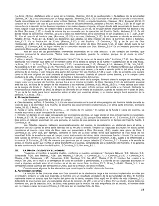(Lv.íticos_26:36), desfallece ante el peso de la tristeza, (Salmos_102:4) es quebrantado y Ap.lastado por la adversidad
(Salmos_147:3), y es consumido por un fuego sagrado. Jeremías_20:9. (3) El corazón es el centro o eje de la vida moral.
Puede concentrarse en el corazón el amor a Dios (Salmos_73:26), u orgullo blasfemo, (Ezequiel_28:2, Ezequiel_28:5). El
corazón es el "taller" de todo lo que es bueno o malo en los pensamientos, palabras y hechos. Mt.eo_15:19. Es el lugar de
converGn.cia o reunión de los buenos impulsos o los malos deseos o lujuria, el lugar donde está depositado lo bueno o lo
malo. Según lo que lo llena, el corazón habla o acciona. Mt.eo_12:34-35. Es el lugar donde originalmente fué escrita la ley
de Dios (Rm.anos_2:15) y donde la misma ley es renovada por la operación del Espíritu Santo. Hebreos_8:10. Es allí
donde reside la conciencia (Hebreos_10:22) y todos los testimonios de la conciencia le son asignados a el. 1 Juan_3:19-
21. Con el corazón el hombre cree, (Rm.anos_10:10) o no cree, (Hebreos_3:12). Es el terreno en donde se siembra la
Palabra divina. Mt.eo_13:19. Según las decisiones que adopta, se deja inspirar de Dios (2 Corintios_8:16) o Satanás.
Juan_13:2. Es la habitación de Cristo (Efesios_3:17) y del Espíritu (2 Corintios_1:22) y de la paz de Dios
(Colosenses_3:15). Es el receptáculo, podríamos decir, del amor de Dios (Rm.anos_5:5), el lugar donde nace la luz
celestial, (2 Corintios_4:6) el lugar íntimo de la comunión secreta con Dios. Efesios_5:19. Es un misterio profundo que
solamente Dios puede sondear Jeremías_17:9.
Fue en vista de las posibilidades tremendas encerradas en la vida afectiva o del corazón del hombre, que
Salomón pronunció la advertencia. "Sobre toda cosa guardada, guarda tu corazón, porque de el mana la vida."
Proverbios_4:23.
f. Alma y sangre. "Porque la vida" (literalmente "alma") "de la carne en la sangre está." Lv.íticos_17:11. Las Sagradas
Escrituras nos enseñan que tanto en el hombre como en la bestia la sangre es la fuente y sustentación de la vida física.
Lv.íticos_17:11; Lv.íticos_3:17; Dt.teronomio_12:23; Lamentaciones_2:12; Génesis_4:10; Hebreos_12:24; Job_24:12;
Ap.ocalipsis_6:9-10; Jeremías_2:34; Proverbios_28:17. Según las palabras de Harvey, el médico británico que descubrió
la circulación de la sangre: "Es la primera que vive, y primera que muere; y la sede o asiento priMr.io del alma. Vive y se
alimenta de sí misma, y por ninguna otra parte del cuerpo." En Los Hechos_17:26 y Juan_1:13, se presenta a la sangre
como el Mt.erial original del cual procede el organismo humano. Usando al corazón como bomba, y a la sangre como
portadora de vida, el alma envía vitalidad y alimentos a todas partes del cuerpo.
El lugar del ser en la escala de la vida determina el valor de la sangre. Primero viene la sangre de animales; de
mayor valor es la sangre del hombre, porque lLv.a en sí misma la imaGn. de Dios (Génesis_9:6); de estimación especial
ante los oJs. de Dios es la sangre de los inocentes y los mártires (Génesis_4:10; Mt.eo_23:35); y mas valiosa que todas
es la sangre de Cristo (1 Pedro_1:19; Hebreos_9:12), y de valor infinito porque está unida a la Deidad. Mediante la
misericordiosa ordenación de Dios, la sangre se convierte en un medio de expiación, cuando es rociada en el altar de Dios.
"Y yo os la he dado para hacer expiación sobre el altar por vuestras almas; y la misma sangre hará expiación de la
persona." Lv.íticos_17:11.
4. El cuerpo humano
Los nombres siguientes se Ap.lican al cuerpo:
a. Casa terrestre, edificio. 2 Corintios_5:1. Es una casa terrestre en la cual el alma peregrina del hombre habita durante su
viaje de aquí a la eternidad. A la muerte, se desarma esa casa terrestre o tabernáculo, y el alma parte entonces. Compare
Isaías_38:12; 2 Pedro_1:13.
b. Funda o vaina. Daniel_7:15. "Mi espíritu..... en medio de mi cuerpo." El cuerpo es la funda o vaina del espíritu. La
muerte equivales a sacar la espada de la vaina.
c. Templo. Un templo es un lugar consagrado por la presencia de Dios, un lugar donde el Dios omnipresente es localizado.
1 Reyes_8:27-28. El cuerpo de Cristo era un "templo" (Juan_2:21) porque Dios estaba en él. 2 Corintios_5:19. Cuando
Dios entra en relación espiritual con una persona, el cuerpo de esa persona se convierte en templo del Espíritu Santo. 1
Corintios_6:19.
Los filósofos paganos hablaron despreciativamente del cuerpo, lo consideraron un obstáculo para el alma, y
pensaron del día cuando el alma sería liberada de su Mr.aña o enredo. Empero las Sagradas Escrituras en todas partes
consideran el cuerpo como obra de Dios, para ser presentado a Dios (Rm.anos_12:1), usado para gloria de Dios. 1
Corintios_6:20. ¿Por qué, por ejemplo, contiene el libro de Lv.ítico tantas leyes que gobiernan la vida física de los
israelitas? A fin de enseñarles que el cuerpo, como instrumento del alma, debe mantenerse fuerte y limpio. Es cierto que
este cuerpo es terreno (1 Corintios_15:47) y como tal un cuerpo de humillación (Filemón_3:21), sujeto a la enfermedad y
la muerte (1 Corintios_15:53), de manera que gemimos por el cuerpo celestial (2 Corintios_5:2). Empero a la venida de
Cristo, el mismo poder que vivificó el alma transforMr.á el cuerpo, completando así la redención del hombre. Y la garantía
de este cambio es la habitación del Espíritu. 2 Corintios_5:5; Rm.anos_8:11.
III. LA IMAGN. DE DIOS EN EL HOMBRE
"Hagamos al hombre a nuestra imaGn., conforme a nuestra semejanza." Compare Génesis_5:1; Génesis_9:6;
Eclesiastés 7:29; Los Hechos_17:26; Los Hechos_17:28-29; 1 Corintios_11:7; 2 Corintios_3:18; 2 Corintios_4:4;
Efesios_4:24; Colosenses_1:15; Colosenses_3:10; Santiago_3:9; Isa_43:7; Efesios_2:10. El hombre fué creado a la
imaGn. de Dios; se lo hizo a la semejanza de Dios en carácter y personalidad. Y a través de las Sagradas Escrituras el
nivel y objetivo sentado ante el el hombre es el de ser como Dios. Lv.íticos_19:2; Mt.eo_5:45-48; Efesios_5:1. Y ser
semejante a Dios significa ser semejante a Cristo, que es la imaGn. del Dios invisible.
Consideremos algunos de los elementos que constituyen la imaGn. divina del hombre.
1. Parentesco con Dios.
La relación de las criaturas vivas con Dios consistió en la obediencia ciega a los instintos implantados en ellas por
el Creador; empero la vida que inspiraba al hombre era un resultado verdadero de la personalidad de Dios. El hombre
realmente tiene un cuerpo que fué hecho del polvo de la tierra; empero Dios sopló en él hálito de vida (Génesis_2:7);
dotándole de esa manera con una naturaleza cAp.az de conocer, de aMr. y de servir a Dios. Por su imaGn. divina todos los
hombres son, por la creación, hiJs. de Dios; mas puesto que la imaGn. ha sido empañada por el pecado, el hombre debe
ser re-creado o nacer de nuevo (Efesios_4:24) para ser en realidad hiJs. de Dios.
35
 