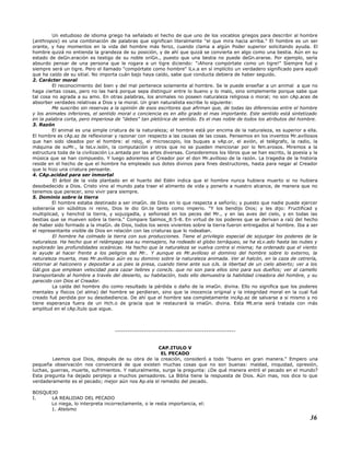 Un estudioso de idioma griego ha señalado el hecho de que uno de los vocablos griegos para describir al hombre
(anthropos) es una combinación de palabras que significan literalmente "el que mira hacia arriba." El hombre es un ser
orante, y hay momentos en la vida del hombre más feroz, cuando clama a algún Poder superior solicitando ayuda. El
hombre quizá no entienda la grandeza de su posición, y de ahí que quizá se convierta en algo como una bestia. Aún en su
estado de deGn.eración es testigo de su noble oriGn., puesto que una bestia no puede deGn.erarse. Por ejemplo, sería
absurdo pensar de una persona que le rogara a un tigre diciendo: "¡Ahora compórtate como un tigre!" Siempre fué y
siempre será un tigre. Pero el llamado "compórtate como hombre" lLv.a en sí implícito un verdadero significado para aquél
que ha caído de su sitial. No importa cuán bajo haya caído, sabe que conducta debiera de haber seguido.
2. Carácter moral
El reconocimiento del bien y del mal pertenece solamente al hombre. Se le puede enseñar a un animal a que no
haga ciertas cosas, pero no las hará porque sepa distinguir entre lo bueno y lo malo, sino simplemente porque sabe que
tal cosa no agrada a su amo. En otras palabras, los animales no poseen naturaleza religiosa o moral; no son cAp.aces de
absorber verdades relativas a Dios y la moral. Un gran naturalista escribe lo siguiente:
Me suscribo sin reservas a la opinión de esos escritores que afirman que, de todas las diferencias entre el hombre
y los animales inferiores, el sentido moral o conciencia es en alto grado el mas importante. Este sentido está sintetizado
en la palabra corta, pero imperiosa de "debes" tan pletórica de sentido. Es el mas noble de todos los atributos del hombre.
3. Razón
El animal es una simple criatura de la naturaleza; el hombre está por encima de la naturaleza, es superior a ella.
El hombre es cAp.az de reflexionar y razonar con respecto a las causas de las cosas. Pensemos en los inventos Mr.avillosos
que han sido ideados por el hombre: el reloj, el microscopio, los buques a vAp.or, el avión, el telégrafo, la radio, la
máquina de suMr., la teLv.isión, la computación y otros que no se pueden mencionar por lo Nm.erosos. Miremos a la
estructura toda de la civilización Lv.antada por las artes diversas. Consideremos los libros que se han escrito, la poesía y la
música que se han compuesto. Y luego adoremos al Creador por el don Mr.avilloso de la razón. La tragedia de la historia
reside en el hecho de que el hombre ha empleado sus dotes divinos para fines destructores, hasta para negar al Creador
que lo hizo una criatura pensante.
4. CAp.acidad para ser inmortal
El árbol de la vida plantado en el huerto del Edén indica que el hombre nunca hubiera muerto si no hubiera
desobedecido a Dios. Cristo vino al mundo pata traer el alimento de vida y ponerlo a nuestro alcance, de manera que no
tenemos que perecer, sino vivir para siempre.
5. Dominio sobre la tierra
El hombre estaba destinado a ser imaGn. de Dios en lo que respecta a señorío; y puesto que nadie puede ejercer
soberanía sin súbditos ni reino, Dios le dio Gn.te tanto como imperio. "Y los bendijo Dios; y les dijo: Fructificad y
multiplicad, y henchid la tierra, y sojuzgadla, y señoread en los peces del Mr., y en las aves del cielo, y en todas las
bestias que se mueven sobre la tierra." Compare Salmos_8:5-8. En virtud de los poderes que se derivan a raíz del hecho
de haber sido formado a la imaGn. de Dios, todos los seres vivientes sobre la tierra fueron entregados al hombre. Iba a ser
el representante visible de Dios en relación con las criaturas que lo rodeaban.
El hombre ha colmado la tierra con sus producciones. Tiene el privilegio especial de sojuzgar los poderes de la
naturaleza. Ha hecho que el relámpago sea su mensajero, ha rodeado el globo terráqueo, se ha eLv.ado hasta las nubes y
explorado las profundidades oceánicas. Ha hecho que la naturaleza se vuelva contra si misma; ha ordenado que el viento
le ayude al hacer frente a los peligros del Mr.. Y aunque es Mr.avilloso el dominio del hombre sobre lo externo, la
naturaleza muerta, mas Mr.avilloso aún es su dominio sobre la naturaleza animada. Ver al halcón, en la caza de cetrería,
retornar al halconero y depositar a us pies la presa, cuando tiene ante sus oJs. la libertad de un cielo abierto; ver a los
Gál.gos que emplean velocidad para cazar liebres y coneJs. que no son para ellos sino para sus dueños; ver al camello
transportando al hombre a través del desierto, su habitación, todo ello demuestra la habilidad creadora del hombre, y su
parecido con Dios el Creador.
La caída del hombre dio como resultado la pérdida o daño de la imaGn. divina. Ello no significa que los poderes
mentales y físicos (el alma) del hombre se perdieran, sino que la inocencia original y la integridad moral en la cual fué
creado fué perdida por su desobediencia. De ahí que el hombre sea completamente incAp.az de salvarse a si mismo y no
tiene esperanza fuera de un Hch.o de gracia que le restaurará la imaGn. divina. Esta Mt.eria será tratada con más
amplitud en el cAp.ítulo que sigue.
----------------------------------------------------------
CAP.ITULO V
EL PECADO
Leemos que Dios, después de su obra de la creación, consideró a todo "bueno en gran manera." Empero una
pequeña observación nos convencerá de que existen muchas cosas que no son buenas: maldad, iniquidad, opresión,
luchas, guerras, muerte, sufrimientos. Y naturalmente, surge la pregunta: ¿De qué manera entró el pecado en el mundo?
Esta pregunta ha dejado perplejo a muchos pensadores. La Biblia tiene la respuesta de Dios. Aún mas, nos dice lo que
verdaderamente es el pecado; mejor aún nos Ap.ela el remedio del pecado.
BOSQUEJO
I. LA REALIDAD DEL PECADO
Lo niega, lo interpreta incorrectamente, o le resta importancia, el:
1. Ateísmo
36
 