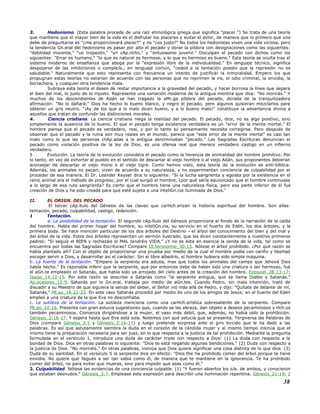 3. Hedonismo. (Esta palabra procede de una raíz etimológica griega que significa "placer.") Se trata de una teoría
que mantiene que el mayor bien de la vida es el disfrutar los placeres y evitar el dolor, de manera que lo primero que uno
debe de preguntarse es "¿me proporcionará placer?" y no "¿es justo?" No todos los hedonistas viven una vida viciosa, pero
la tendencia Gn.eral del hedonismo es pasar por alto el pecado y dorar la píldora con designaciones como las siguientes:
"debilidad inocente," "un tropezón," "un cAp.richo," y "entusiasmo juvenil." Disculpan el pecado con dichos como los
siguientes: "Errar es humano," "lo que es natural es hermoso, y lo que es hermoso es bueno." Esta teoría se oculta tras el
sistema moderno de enseñanza que aboga por la "expresión libre de la individualidad." En lenguaje técnico, significa
despojarse de las inhibiciones o compleJs., en lenguaje común, "ceded a la tentación puesto que la represión no es
saludable." Naturalmente que esto representa con frecuencia un intento de justificar la inmoralidad. Empero los que
propugnan estas teorías no estarían de acuerdo con las personas que no reprimen la ira, el odio criminal, la envidia, la
borrachera, y cualquier otra tendencia mala.
Subraya esta teoría el deseo de restar importancia a la gravedad del pecado, y hacer borrosa la línea que separa
el bien del mal, lo justo de lo injusto. Representa una variación moderna de la antigua mentira que dice: "No morirás." Y
muchos de los descendientes de Adán se han tragado la aMr.ga píldora del pecado, dorada de la tranquilizadora
afirmación: "No lo dañará." Dios ha hecho lo bueno blanco, y negro el pecado, pero algunos quisieran mezclarlos para
obtener un gris neutro. "¡Ay de los que a lo malo dicen bueno, y a lo bueno malo!" constituye la advertencia divina a
aquellos que tratan de confundir las distinciones morales.
4. Ciencia cristiana. La ciencia cristiana niega la realidad del pecado. El pecado, dice, no es algo positivo, sino
simplemente la ausencia de lo bueno. El que el pecado tenga existencia verdadera es un "error de la mente mortal." El
hombre piensa que el pecado es verdadero, real, y por lo tanto su pensamiento necesita corregirse. Pero después de
observar que el pecado y la ruina son muy reales en el mundo, parece que "este error de la mente mortal" es casi tan
malo como lo que las personas chAp.adas a la antigua denominaban "pecado." Las Sagradas Escrituras denuncian el
pecado como violación positiva de la ley de Dios, es una ofensa real que merece verdadero castigo en un infierno
verdadero.
5 Evolución. La teoría de la evolución considera el pecado como la herencia de animalidad del hombre primitivo. Por
lo tanto, en vez de exhortar al pueblo en el sentido de descartar al viejo hombre o al viejo Adán, sus proponentes debieran
aconsejar de descartar el viejo mono o el viejo tigre. Como hemos visto, esta teoría de la evolución es anti-bíblica.
Además, los animales no pecan; viven de acuerdo a su naturaleza, y no experimentan conciencia de culpabilidad por el
proceder de esa manera. El Dr. Leander Keyser dice lo siguiente: "Si la lucha sangrienta y egoista por la existencia en el
reino animal era el método de progreso, por el cual surgió el hombre, ¿por qué sería equivocado que el hombre continuase
a lo largo de esa ruta sangrienta? Es cierto que el hombre tiene una naturaleza física, pero esa parte inferior de él fué
creación de Dios y ha sido creada para que esté sujeta a una inteliGn.cia iluminada de Dios."
II. EL ORIGN. DEL PECADO
El tercer cAp.ítulo del Génesis da las claves que carHch.erizan la historia espiritual del hombre. Son ellas:
tentación, pecado, culpabilidad, castigo, redención.
1 Tentación.
a. La posibilidad de la tentación. El segundo cAp.ítulo del Génesis proporciona el fondo de la narración de la caída
del hombre. Habla del primer hogar del hombre, su inteliGn.cia, su servicio en el huerto de Edén, los dos árboles, y la
primera boda. Se hace mención particular de los dos árboles del Destino - el árbol del conocimiento del bien y del mal y
del árbol de la vida. Estos dos árboles representan un sermón ilustrado, que les dicen constantemente a nuestros primeros
padres: "Si seguís el BIEN y rechazáis el MAL tendréis VIDA." ¿Y no es ésta en esencia la senda de la vida, tal como se
encuentra por todas las Sagradas Escrituras? Compare Dt.teronomio_30:15. Nótese el árbol prohibido. ¿Por qué razón se
había plantado allí? Con el objeto de proporcionar una prueba por medio de la cual el hombre podía con cariño y libertad
escoger servir a Dios, y desarrollar así el carácter. Sin el libre albedrío, el hombre hubiera sido simple máquina.
b. La fuente de la tentación. "Empero la serpiente era astuta, mas que todos los animales del campo que Jehová Dios
había hecho." Es razonable inferir que la serpiente, que por entonces debe de haber sido una criatura o ser hermoso, fué
el aGn.te empleado or Satanás, que había sido ya arrojado del cielo antes de la creación del hombre. Ezequiel_28:13-17;
Isaías_14:12-15. Por esta razón se describe a Satanás como "la serpiente antigua, que se llama Diablo y Satanás."
Ap.ocalipsis_12:9. Satanás por lo Gn.eral, trabaja por medio de aGn.tes. Cuando Pedro, sin mala intención, trató de
disuadir a su Maestro de que siguiera la senda del deber, el Señor vió más allá de Pedro, y dijo: "Quítate de delante de mí,
Satanás," Mt.eo_16:22-23. En este caso Satanás procedió por medio de uno de los amigos de Jesús; en el huerto del Edén
empleó a una criatura de la que Eva no desconfiaba.
c. La sutileza de la tentación. La sutileza menciona como una carHch.erística sobresaliente de la serpiente. Compare
Mt.eo_10:16. Presenta con gran astucia sugestiones que, cuando se las abraza, dan objeto a deseos pecaminosos y Hch.os
también pecaminosos. Comienza dirigiéndose a la mujer, el vaso más débil, que, además, no había oído la prohibición.
Génesis_2:16-17. Y espera hasta que Eva está sola. Notemos con qué astucia que se presenta. Tergiversa las Palabras de
Dios (compare Génesis_3:1 y Génesis_2:16-17) y luego pretende sorpresa ante el giro torcido que le ha dado a las
palabras. Es así que astutamente siembra la duda en el corazón de la cándida mujer y al mismo tiempo insinúa que el
mismo tiene la preparación necesaria para ser juez, en lo que respecta a la justicia de tal prohibición. Mediante la pregunta
formulada en el versículo 1, introduce una duda de carácter triple con respecto a Dios: (1) La duda con respecto a la
bondad de Dios. Dice en otras palabras lo siguiente: "Dios te está negando algunas bendiciones." (2) Duda con respecto a
la justicia de Dios. "No moriréis." En otras palabras, insinúa que Dios quiere significar una cosa distinta de lo que dice. (3)
Duda de su santidad. En el versículo 5 la serpiente dice en efecto: "Dios the ha prohibido comer del árbol porque te tiene
envidia. No quiere que llegues a ser tan sabia como él, de manera que te mantiene en la ignorancia. Te ha prohibido
comer del árbol, no para evitar que mueras, sino para impedir que seas como él."
2. Culpabilidad. Nótese las evidencias de una conciencia culpable. (1) "Y fueron abiertos los oJs. de ambos, y conocieron
que estaban desnudos." Génesis_3:7. Emplease esta expresión para describir una iluminación repentina. Génesis_21:19; 2
38
 