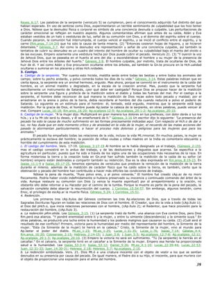 Reyes_6:17. Las palabras de la serpiente (versículo 5) se cumplieron, pero el conocimiento adquirido fué distinto del que
habían esperado. En vez de sentirse como Dios, experimentaron un terrible sentimiento de culpabilidad que los hizo temer
a Dios. Nótese que la desnudez física o corporal es símbolo de una conciencia desnuda o culpable. Las perturbaciones de
carácter emocional se reflejan en nuestro aspecto. Algunos comentaristas afirman que antes de su caída, Adán y Eva
estaban vestidos de un halo o vestiduras de luz, señal de su comunión con Dios, y el dominio del espíritu sobre el cuerpo.
Cuando pecaron, la comunión fué interrumpida, el cuerpo venció al espíritu, y se inició el conflicto entre el espíritu, y la
carne (Rm.anos_7:14-24) que ha sido la causa de tanta miseria. (2) "Entonces cosieron hojas de higuera, y se hicieron
delantales." Génesis_3:7. Así como la desnudez era representación y señal de una conciencia culpable, así también la
tentativa de cubrir su desnudez es un cuadro del intento del hombre de ocultar su culpabilidad bajo el manto del olvido o
de las excusas. Empero solamente una vestidura hecha por Dios puede cubrir el pecado. Versículo 21. (3) "Y oyeron la voz
de Jehová Dios, que se paseaba en el huerto al aire del día: y escondiéndose el hombre y su mujer de la presencia de
Jehová Dios entre los árboles del huerto." Génesis_3:8. El hombre culpable, por instinto, trata de ocultarse de Dios, de
huir de él. Y así como Adán y Eva procuraron ocultarse entre los árboles, así también la Gn.te procura en la Hch.ualidad
ocultarse o sumirse en los placeres y otras Hch.ividades.
3. Castigo.
a. Castigo de la serpiente. "Por cuanto esto hiciste, maldita serás entre todas las bestias y entre todos los animales del
campo; sobre tu pecho andarás, y polvo comerás todos los días de tu vida." Génesis_3:14. Estas palabras indican que en
cierta época, la serpiente era un animal hermoso, erguido. Mas ahora, porque se convirtó en el instrumento de la caída del
hombre, es un animal maldito y degradado, en la escala de la creación animal. Mas, puesto que la serpiente fué
sencillamente un instrumento de Satanás, ¿por qué debe ser castigada? Porque Dios se propuso hacer de la maldición
sobre la serpiente una figura y profecía de la maldición sobre el diablo y todas las fuerzas del mal. Por el castigo a la
serpiente, el hombre debe reconocer de qué manera la maldición de Dios recae sobre todo pecado y maldad; por el
arrastrarse en la arena o polvo de la tierra, debía recordarle al hombre del día cuando reducirá a polvo el poderío de
Satanás. Lo siguiente es un estímulo para el hombre: él, tentado, está erguido, mientras que la serpiente está bajo
maldición. Por la gracia de Dios, el hombre puede Ap.lastar la cabeza de la serpiente, en otras palabras, puede vencer al
mal. Compare Lucas_10:18; Rm.anos_16:20; Ap.ocalipsis 12:9; Ap.ocalipsis_20:1-2; Ap.ocalipsis_20:10.
b. Castigo de la mujer. "A la mujer dijo: Multiplicaré en gran manera tus dolores en tus preñeces; con dolor darás a luz los
hiJs.; y a tu Mr.ido será tu deseo, y él se enseñoreará de ti." Génesis_3:16 Un escritor dijo lo siguiente: "La presencia del
pecado ha sido la causa de mucho sufrimiento en las formas precisamente indicadas aquí. Con respecto al Hch.o de dar a
luz, no hay duda que en este momento crítico y de ansiedad en la vida de la mujer, el recuerdo de las malas acciones del
pasado la atormentan particularmente, a hacer el proceso más doloroso y peligroso para las mujeres que para los
animales."
El pecado ha empañado todas las relaciones de la vida, incluso la vida Mt.rimonial. En muchos países, la mujer es
prácticamente la esclava del hombre; la posición de niñas viudas y niñas madres en la India es comentario elocuente y
horrible del cumplimiento de esta maldición.
c. El castigo del hombre. Vers. 17-19. Génesis_3:17-19 Al hombre se le había designado ya el trabajo, (Génesis_2:15);
mas el castigo consistirá en lo arduo del trabajo, y de las desilusiones y disgustos que acarrea. Se especifica a la
agricultura en particular, puesto que ha sido a través de los siglos una de las ocupaciones más necesarias de la raza. En
forma misteriosa la tierra y la creación toda en Gn.eral han sufrido también la maldición de la caída de su señor (el
hombre) empero están destinadas a compartir también su redención. Esa es la idea expresada en Rm.anos_8:19-23. En
Isaías_11:1-9 y Isaías_65:17-25, tenemos ejemplos de versículos que predicen la remoción de la maldición de la tierra
durante el milenio. además de la maldición de carácter físico que ha caído sobre la tierra, es también, cierto que la
obstinación y pecado del hombre han contribuido a hacer más difíciles las condiciones de trabajo.
Nótese la pena de muerte, "Pues polvo eres, y al polvo volverás." El hombre fué creado cAp.az de no morir
físicamente. Podría haber vivido indefinidamente si hubiera preservado su inocencia y continuado comiendo del árbol de la
vida. Aunque restaure su comunión con Dios (y venza la muerte espiritual) por el arrepentimiento y la oración, no
obstante ello debe retornar a su Hacedor por el camino de la tumba. Porque la muerte es parte de la pena del pecado, la
salvación completa debe abarcar la resurrección del cuerpo. 1 Corintios_15:54-57. Sin embargo, algunos tendrán, como
Enoc, el privilegio de escAp.ar la muerte física. Génesis_5:24; 1 Corintios_15:51.
4. Redención.
Los primeros tres cAp.ítulos del Génesis contienen las tres Ap.elaciones de Dios, que a través de todas las
Sagradas Escrituras figuran en todas las relaciones de Dios con el hombre. El Creador, que dio la vida a todo (cAp.ítulo 1);
el Dios del pHch.o, que inicia relaciones personales con el hombre, (cAp.ítulo 2); el Redentor, que hace provisión para la
restauración del hombre, (cAp.ítulo 3).
a. La redención pRm.etida. Lea Génesis_3:15. (1) La serpiente trató de forMr. una alianza con Eva contra Dios, pero Dios
Rm.perá esa alianza. "Y pondré enemistad entre ti y la mujer, y entre tu simiente (descendencia) y la simiente suya." En
otras palabras, se producirá una lucha entre la humanidad y los poderes malignos que causaron su caída. (2) ¿Cuál será el
resultado de ese conflicto? Primero, victoria para la humanidad por medio del representante del hombre, la Simiente de la
mujer. "Esta (la Simiente de la mujer) te herirá en la cabeza." Cristo, la Simiente de la mujer, vino al mundo para
Ap.lastar el poder del diablo. Mt.eo_1:23; Mt.eo_1:25; Lucas_1:31-35; Lucas_1:76; Isaías_7:14; Gálatas_4:4;
Rm.anos_16:20; Colosenses_2:15; Hebreos_2:14-15; 1 Juan_3:8; 1 Juan_5:5; Ap.ocalipsis_12:7-8; Ap.ocalipsis_12:11;
Ap.ocalipsis_20:1-3; Ap.ocalipsis_20:10. (3) Empero la victoria no será sin sufrimiento. "Tú (la serpiente) le herirás en el
calcañar." En el calvario, la serpiente hirió en el calcañar a la Simiente de la mujer. Empero esa herida ha proporcionado
salud a la humanidad. Lea Isaías_53:3-4; Isaías_53:12; Daniel_9:26; Mt.eo_4:1-10; Lucas_22:39-44; Lucas_22:53;
Juan_12:31-33; Juan_14:30-31; Hebreos_2:18; Hebreos_5:7; Ap.ocalipsis_2:10.
b. La redención simbolizada. Vers. 21. Dios Mt.ó a una criatura inocente con el objeto de vestir a los que se sentían
desnudos en su presencia por causa del pecado. De igual manera, el Padre dio a su Hijo, el inocente, para que muriera con
el objeto de proporcionar una expiación para el alma del hombre.
39
 